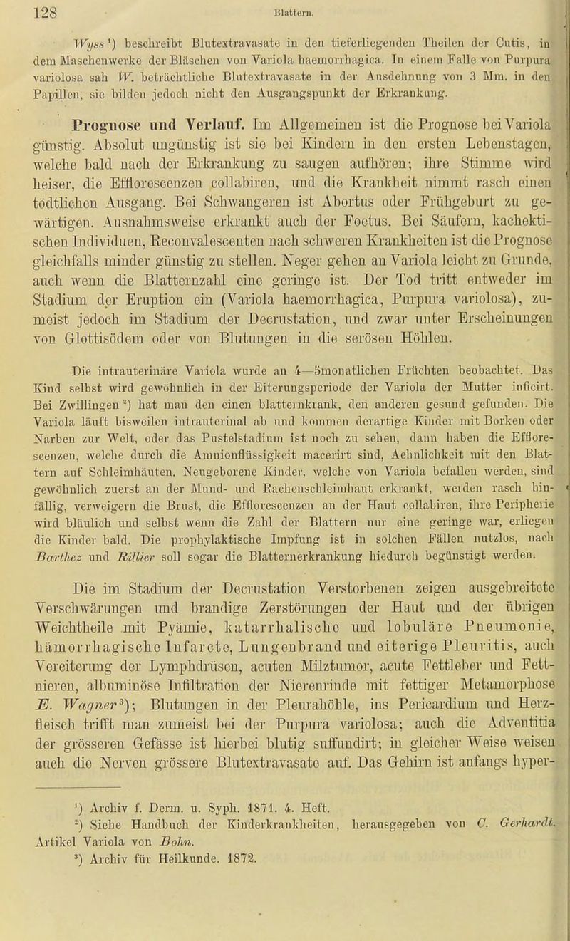 Wysis') beschreibt Blutextravasate iu den tiet'erliegendeu Theilen der Cutis, in dem Maschenwerke der Bläschen von Variola haemonhagica. In einem Falle von Purpura variolosa sah W. beträchtliche Blutextravasate in der Ausdehnung von 3 Mm. in den Papillen, sie bilden jedoch nicht den Ausgangspunkt der Erkrankung. Prognose und Verhiuf. Im Allgemeinen ist die Prognose bei Variola günstig. Absolut ungünstig ist sie bei Kindern in den ersten Lebenstageu, welche bald nach der Erkrankung zu saugen aufhören; ihre Stimme Avird heiser, die Effiorescenzen collabiren, und die Krankheit nimmt rasch einen tödtlichen Ausgang. Bei Schwangeren ist Abortus oder Frühgeburt zu ge- wärtigen. Ausnahmsweise erkrankt auch der Foetus. Bei Säufern, kachekti- schen Individuen, ßeconvalescenten nach schweren Krankheiten ist die Prognose gleichfalls minder günstig zu stellen. Neger gehen an Variola leicht zu Grunde, auch wenn die Blatternzahl eine geringe ist. Der Tod tritt entweder im Stadium der Eruption ein (Variola haemorrhagica, Purpura variolosa), zu- meist jedoch im Stadium der Decrustation, und zwar unter Erscheinimgen von Glottisödem oder von Blutungen in die serösen Höhlen. Die intrauterinäre Variola wurde an 4—ömonatlichen Früchten beobachtet. Das Kind selbst wird gewöhnlich in der Eiterungsperiode der Variola der Mutter inficirt. Bei Zwillingen '-) hat man den einen blatternkrauk, den anderen gesund gefunden. Die Variola läuft bisweilen intrauterinal ab und kommen derartige Kinder mit Borken oder Narben zur Welt, oder das Pustelstadium ist noch zu sehen, dann haben die Efßore- scenzen, welche durch die Amnionflüssigkeit macerirt sind, Aehnliclikoit mit den Blat- tern auf Schleimhäuten. Neugeborene Kinder, welche von Variola befallen werden, sind gewöhnlich zuerst an der Mund- und Eachenschleimhaut erkrankt, weiden rascb hin- fällig, verweigern die Brust, die Effiorescenzen an der Haut collabiren, ihre Peripheiie wird bläulich und selbst wenn die Zahl der Blattern nur eine geringe war, erliegen die Kinder bald. Die prophylaktische Impfung ist in solchen Fällen nutzlos, nach Barthez und Billier soll sogar die Blatternerkrankuiig hiedurch begünstigt werden. Die im Stadium der Decrustation Verstorbenen zeigen ausgebreitete Verschwärungen imd brandige Zerstörungen der Haut und der übrigen VP'eichtheile mit Pyämie, katarrhalische und lobuläre Pneumonie, hämorrhagische Infarcte, Luugeubraud und eiterige Pleuritis, auch Vereiterung der Lymphdrüsen, acuten Milztumor, acute Fettleber und Fett- nieren, albuminöse Infiltration der Nierenrinde mit fettiger Metamorphose E. Wagner^)\ Blutungen in der Plem-ahöhlo, ins Pericardium und Herz- fleisch trifft man zumeist bei der Purpura variolosa; auch die Adventitia der grösseren Gefässe ist hierbei blutig suffundirt; in gleicher Weise weisen auch die Nerven grössere Blutextravasate auf. Das Gehirn ist anfangs hyper- ') Archiv f. Derm. u. Syph. 1871. 4. Heft. ■-) Siehe Handbuch der Kinderkrankheiten, herausgegeben von C. Gerhardt.- Artikel Variola von Sohn. ') Archiv für Heilkunde. 1872.
