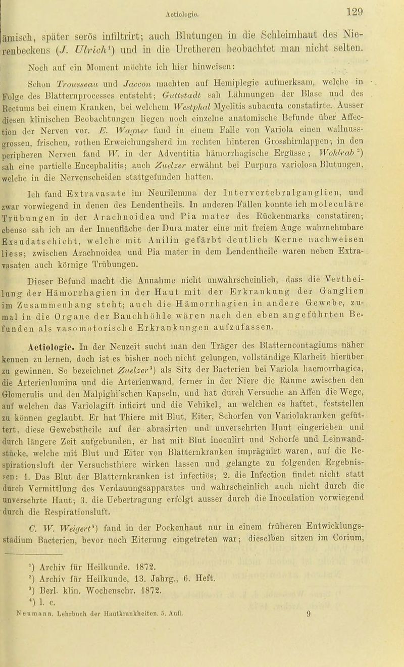 Aütiologiü. ämisch, später serös iutiltrirt; uiich J>liitimgeu iu die Sclileimliaut des Nie- reubeokeus (/. Ulrich^) imd in die Uretlioreu beobachtet luiui nicht selten. Nücli auf ein Moment iiiüclite ich hier hinweisen: Sdiuu Troat>seaa und Jaccon macliten auf Hemiplegie aufmerltsam, welclie in ■. Folge des Blatternprocesses entsteht; Gulttstadt sali Liilimuiigen der Blase und des . Rectuins bei einem Kranken, bei welchem VVcifpW Myelitis subacuta constatirte. Ausser diesen klinischen Beobachtungen liegen noch einzelne anatomische Befunde über Äff'ec- tiou der Nerven vor. £. IVcujner fand in einem Falle von Variola einen walluuss- oTossen, frischen, rotlien Erwcichungslierd im rechten hinteren Grosshirnlappen; in den peripheren Nerven fand W. in der Adventitia hämorrhagische Ergüsse; Wohlrah') sah eine partielle Encephalitis; auch Zaclser erwähnt bei Purpura variolosa Blutungen, welche in die Nerveuscheiden stattgefunden hatten. Ich fand E.^travasate im Neurilemina der Intervcrtebralganglien, und zwar vorwiegend in denen des Leiidentheils. In anderen Fällen konnte ich moleculäre Trübungen in der A rächnoi dea und Pia mater des Rückenmarks constatiren; ebenso sah ich an der Innenfläche der Dura mater eine mit freiem Auge wahrnehmbare Exsudatschicht, welche mit Anilin gefärbt deutlich Kerne nachweisen Hess; zwischen Arachnoidea und Pia mater in dem Lendentheile waren neben Extra- vasaten auch körnige Trübungen. Dieser Befund macht die Annahme nicht unwahrscheinlich, dass die Verthei- lung der Hämorrhagien in der Haut mit der Erkrankung der Ganglien im Zusammenhang steht; auch die Hämorrhagien in andere Gewebe, zu- mal in die Organe der Bauchhöhle wären nach den eben augeführten Be- funden als vasomotorische Erkrankungen aufzufassen. Aetiologic. In der Neuzeit sucht man den Träger des Blatterncontagiums näher kennen zu lernen, doch ist es bisher noch nicht gelungen, vollständige Klarheit hierüber zn gewinnen. So bezeichnet Zuelzer^) als Sitz der Bacterieu bei Variola haemorrhagica, die Arterienlumina und die Arterienwand, ferner in der Niere die Räume zwischen den Glomerulis und den Malpighi'sehen Kapseln, und hat durch Versuche an Alfen die Wege, auf welchen das Variolagift inficirt und die Vehikel, an welchen es haftet, feststellen zu können geglaubt. Er hat Thiere mit Blut, Eiter, Schorfen von Variolakranken gefüt- tert, diese Gewebstheile auf der abrasirten und unversehrten Haut eingerieben und durch längere Zeit aufgebunden, er hat mit Blut inoculirt und Schorfe und Leinwand- stücke, welche mit Blut und Eiter von Blatternkranken imprägnirt waren, auf die Re- spiration sin ft der Versuchsthiere wirken lassen und gelangte zu folgenden Ergebnis- pen: 1. Das Blut der Blatternkranken ist infectiös; 2. die Infection findet nicht statt durch Vermittlung des Verdauungsapparates und wahrscheinlich auch nicht durch die unversehrte Haut; .3. die Uebertragung erfolgt ausser durch die Inoculatiou vorwiegend durch die Respirationsluft. C. W. Weigert) fand in der Pockenhaufc nur in einem früheren Entwicklungs- stadium Bacterien, bevor noch Eiterung eingetreten war; dieselben sitzen im Corium, ') Archiv für Heilkunde. 1872. Archiv für Heilkunde, 13. Jahrg., 6. Heft. Berl. klin. Wochenschr. 1872. *) 1. c. Nenmann, Lehrbuch der Hautkrankheiten. S. Aufl. 0