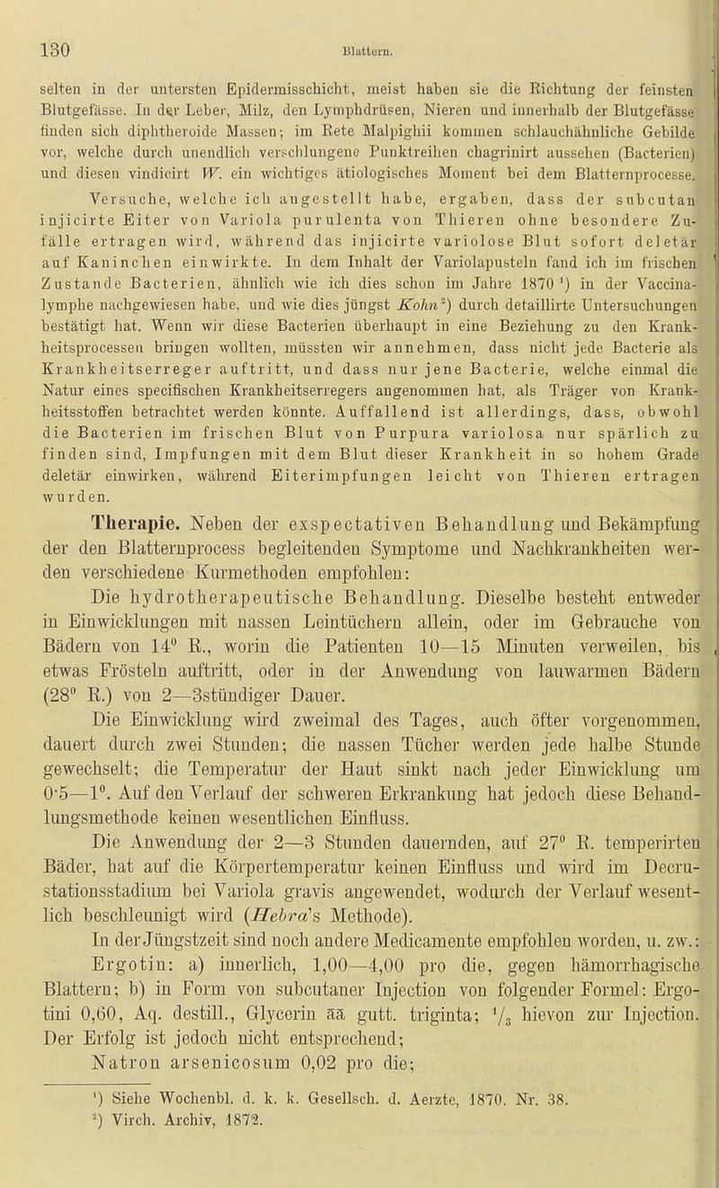 selten in der untersten Epidermisschicht, raeist haben sie die Richtung der feinsten i Blutgefässe. In d^r Leber, Milz, den Lymphdrüsen, Nieren und innerhalb der Blutgefässe finden sich diphtheroide Massen; im Rete Malpighii kommen schlauchähnliche Gebilde vor, welche durch unendlich verschlungene Punktreihen chagrinirt aussehen (Bacterien) und diesen vindicirt W. ein wichtiges ätiologisches Moment bei dem Blatternprocesse. Versuche, welche ich angestellt habe, ergaben, dass der subcutan injicirte Eiter von Variola purulenta von Thiereu ohne besondere Zu- fälle ertragen wird, während das injicirte variolose Blut sofort deletär auf Kaninchen einwirkte. Li dem Inhalt der Variolapusteln fand ich im frischen ' Zustande Bacterien, ähnlich wie ich dies schon im Jahre 1870') in der Vaccina- lymphe nachgewiesen habe, und wie dies jüngst Kohn') durch detaillirte Untersuchungen bestätigt hat. Wenn wir diese Bacterien überhaupt in eine Beziehung zu den Krank- heitsprocessen bringen wollten, müssten wir annehmen, dass nicht jede Bacterie als Krankheitserreger auftritt, und dass nur jene Bacterie, welche einmal die Natur eines specifischen Krankheitserregers angenommen hat, als Träger von Krank- heitsstoflFen betrachtet werden könnte. Auffallend ist allerdings, dass, obwohl die Bacterien im frischen Blut von Purpura variolosa nur spärlich zu finden sind, Impfungen mit dem Blut dieser Krankheit in so hohem Grade deletär einwirken, während Eiterimpfungen leicht von Thieren ertragen wurden. Therapie. Neben der exspectativeu B eh au dl im g und Bekämpfung der den Blatternprocess begleitenden Symptome und Nachltrankheiten wer- den verschiedene Kurmethoden empfohlen: Die hydrotherapeutische Behandlung. Dieselbe besteht entweder in Einwicklungen mit nassen Leintüchern allein, oder im Gebrauche von Bädern von 14° R., worin die Patienten 10—15 Minuten verweilen, bis , etwas Frösteln auftritt, oder in der Anwendung von lauwarmen Bädern (28 R.) von 2—Sstündiger Dauer. Die Einwicklung wird zweimal des Tages, auch öfter vorgenommen, dauert durch zwei Stunden; die nassen Tücher werden jede halbe Stunde gewechselt; die Temperatur der Haut sinkt nach jeder Einwicklung um 0*5—1. Auf den Verlauf der schweren Erkrankung hat jedoch diese Behand- lungsmethode keinen wesentlichen Einfluss. Die Anwendimg der 2—3 Stunden dauernden, auf 27° R. temperirten Bäder, hat auf die Körpertemperatur keinen Einfluss und wird im Decru- stationsstadiiim bei Variola gravis angewendet, wodurch der Verlauf wesent- lich beschleunigt wird {Jlebra's Methode). In der Jüngstzeit sind noch andere Medicamente empfohlen worden, u. zw.: Ergotin: a) innerlich, 1,00—4,00 pro die, gegen hämorrhagische Blattern; b) in Form von subcutaner Injection von folgender Formel: Ergo- tini 0,60, Aq. destill., Glycerin ää gutt. triginta; Va bievon zur Injection. Der Erfolg ist jedoch nicht entsprechend; Natron arsenicosum 0,02 pro die; I ') Siehe Wochenbl. d. k. k. Gesellsch. d. Aerztc, J870. Nr. 38. Virch. Archiv, 1872.