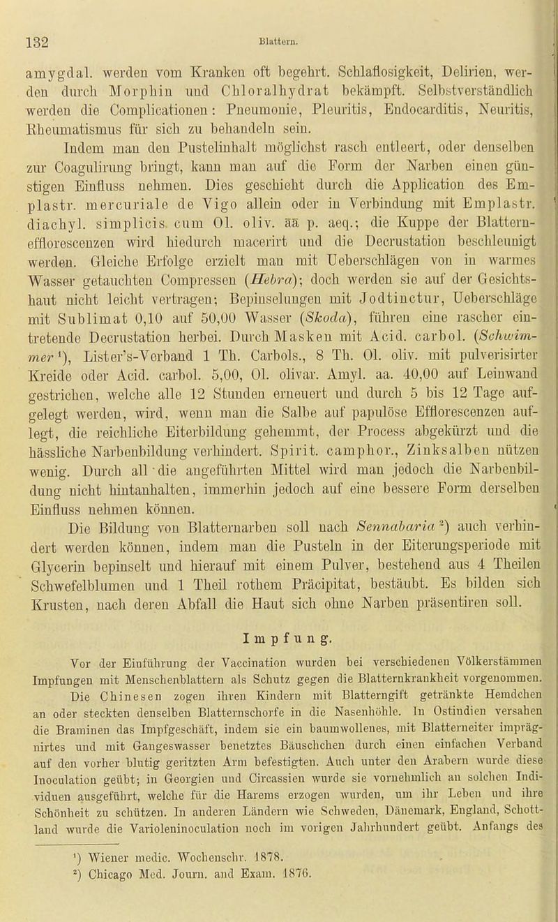 1 amygdal. werden vom Kranken oft begehrt. Schlaflosigkeit, Delirien, wer- I den durch Morphin und Chloralhydrat bekämpft. Selbstverständlich werden die Complicationen: Pneumonie, Pleuritis, Eudocarditis, Neuritis, Kheumatismus für sich zu behandeln sein. Indem man den Pustelinhalt möglichst rasch entleert, oder denselben zur Coagulirung bringt, kann man auf die Form der Narben einen gün- stigen Einfluss nehmen. Dies geschieht durch die Application des Em- plastr. mercuriale de Vigo allein oder in Verbindung mit Emplastr. ' diachyl. simplicis cum Ol. oliv, ää p. aeq.; die Kuppe der Blattern- effloresceuzen wird hiedurch macerirt und die Decrustation beschleunigt werden. Gleiche Erfolge erzielt man mit Ueberschlägen von in warmes Wasser getauchten Compressen (Hebra); doch werden sie auf der Gesichts- haut nicht leicht vertragen; Bepinselungen mit Jodtinctur, üeberschläge mit Sublimat 0,10 auf 50,00 Wasser [Skoda), führen eine rascher ein- tretende Decrustation herbei. Durch Masken mit Acid. carbol. {Schwim- mer % Lister's-Verband 1 Th. Carbols., 8 Th. Ol. oliv, mit pulverisirter Kreide oder Acid. carbol. 5,00, Ol. olivar. Amyl. aa. 40,00 auf Leinwand gestrichen, Avelche alle 12 Stunden erneuert und durch 5 bis 12 Tage auf- gelegt werden, wird, wenn man die Salbe auf papiüöse Efflorescenzen auf- legt, die reichliche Eiterbildung gehemmt, der Process abgekürzt und die hässliche Narbenbildung verhindert. Spirit. camphor., Zinksalben nützen wenig. Durch all • die angeführten Mittel wird man jedoch die Narbeubil- dung nicht hintanhalten, immerhin jedoch auf eine bessere Form derselben Einfluss nehmen können. Die Bildung von Blatternarben soll nach Sennabaria-) auch verhin- dert werden können, indem man die Pusteln in der Eiterungsperiode mit Glycerin bepinselt und hierauf mit einem Pulver, bestehend aus 4 Theileu Schwefelblumen und 1 Theil rothem Präcipitat, bestäubt. Es bilden sich Krusten, nach deren Abfall die Haut sich ohne Narben präsentiren soll. Impfung, Vor der Einführung der Vaccination wurden bei verschiedenen Völkerstämmen Impfungen mit Menschenblattern als Schutz gegen die Blatternkrankheit vorgenommen. Die Chinesen zogen ihren Kindern mit Blatterngift getränkte Heradchen an oder steckten denselben Blatternschorfe in die Nasenhöhle. In Ostindien versahen die Braminen das Impfgeschäft, indem sie ein baumwollenes, mit Blatterneiter impräg- nirtes und mit Gangeswasser benetztes Bäuschchen durch einen einfachen Verband auf den vorher blutig geritzten Arm befestigten. Auch unter den Arabern wurde diese Inoculation geübt; in Georgien und Circassien wurde sie vornehmlich au solchen Indi- viduen ausgeführt, welche für die Harems erzogen wurden, um ihr Leben und ihre Schönheit zu schützen. In anderen Ländern wie Schweden, Dänemark, England, Schott- land wurde die Varioleninoculation noch im vorigen Jalirhundert geübt. Anfangs des ') Wiener medic. Wochensclir. 1878. ') Chicago Med. Journ. and Exani. 1876.