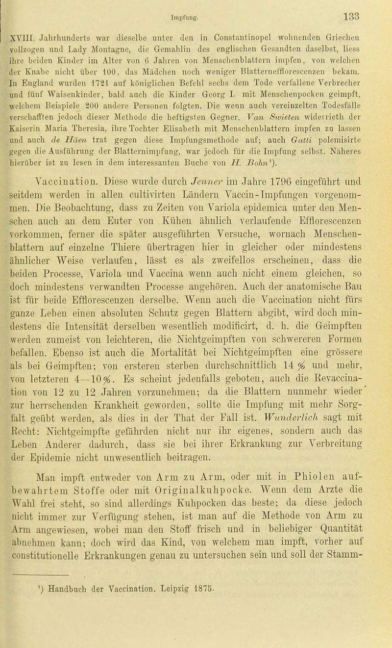 XVIII. Jaliiluuulerts wnr dieselbe unter den in Constantinopel wolmunden Griechen vollzogen und Lady Montagne, die Gemaliliii des englischen Gesandten daselbst, Hess ihre beiden Kinder im Alter von G Jahren von Mensclienblattern impfen, von welchen der Knabe nicht über lÜO, das Mildchen noch weniger Blatternel'florescenzen bekam. In Englanil wurden 1721 auf königlichen Befehl sechs dem Tode verfallene Verbrecher und fünf Waisenkinder, bald auch die Kinder Georg I. mit Menschenpocken geimpft, welchem Beispiele äüü andere Personen folgten. Die wenn auch vereinzelten Todesfälle verseliaft'ten jedoch dieser Methode die heftigsten Gegner. Van Swieten wideirieth der Kaiserin Maria Theresia, ihre Tochter Elisabeth mit Menschenblattern impfen zu lassen und auch de Häen trat gegen diese Impfnngsmethode auf; auch GaUi poleraisirte gegen die Ausführung der Blatternimpfung, war jedoch für die Impfung selbst. Näheres hierüber ist zu lesen in dem interessanten Buche von JBo/m'). Vacciuatiou. Diese wurde durch Jenner im Jahre 1796 eingeführt und seitdem werden in allen cultivirteu Ländern Vacciu-Impfungen vorgenom- men. Die Beobachtung, dass zu Zeiten von Variola epidemica unter den Men- schen auch au dem Euter von Kühen ähnlich verlaufende Effloresceuzen vorkommen, ferner die später ausgeführten Versuche, wornach Menschen- blattern auf einzelne Thiere übertragen hier in gleicher oder mindestens ähnlicher Weise verlaufen, lässt es als zweifellos erscheinen, dass die beiden Processe, Variola und Vaccina wenn auch nicht einem gleichen, so doch mindestens verwandten Processe augehören. Auch der anatomische Bau ist fiir beide Effloresceuzen derselbe. Wenn auch die Vacciuatiou nicht fürs ganze Leben einen absoluten Schutz gegen Blattern abgibt, wird doch min- destens die Intensität derselben wesentlich modificirt, d. h. die Geimpften werden zumeist von leichteren, die Nichtgeimpften von schwereren Formen befallen. Ebenso ist auch die Mortalität bei Nichtgeimpften eine grössere als bei Geimpften; von ersteren sterben durchschnittlich 14 ^ und mehr, von letzteren 4—10^. Es scheint jedenfalls geboten, auch die Revaccina- tiou von 12 zu 12 Jahren vorzunehmen; da die Blattern nunmehr wieder zur herrschenden Krankheit geworden, sollte die Impfung mit mehr Sorg- falt geübt werden, als dies in der That der Fall ist. Wunderlich sagt mit Recht: Nichtgeimpfte gefährden nicht nur ihr eigenes, sondern auch das Leben Anderer dadurch, dass sie bei ihrer Erkrankung zur Verbreitung der Epidemie nicht unwesentlich beitragen. Man impft entweder von Arm zu Arm, oder mit in Phiolen auf- bewahrtem Stoffe oder mit Originalkuhpocke. Wenn dem Arzte die Wahl frei steht, so sind allerdings Kuhpocken das beste; da diese jedoch nicht immer zur Verfügung stehen, ist man auf die Methode von Arm zu Arm angewiesen, wobei man den Stoff frisch und in beliebiger Quantität abnehmen kann; doch wird das Kind, von welchem man impft, vorher auf constitutionelle Erkrankimgen genau zu untersuchen sein und soll der Stamm- ') Handbuch der Vaccination. Leipzig 187b.
