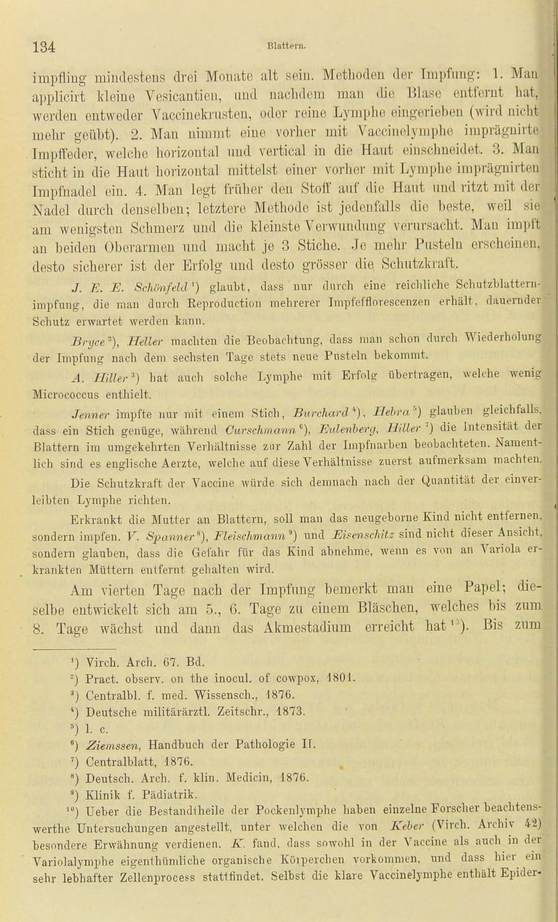 impfling mindestens drei Monate alt sein. Metlioden der Impfung: 1. Man applicirt kleine Vesicantien, nnd naclidem man die Blase entfei-nt hat, werden entweder Vaccinelcriisten, oder reine Lymphe eingerieben (wird nicht mehr geübt). 2. Man nimmt eine vorher mit VacciiK^lymplie imprägnirte Impffeder, welche lioi'izontal nnd vertical in die Hant einsclmeidet. 3. Man sticht in die Hant horizontal mittelst einer vorbei- mit Lymphe impräguirten Impfnadel ein. 4. Man legt früher den Stoff auf die Haut nnd ritzt mit der Nadel dnrch denselben; letztere Methode ist jedenfalls die beste, weil sie am wenigsten Schmerz und die kleinste Verwnndnng vernrsacht. Man impft au beiden Oberarmen und macht je 3 Stiche. Je mehr Pusteln erscheinen, desto sicherer ist der Erfolg nnd desto grösser die Schntzlci'aft. J. E. E. Schönfeld') glaubt, dass nur diucli eiue reichliche Schutzhlattern- impfung, die man durch Reproductioii mehrerer Impfefflorescenzen erhält, dauernder Schutz erwartet werden kann. Bryce-), Heller machten die Beobachtung, dass man schon durch Wiederholung der Impfung nach dem sechsten Tage stets neue Pusteln bekommt. A. Hiüer ') hat auch solche Lymphe mit Erfolg übertragen, welche wenig Micrococcus enthielt. Jenner impfte nur mit einem Stich, Burchard), Hehra) glauben gleichfalls, dass ein Stich genüge, während Curschmawn^), Eidettherg, Hillev'') die Intensität der Blattern im umgekehrten Verhältnisse zur Zahl der Iinpfiiarben beobachteten. Nament- lich sind es englische Aerzte, welche auf diese Verhältnisse zuerst aufmerksam machten. Die Schutzkraft der Vaccine würde sich demnach nach der Quantität der einver- leibten Lymphe richten. Erkrankt die Mutter an Blattern, soll man das neugeborne Kind nicht entfernen, sondern impfen. V. Spanner^), Flehchmami'') und Eisenschitz nicht dieser Ansicht, sondern glauben, dass die Gefahr für das Kind abnehme, wenn es von an Variola er- krankten Müttern entfernt gehalten wird. Am vierten Tage nach der Impfimg bemerkt man eine Papel; die- selbe entwickelt sich am 5., 6. Tage zu einem Bläschen, welches bis zum 8. Tage wächst nnd dann das Akmestadiiim erreicht hat). Bis znm ') Virch. Arch. 67. Bd. ■-) Pract. observ. on the inocul. of cowpox, 1801. ^) Centralbl. f. med. Wissensch., 1876. *) Deutsche militärärztl. Zeitschr., 1873. 1. c. °) Ziemssen, Handbuch der Pathologie II. ') Centraiblatt, 1876. Deutsch. Arch. f. klin. Medicin, 1876. ') Klinik f. Pädiatrik. Ueber die Bestandtheile der Pockenlymphe haben einzelne Forscher beachtens- werthe Untersuchungen angestellt, unter welchen die von Keber (Virch. Archiv 42) besondere Erwähnung verdienen, /v. fand, dass sowohl in der Vaccine als auch in der Variolalymphe eigenthümliche organische Köipercheu vorkommen, und dass hior^ ein sehr lebhafter Zellenprocess statiündet. Selbst die klare Vaccinelymphe enthält Epider-