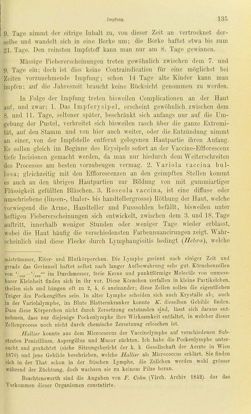 9. Tage nimmt clor eitrige luluilt zu, von die.ser Zeit an vertrocknet der- selbe und wandelt sich in eine Borl(e um-, die Borke haftet etwa bis zum 21. Tage. Den reinsten Impfstoff kann man nur am 8. Tage gewinnen. Massige Fiebererschoinuugeu treten gewöhnlich zwischen dem 7. und i). Tage ein; doch ist dies keine Contraindication für eine möglichst bei Zeiten vorzunehmende Impfung; schon 14 Tage alte Kinder kann mau impfen; auf die Jahreszeit braucht keine Rücksicht genommen zn werden. In Folge der Impfung treten bisweilen Complicatiouen au der Haut iiuf, und zwar: 1. Das Impferysipel, erscheint gewöhnlich zwischen dem 8. nnd 11. Tage, seltener später, beschränkt sich anfangs nur auf die Um- gebung der Pustel, verbreitet sich bisweilen rasch über die ganze Extremi- tät, anf den Stamm und von hier auch weiter, oder die Entzündung nimmt an einer, von der Impfstelle entfernt gelegenen Hautpartie ihren Anfang. Es sollen gleich im Beginne des Erysipels sofort au der Vacciue-Efflorescenz tiefe Incisionen gemacht werden, da man nur hiedurch dem Weiterschreiten des Processes am besten vorzubeugen vermag. 2. Variola vaccina bul- losa; gleichzeitig mit den Efflorescenzen an den geimpften Stellen kommt es auch an den übrigen Hautpartien zur Bildung von mit gummiartiger Flüssigkeit gefüllten Bläschen.. 3. Roseola vaccina, ist eine diffuse oder umschriebene (linsen-, thaler- bis handtellergrosse) Röthung der Haut, welche vorwiegend die Arme, Handteller und Fusssohlen befällt, bisweilen unter heftigen Fiebererscheinuugen sich entwickelt, zwischen dem 3. und 18. Tage auftritt, innerhalb weniger Stunden oder weniger Tage wieder erblasst, wobei die Haut häufig die verschiedensten Farbennuancirungen zeigt. Wahr- scheinlich sind diese Flecke durch Lymphangioitis bedingt (Hebra), welche mistrünimer, Eiter- und Blutkörperchen. Die Lymphe gerinnt nach einiger Zeit und gerade das Gerinnsel haftet selbst nach langer Aufbewahrung sehr gut. Körnchenzellen von '/,r,o—Vaoo' ™ Durchmesser, freie Kerne und punlitförniige Molecüle von unmess- barer Kleinheit finden sich in ihr vor. Diese Körnchen zerfallen in kleine Partikelchen, theilen sich und hängen oft zu 2, 4, 6 aneinander; diese Zellen sollen die eigentlichen Träger des Pockengiftes sein. In alter Lymphe scheiden sich auch Krysialle ab; auch in der Variolalyraphe, im Blute Blatternkranker konnte IC dieselben Gebilde finden. Dass diese Körperchen nicht durch Zersetzung entstanden sind, lässt sich daraus ent- nehmen, dass nur diejenige Pockenlymphe ihre Wirksamkeit entfaltet, in welcher dieser Zellenprocess noch nicht durch chemische Zersetzung erlöschen ist. HuUier konnte aus dem Micrococcus der Vaccinelymphe auf verschiedenen Sub- straten Penicillium, A.spergillus und Mucor züchten. Ich habe die Pockenlymphe unter- sucht und gezüchtet (siehe Sitzungsbericht der k. k. Gesellschaft der Aerzte in Wien 1870) und jene Gebilde beschrieben, welche HalUer als Micrococcus erklärt. Sie finden sich in der That schon in der frischen Lymphe, die Zellchen werden wohl grösser während der Züchtung, doch wachsen sie zu keinem Pilze heran. Beachtenswerth sind die Angaben von F. Cohn (Virch. Archiv 1842), der das Vorkommen dieser Organismen constatirte.