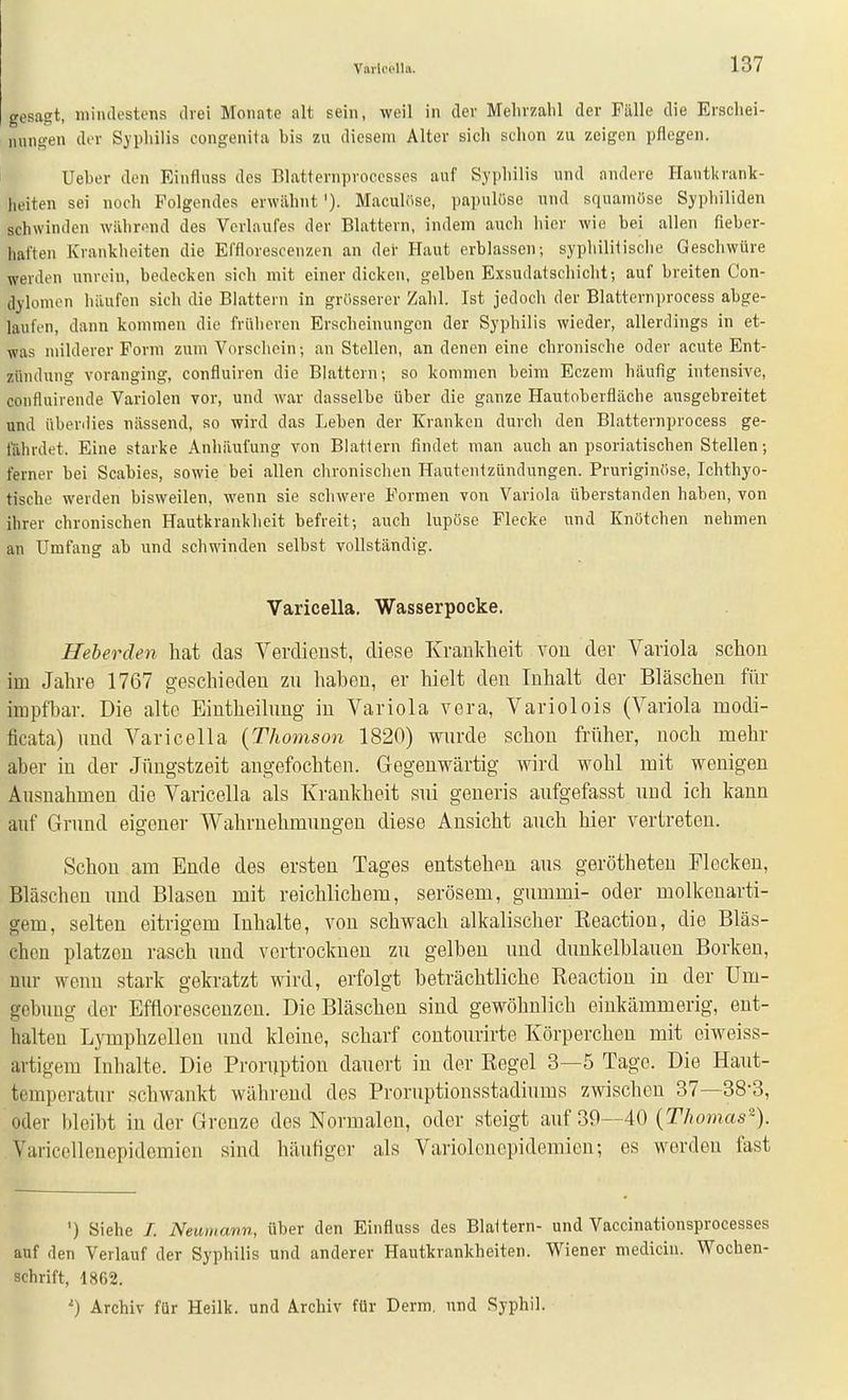 Vai-lcclliv. gesagt, luiiulestens drei Monate alt sein, weil in der Mehrzahl der Fälle die Erschei- nuno'en der Sjpliilis congenita bis zu diesem Alter sich schon zu zeigen pflegen. Ueber den Einflnss des Blatternproccsses auf Syphilis und andere Hautkrank- heiten sei noch Folgendes erwähnt '). Maculöso, papulüse und squamöse Syphiliden schwinden während des Verlaufes der Blattern, indem auch hier wie bei allen fieber- haften Krankheiten die Efflorescenzen an der Haut erblassen; syphilitische Geschwüre werden unrein, bedecken sich mit einer dicken, gelben Exsudatschicht; auf breiten Con- dylomen häufen sich die Blattern in grösserer Zahl. Ist jedoch der Blatternprocess abge- laufen, dann kommen die früheren Erscheinungen der Syphilis wieder, allerdings in et- was milderer Form zum Vorschein; an Stellen, an denen eine chronische oder acute Ent- zündung voranging, confluiren die Blattern; so kommen beim Eczem häufig intensive, confluirende Variolen vor, und war dasselbe über die ganze Hautoberfläche ausgebreitet und überdies nässend, so wird das Leben der Kranken durch den Blatternprocess ge- fährdet. Eine starke Anhäufung von Blattern findet man auch an psoriatischen Stellen; ferner bei Scabies, sowie bei allen chronischen Hautentzündungen. Pruriginfise, Ichthyo- tische werden bisweilen, wenn sie schwere Formen von Variola überstanden haben, von ihrer chronischen Hautkrankheit befreit; auch lupöse Flecke und Knötchen nehmen an Umfang ab und schwinden selbst vollständig. Varicella. Wasserpocke. Heberden liat das Verdienst, diese Krankheit vou der Variola schon im Jahre 1767 geschieden zu haben, er hielt den Inhalt der Bläschen für impfbar. Die alte Eintheilnng in Variola vora, Variolois (Variola modi- ficata) und Varicella {Thojnson 1820) wurde schon früher, noch mehr aber in der Jüngstzeit angefochten. Gegenwärtig wird wohl mit wenigen Ausnahmen die Varicella als Krankheit sui generis aufgefasst und ich kann auf Grund eigener Wahrnehmungen diese Ansicht auch hier vertreten. Schon am Ende des ersten Tages entstehen aus gerötheten Flecken, Bläschen und Blasen mit reichlichem, serösem, gummi- oder molkenarti- gem, selten eitrigem Inhalte, von schwach alkalischer Eeactiou, die Bläs- chen platzen rasch und vertrocknen zu gelben und dunkelblauen Borken, nur wenn stark gekratzt wird, erfolgt beträchtliche Reaction in der Um- gebung der Efflorescenzen. Die Bläschen sind gewöhnlich einkämmerig, ent- halten Lymphzellen und kleine, scharf contourirte Körperchen mit eiweiss- artigem Inhalte. Die Proruption dauert in der Eegel 3—5 Tage. Die Haut- temperatur schwankt während des Proruptionsstadiums zwischen 37—38-3, oder bleibt in der Grenze des Normalen, oder steigt auf 39—40 {Thomas^). Varicelleuepidemien sind häufiger als Variolcuepidemien; es werden fast ') Siehe /. Neunumn, über den Einfluss des Blattern- und Vaccinationsprocesses auf den Verlauf der Syphilis und anderer Hautkrankheiten. Wiener mediciu. Wochen- schrift, 1862. 0 Archiv für Heilk. und Archiv für Derm. und Syphil.