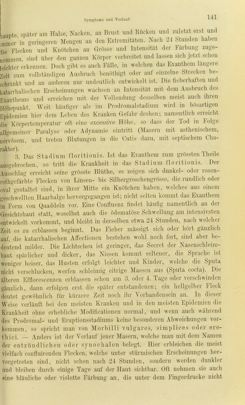Syinplomi) und Verlauf. ■ \4:\ riuüte später am Halse, Nacken, an Brust und Rücken und zuletzt erst und mmer'in geringereu Mengen an den Extremitäten. Nach 24 Stunden haben [lie Flecken und Knötchen an Grösse und Intensität der Färbung zuge- uommcn, sind über den ganzen Körper verbreitet und lassen sich jetzt schon leichter erkennen. Doch gibt es auch Fälle, in welchen das Exanthem längere Zeit zum vollständigen Ausbruch benöthigt oder auf einzelne Strecken be- schränkt und an anderen nur undeutlich entwickelt ist. Die ficberliaften und katarrhalischen Erscheinungen wachsen an Intensität mit dem Ausbruch des Exanthems und erreichen mit der Vollendung desselben meist auch ihren Höhepimkt. Weit häuligcr als im Prodromalstadium wird in bösartigen Epidemien hier dem Leben dos Kranken Gefahr drohen; namentlich erreicht die Körpertemperatur oft eine excessive Höhe, so dass der Tod in Folge allgemeiner Paralyse oder Adynamie eintritt (Masern mit asthenischem, nervösem, und treten Blutungen in die Cutis dazu, mit septischem Cha- rakter). 3. Das Stadium floritionis. Ist das Exanthem zum grössteu Theile ausgebrochen, so tritt die Krankheit in das Stadium floritionis. Der Ausschlag erreicht seine grösste Blüthe, es zeigen sich dunkel- oder rosen- rothgcfäi-bte Flecken von Linsen- bis Silbergroschengrösse, die rundlich oder oval gestaltet sind, in ihrer Mitte ein Knötchen haben, welches aus einem geschwellten Haarbalge hervorgegangen ist; nicht selten kommt das Exanthem in Form von Quaddeln vor. Eine Confluenz lindet häutig namentlich an der Gesichtshaut statt, woselbst auch die ödematöse Schwellung am intensivsten entwickelt vorkommt, und bleibt in derselben etwa 24 Stunden, nach welcher Zeit es zu erblassen beginnt. Das Fieber mässigt sich oder hört gänzlich auf, die katarrhalischen Affectionen bestehen wohl noch fort, sind aber be- deutend milder. Die Lichtscheu ist geringer, das Secret der Nasenschleim- haut spärlicher und dicker, das Niesen kommt seltener, die Sprache ist weniger heiser, das Husten erfolgt leichter und Kinder, welche die Sputa nicht verschlucken, werfen schleimig eitrige Massen aus (Sputa cocta). Die älteren Eftlorescenzcn erblassen schon am 3. oder 4. Tage oder verschwinden gänzlich, dann erfolgen erst die später entstandenen; ein hellgelber Fleck deutet gewöhnlich für kürzere Zeit noch ihr Vorhandensein an. In dieser Weise verläuft bei den meisten Kranken und in den meisten Epidemien die Krankheit ohne erhebliche Modificationen normal, und wenn auch während des Prodromal- und Eruptionsstadiums keine besonderen Abweichungen vor- kommen, so spricht mau von Morbilli vulgares, simplices oder ere- thici. — Anders ist der Vorlauf joner Masern, welche man mit dem Namen der entzündlichen oder synochalon belegt. Hier erbleichen die meist vielfach confluirendon Flecken, welche unter stürmischen Erscheinungen her- vorgetreten sind, nicht schon nach 24 Stunden, sondern werden dunkler und bleiben durch einige Tage auf der Haut sichtbar. Oft nehmen sie auch eine bläuliche oder violette Färbung an, die unter dem Fmgerdrucke nicht