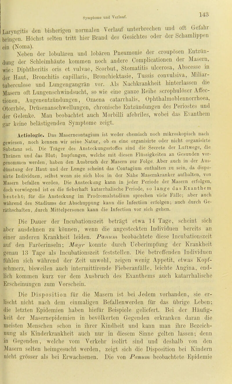 Syiiilituniu und Yurlaul'. Larynoitis den bisherigen normalen Verlauf unterbrechen und oft Gefahr bringen. Höchst selten tritt hier Brand des Gesichtes oder der Schamhppen ein (Noma). Neben der lobulären und lobären Pneumonie der crouposen Entzün- dung der Schleimhäute kommen noch andere Complicationen der Masern, wie^ Diphtheritis oris et vulvae, Scorbut, Stomatitis lücerosa, Abscesse m der Haut, Bronchitis capillaris, Bronchiektasie, Tussis convulsiva, Miliar- tuberculose und Lungengangrän vor. Als Nachkranklieit hinterlassen die Masern oft Lungenschwindsucht, so wie eine ganze Reihe scrophulöser Affec- tionen, Augenentzündungen, Ozaena catarrhalis, Ophtbalmoblennorrhoea, Otorrhöe, Drüsenanschwellungen, chronische Entzündungen des Periostes und der Gelenke. Mau beobachtet auch Morbilli afebriles, wobei das Exanthem gar keine belästigenden Symptome zeigt. Aetiologie. Das Maserncontagium ist weder chemisch noch mikroskopisch nach gewiesen, noch kennen wir seine Natur, ob es eine organisiite oder nicht ovganisirte Substanz sei. Die Träger des Ansteckungsstoffes sind die Secrete der Luftwege, die Thränen und das Blut-, Impfungen, welche mit diesen Flüssigkeiten an Gesunden vor- genommen werden, haben den Ausbruch der Masern zur Folge. Aber auch in der Aus- dünstung der Haut und der Lunge scheint das Contagium enthalten zu sein, da dispo- nirte Individuen, selbst wenn sie sich blos in der Nähe Masernkranker aufhalten, von Masern befallen werden. Die Ansteckung kann in jeder Periode der Masern erfolgen, doch vorwiegend ist es die fieberhaft katarrhalische Periode, so lange das Exanthem besteht; für die Ansteckung im Prodromalstadium sprechen viele Fälle; aber auch während des Stadiums der Abschuppung kann die Infection erfolgen; auch durch Ge- räthschaften, .durch Mittelpersonen kann die Infection vor sich gehen. Die Dauer der Incubationszeit beträgt etwa 14 Tage, scheint sich aber ausdehnen zu können, wenn die angesteckten Individuen bereits an einer anderen Krankheit leiden. Panum beobachtete diese Incubationszeit auf den Faröerinseln; Mayr konnte durch Ueberimpfung der Krankheit genau 13 Tage als Incubationszeit feststellen. Die betreffenden Individuen fühlen sich während der Zeit unwohl, zeigen wenig Appetit, etwas Kopf- schmerz, bisweilen auch intermittirende Fieberanfälle, leichte Angina, end- lich kommen kurz vor dem Ausbruch des Exanthems auch katarrhalische Erscheinungen zum Vorschein. Die Disposition für die Masern ist bei Jedem vorhanden, sie er- lischt nicht nach dem einmaligen Befallenwerden für das übrige Leben: die letzten Epidemien haben hielür Beispiele geliefert. Bei der Häulig- keit der Masernepidemieu in bevölkei'teu Gegenden erkranken daran die meisten Menschen schon in ihrer Kindheit und kann man ihre Bezoich- unng als Kinderkrankheit auch nur in diesem Sinne gelten lassen; denn in Gegenden, welche vom Verkehr isolirt sind und doshalb von den Masern selten heimgesucht werden, zeigt sich die Disposition bei Kindern nicht gi'össcr als bei Erwachsenen. Die von Panum beobachtete Epidemie