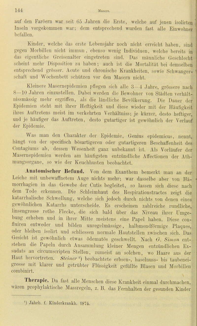 auf den Fai-öern war seit 65 Jahren die Erste, welche auf jenen isolirten Inseln vorgekommen war; dem entsprechend wurden fast alle Einwohner befallen. Kinder, welche das erste Lebensjahr noch nicht erreicht haben, sind gegen Morbillen nicht immun, ebenso wenig Individuen, welche bereits in das eigentliche Greisenalter eingetreten sind. Das männliche Geschlecht scheint mehr Disposition zu haben; auch ist die Mortalität bei demselben entsprechend grösser. Acute und chronische Krankheiten, sowie Schwangei- schaft und Wochenbett schützen vor den Masern nicht. Kleinere Masernepidemieu pHegen sich alle 3-4 Jahre, grössere nach 8—10 Jahi-en einzustellen. Dabei werden die Bewohner von Städten verhält- nissmässig mehr ergriffen, als die ländliche Bevölkerung. Die Dauer der Epidemien steht mit ihi'er Heftigkeit und diese wieder mit der Häufigkeit ihres Auftretens meist im verkehrten Verhältniss; je kürzer, desto heftiger, und je häufiger das Auftreten, desto gutartiger ist gewöhnlich der Verlauf der Epidemie. Was man den Charakter der Epidemie, Genius epidemicus, nennt, hängt von der specifisch bösartigeren oder gutartigeren Beschaffenheit des Contagiums ab, dessen Wesenheit ganz unbekannt ist. Als Vorläufer der Masernepidemien werden am häufigsten entzündliche Affectionen der Ath- mungsorgane, so wie der Keuchhusten beobachtet. Anatomischer Befund. Von dem Exanthem bemerkt man an der Leiche mit unbewaffnetem Auge nichts mehr; war dasselbe aber von Hä- morrhagien in das Gewebe der Cutis begleitet, so lassen sich diese nach dem Tode erkennen. Die Schleimhaut des Rospiratioustractes zeigt die katarrhalische Schwellung, welche sich jedoch durch nichts von denen eines gewöhnlichen Katarrhs unterscheide. Es ei'scheinen zahlreiche rundüche, linsengrosse rothe Flecke, die sich bald über das Niveau ihrer Umge- bung erheben und in ihrer Mitte meistens eine Papel haben. Diese cou- fluiren entweder und bilden unregelmässige, halbmondförmige Plaques, oder bleiben isolirt und schliessen normale Hautstellen zwischen sich. Das Gesicht ist gewöhnlich etwas ödematös geschwellt. Nach G. Simon ent- stehen die Papeln durch Ansammlung kleiner Mengen entzündlichen Ex- sudats an circumscripten Stellen, zumeist an solchen, wo Haare aus der Haut hervortreten. Steiner beobachtete erbscn-, haselnuss- bis taubenei- grosse mit klarer und getrübter Flüssigkeit gefüllte Blasen und Morbillen corabinirt. Therapie. Da fast alle Menschen diese Krankheit einmal durchmachen, wären prophylaktische Massregeln, z. B. das Fernhalten der gesunden Kinder ') Jahrb. f. Kinderkraiikli. 1874.