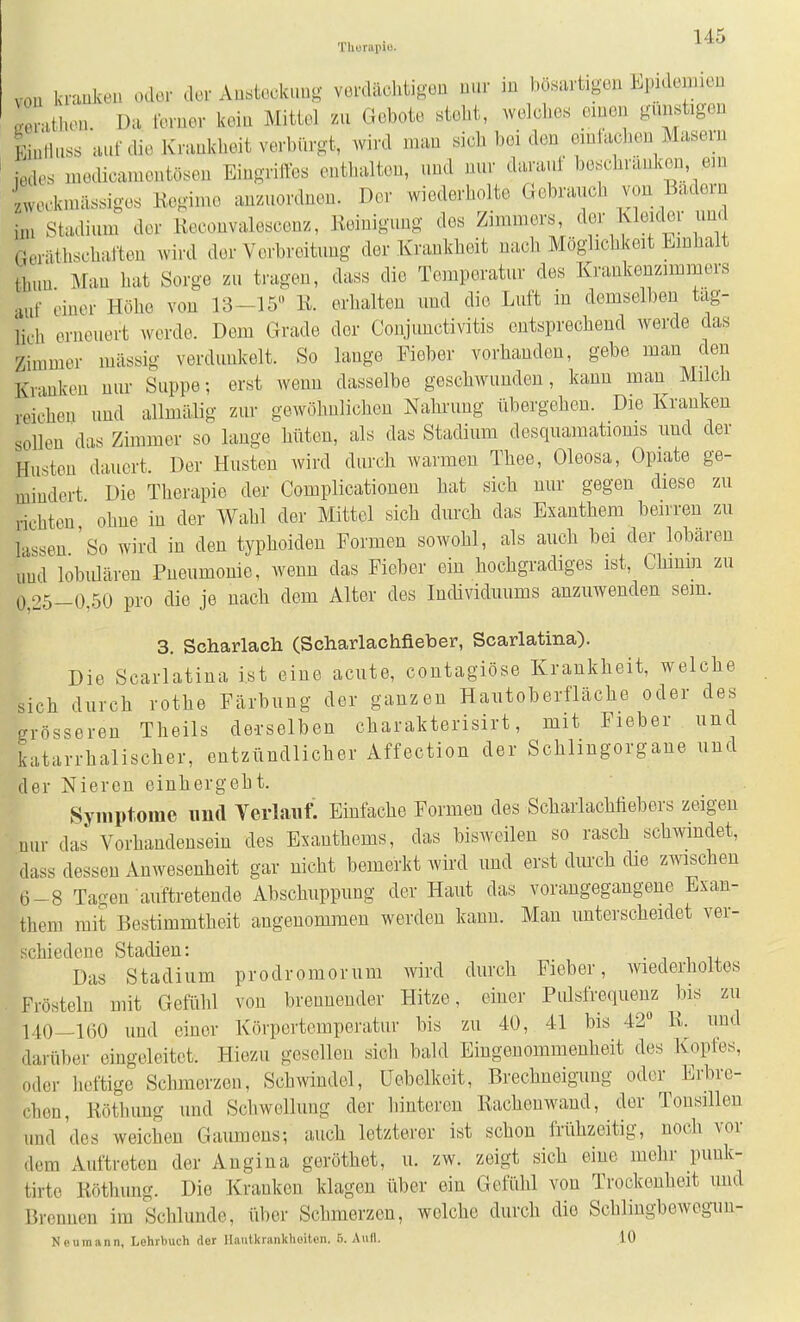 Thurapiu. vou kraokea oder der Au.ieckuug verdächtigen nur in bösartigen Epidemien Lrathen. Da ferner kein Mittel zu Gebote steht, welclies einen gunstigen liulluss auf die Krankheit verbürgt, wird man sich bei den einfachen Masern iedes medicamentösen Eingriffes enthalten, und nur darauf beschranken em zweckmässiges Kegime anzuordnen. Der wiederholte Gebrauch von Badern im Stadium der Keconvaloscenz, Keinigung des Zimmers, der Kleider und Gerätlischaften wird der Verbreitung der Krankheit nach Möglichkeit Einhalt timn Man hat Sorge zu tragen, dass die Temperatur des Krankenzimmers •luf einer Höhe vou 13-15» K. erhalten und die Luft in demselben täg- lich erneuert werde. Dem Grade der Conjunctivitis entsprechend werde das Zimmer mässig verdunkelt. So lange Fieber vorhanden, gebe man den Kranken nur Suppe-, erst wenn dasselbe geschwunden, kann man Milch reichen und allmälig zur gewöhnlichen Nahrung übergehen. Die Kranken sollen das Zimmer so lange hüten, als das Stadium desquamatioms und der Husten dauert. Der Husten wird durch warmen Thea, Oleosa, Opiate ge- mindert Die Therapie der Complicatiouen hat sich nur gegen diese zu richten ohne in der Wahl der Mittel sich durch das Exanthem beirren zu lassen 'so wird in den typhoiden Formen sowohl, als auch bei der lobaren und lobulären Pneumonie, wenn das Fieber ein hochgradiges ist, Chinm zu 0,25-0,50 pro die je nach dem Alter des Individuums anzuwenden sein. 3. Scharlach (Scharlachfieber, Scarlatina). Die Scarlatina ist eine acute, coutagiöse Krankheit, welche sich durch rothe Färbung der ganzen Hautoberfläche oder des grösseren Theils de-rselben charakterisirt, mit Fieber und katarrhalischer, entzündlicher Affection der Schlingorgane und der Nieren einhergeht. Symptome imd Terlaiif^ Einfache Formen des Scharlachtiebers zeigen nur daJ Vorhandensein des Exanthems, das bisweilen so rasch schwindet, dass dessen Anwesenheit gar nicht bemerkt wird und erst dm'ch die zwischen 6-8 Tagen auftretende Abschuppung der Haut das vorangegangene Exan- them mit Bestimmtheit angenommen werden kann. Man unterscheidet ver- rhiedene Stadien: • i i li. Das Stadium prodromorum wird durch Fieber, wiederholtes Frösteln mit Gefühl von brennender Hitze, einer Pulsfrequenz bis zu 140—160 und einer Körpertemperatur bis zu 40, 41 bis 42° R. und darüber eingeleitet. Hiezu gesellen sich bald Eingenommenheit des Kopfes, oder heftige Schmerzen, Schwindel, Uebelkeit, Brechneigung oder Erbre- chen, liöthung und Schwollung der hintereu ßachouwaud, der Tonsillen und 'des weichen Gaurneus; auch letzterer ist schon frühzeitig, noch vor dem Auftreten der Angina geröthet, u. zw. zeigt sich eine mehr punk- tirte Köthung. Die Kranken klagen über ein Gefühl von Trockenheit und Brennen im Schlünde, über Schmerzen, welche durch die Schlingbewegim- Neu mann, Lehrbuch der llautkrankhoiton. 5. Aull. 10