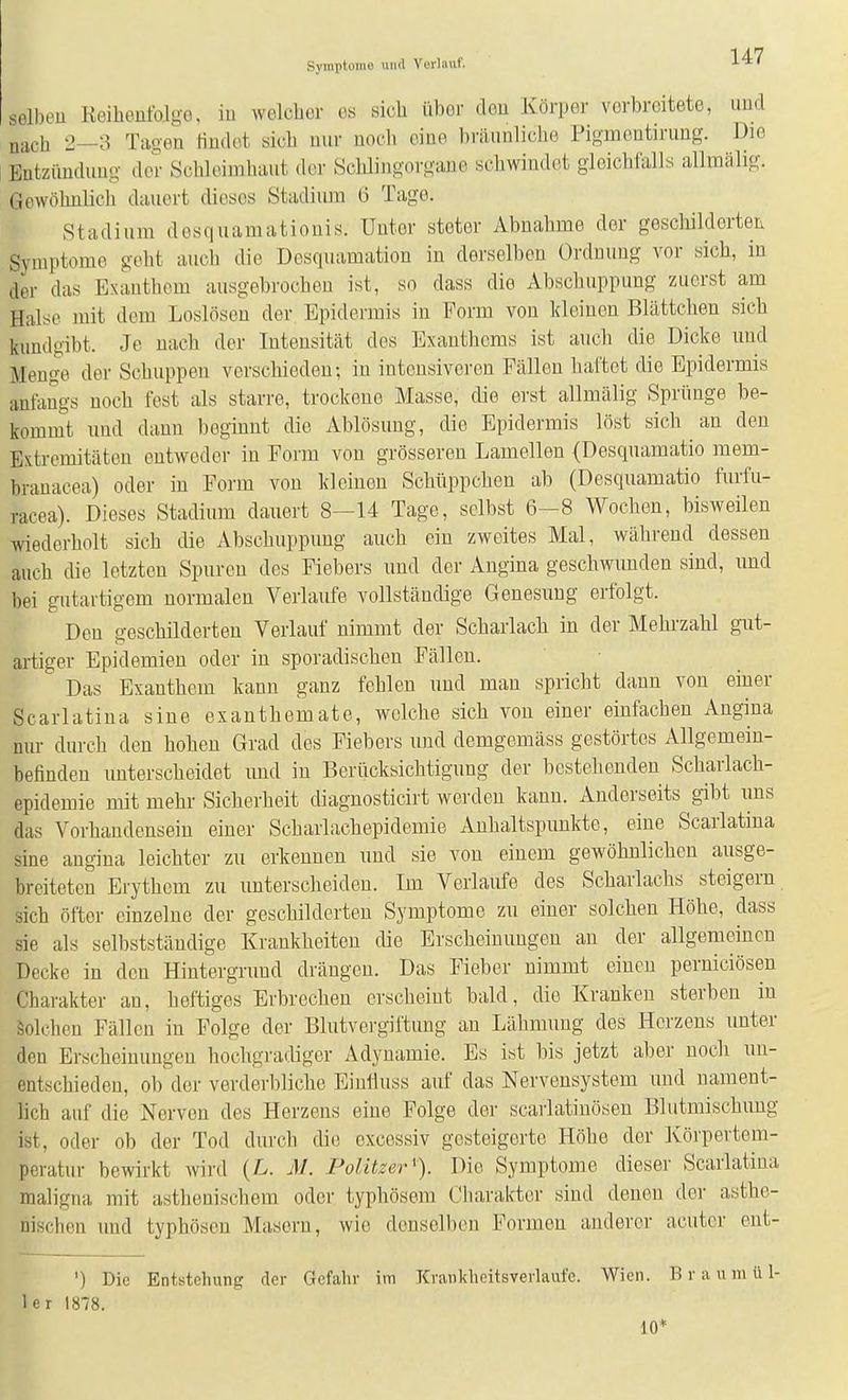 Symptoiiio und Vorliiiif. selben Reihentblgo, iu welcher es sich über den Körper verbreitete, und nach 2—3 Tauen Hndet «ich nur noch eine bräunliche Pigmentirung. Die Entzündung der Schleimhaut dci' .Sciaingorgane schwindet gleichlalls alhnälig. Gewöhnlich dauert dieses Stadium 6 Tage. Stadium desquamatiouis. Unter steter Abnahme der gescliildcrten Symptome geht auch die Desquamation in derselben Ordnung vor sich, in der das Exanthem ausgebrochen ist, so dass die Abschuppung zuerst am Halse mit dem Loslösen der Epidermis iu Form von kleinen Blättchen sich kundgibt. Je nach der Intensität des Exanthems ist auch die Dicke uud Mengte der Schuppen verschieden; in intensiveren Fällen haftet die Epidermis anfangs noch fest als starre, trockene Masse, die erst allmälig Sprünge be- kommt uud dann beginnt die Ablösung, die Epidermis löst sich an den Extremitäten entweder in Form von grösseren Lamellen (Desquamatio mem- branacea) oder in Form von kleinen Schüppchen ab (Desquamatio furfu- racea). Dieses Stadium dauert 8-14 Tage, selbst 6-8 Wochen, bisweilen wiederholt sich die Abschuppung auch ein zweites Mal, während dessen auch die letzten Spuren des Fiebers und der Angina geschwunden sind, und bei gutartigem normalen Verlaufe vollständige Genesung erfolgt. Den geschilderten Verlauf nimmt der Scharlach in der Mehrzahl gut- artiger Epidemien oder in sporadischen Fällen. Das Exanthem kann ganz fehlen und man spricht dann von einer Scarlatiua sine exanthemate, welche sich von einer einfachen Angina nur durch den hohen Grad des Fiebers und demgemäss gestörtes Allgemein- befinden unterscheidet und in Berücksichtigung der bestehenden Scharlach- epidemie mit mehr Sicherheit diagnosticirt werden kann. Anderseits gibt ims das Vorhandensein einer Scharlachepidemie Anhaltspunkte, eine Scarlatiua sine angina leichter zu erkennen und sie von einem gewöhnlichen ausge- breiteten Erythem zu unterscheiden. Im Verlaufe des Scharlachs steigern sich öfter einzelne der geschilderten Symptome zu einer solchen Höhe, dass sie als selbststäudige Krankheiten die Erscheinungen an der allgemeinen Decke in den Hintergrund drängen. Das Fieber nimmt einen perniciösen Charakter an, heftiges Erbrechen erscheiut bald, die Kranken sterben in Solchen Fällen in Folge der Blutvei-giftung an Lähmung des Herzens unter den Erscheinungen hochgradiger Adynamie. Es ist bis jetzt aber noch un- entschieden, ob der verderbliche Einlluss auf das Nervensystem und nament- lich auf die Nerven des Herzens eine Folge der scaiiatiuösen Blutmischung ist, oder ob der Tod durch die excessiv gesteigerte Höhe der Körpertem- peratur bewirkt wird (L. M. Politzer^). Die Symptome dieser Scarlatina maligna mit asthenischem oder typhösem Charakter sind denen der asthe- nischen und typhösen Masern, wie denselben Formen anderer acuter ent- ') Die Entstehung der Gefahr im Kvaiikheitsverlaufe. Wien. B r a u m ü 1- 1er 1878. 10*