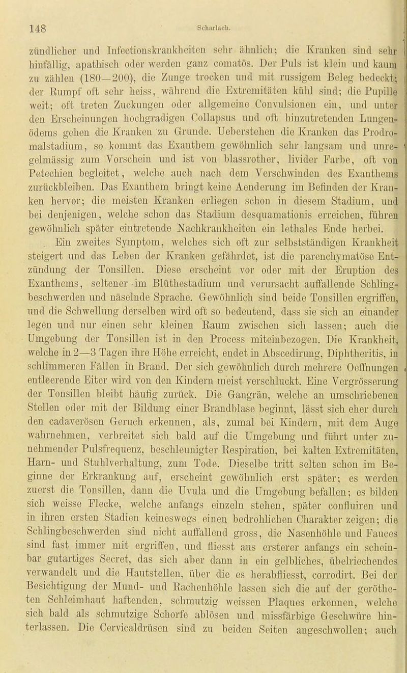 züncllicber und lufectioiiskrauklicitcn .selir ähnlich-, die Kranken sind sehr hinfällig, apathiscli oder werden ganz comatös. Der Puls ist klein und kaum zu Zähleu (180—200), die Zunge trocken und mit russigem Beleg bedeckt; der ßumpf oft sehr- heiss, währeud die Extremitäten külil sind; die Pupille weit; oft treten Zuckungen oder allgemeine Convulsionen ein, und unter den Erscheinungen hochgradigen Collapsus und oft hinzutretenden Lungen- ödems gehen die Ki'aukeu zu Gruude. üebcrstohen die Kraukon das Prodro- malstadium, so kommt das Exanthem gewöhnlich sehr laugsam und unre- gelmässig zum Vorschein und ist von blassrother, livider Farbe, oft von Petechien begleitet, welche auch nach dem Verschwinden des Exanthems zurückbleiben. Das Exanthem bringt keine Aenderung im Belinden der Krau- ken hervor; die meisten Kranken erliegen schon in diesem Stadium, und bei denjenigen, welche schon das Stadium dcsquamatiouis erreichen, führen gewöhnlich später eiuti'cteude Nachkrankheitcu ein lethales Eude herbei. . Ein zweites Symptom, welches sich oft zur selbstständigen Krankheit steigert und das Leben der Kranken gefährdet, ist die parenchymatöse Ent- zündung der Tonsillen. Diese erscheint vor oder mit der Eruption des Exanthems, seltener im Blüthestadium und verursacht auffallende Schling- beschwerden und näselnde Sprache. Gewöhnlich sind beide Tonsillen ergriffen, und die Schwellung derselben wird oft so bedeutend, dass sie sich an einander legen und nur einen sehr kleinen Baum zwischen sich lassen; auch die Umgebung der Tonsillen ist iu den Process miteinbezogen. Die Krankheit, welche in 2—3 Tagen ihre Höhe erreicht, endet in Abscedirung, Diphtheritis, iu schlimmeren Fällen in Brand. Der sich gewöhnlich durch mehrere Oeifnungeu entleerende Eiter wird von den Kiuderu meist verschluckt. Eine Vergrösserimg der Tonsillen bleibt häufig zurück. Die Gaugrän, welche an umschriebenen Stellen oder mit der Bildung einer Brandblase beginnt, lässt sich eher durch den cadaverösen Geruch erkennen, als, zumal bei Kindern, mit dem Auge wahrnehmen, verbreitet sich bald auf die Umgebung und führt unter zu- nehmender Pulsfrequenz, beschleunigter Respiration, bei kalten Extremitäten, Harn- imd Stuhlverhaltung, zum Tode. Dieselbe tritt selten schon im Be- ginne der Erkrankimg auf, erscheint gewöhnlich erst später; es werden zuerst die Tonsillen, dann die Uvula und die Umgebung befallen; es bilden sich weisse Flecke, welche anfangs einzeln stehen, später confluireu und in ikren ersten Stadien keineswegs einen bedrohlichen Charakter zeigen; die Schlingbeschwerden sind nicht auffallend gross, die Nasenhöhle und Fauces sind fast immer mit ergriffen, und lliesst aus ersterer anfangs ein schein- bar gutartiges Secret, das sich aber dann in ein gelbliches, übelriechendes verwandelt und die Hautstellen, über die es herabfliesst, corrodirt. Bei der Besichtigung der Mund- und Raclieuhöhle lassen sich die auf der geröthc- ten Schleimhaut haftenden, schmutzig weissen Plaques erkennen, w^elche sich bald als schmutzige Schorfe ablöscu und missfärbige Geschwüre hin- terlassen. Die Cervicaldrtisen sind zu beiden Seiten angeschwollen; aucli