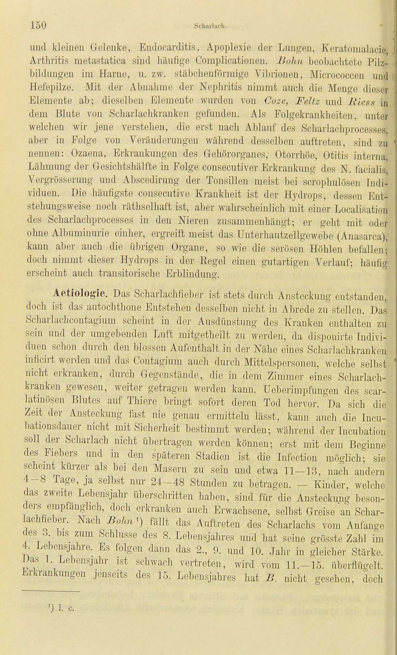 imd kleiueu Gelenke, Eudocarditis, Apoplexie der Lim^en, Koratomalacio Arthritis metastatica sind häufige Complicatioiieu. Bulm beol)acliteto Pilz- bildimgeu im Harne, u. zw. stäbchentorraige Vibrionen, Micrococcen und Hefepilze. Mit der Abnahme der Nephritis nimmt auch die Menge dieser Elemente ab; dieselben Elemente wurden von Goze, Feltz und Riess in dem Blute von Scharlachkrankon gefunden. Als Folgekrankbeiten, unter welchen wir jene verstehen, die erst uacli Ablauf des Scbai'lachpi-ocesses. aber in Folge von Veränderungen während desselben auftreten, sind zu nennen: Ozaena, Erkrankungen des Gehörorganes, Otorrliöe, Otitis interna, Lähmung der Gesichtshälfte in Folge consecutiver Erkraulcimg des N, facialis Vergrösserung und Abscediruug der Tonsillen meist bei scrophulösen Indi- viduen. Die häufigste consecutive Krankheit ist der Hydrops, dessen Eut- stehungsweise noch räthselhaft ist, aber wahrscheinlich mit einer Localisation des Scharlachprocesses in den Nieren zusammenhängt; er geht mit oder ohne Albuminurie einher, ergreift meist das Unterhautzellgewebe (Auasarca), kann aber auch die übrigen Organe, so wie die serösen Höhlen befallen; doch nimmt dieser Hydrops in der Regel einen gutartigen Verlaul'; häufig erscheint auch transitorische Erblindung. Aetiolog-ie. Das Scharlachfieber ist stets durch Ansteckung entstanden, doch ist das autochthone Entstehen desselben nicht in Abrede zu stellen. Das Scharlachcoutagium scheint in der Ausdünstung des Krauken enthalten zu sein und der umgebenden Luft mitgetheilt zu werden, da dispouiiie Indivi- duen schon durch den blossen Aufenthalt in der Nähe eines Scharlachkranken inficirt werden und das Contagium auch durch Mittelspersonen, welche selbst nicht erkranken, durch Gegenstände, die in dem Zimmer eines Scharlach- kranken gewesen, weiter getragen werden kann. Ueberimpfungen des scar- latinöseu Blutes auf Thiere bringt sofort deren Tod hervor. ''Da sich die Zeit der Ansteckung fast nie genau ermitteln lässt, kann auch die Incu- bationsdauer nicht mit Sicherheit bestimmt werden; während der Incubation soll der Scharlach nicht übertragen werden können; erst mit dem Beginne des Fiebers und in den späteren Stadien ist die Infection möglich; sie schemt kürzer als bei den Maseru zu sein und etwa 11-13, nach andern 4-8 Tage, ja selbst nur 24-48 Stunden zu betragen. - Kinder, welche das zweite Lebensjahr überschritten haben, sind für die Ansteckung beson- ders empfänglich, doch erkranken auch Erwachseue, selbst Greise au Schar- lachfiebm-. Nach Bohn i) fällt das Auftreten des Scharlachs vom Anfange des 3 bis zum Schlüsse des 8. Lebensjahres und hat seine grösste Zahl im 4. Lebensjahre. Es folgen dann das 2., 9. und 10. Jahr in gleicher Stärke. Das 1. Lebensjahr ist schwach vertreten, wird vom 11.-15. überflügelt. Erkrankungen jenseits des 15. Lebensjahres hat B. nicht gesehen, doch ') 1. c.