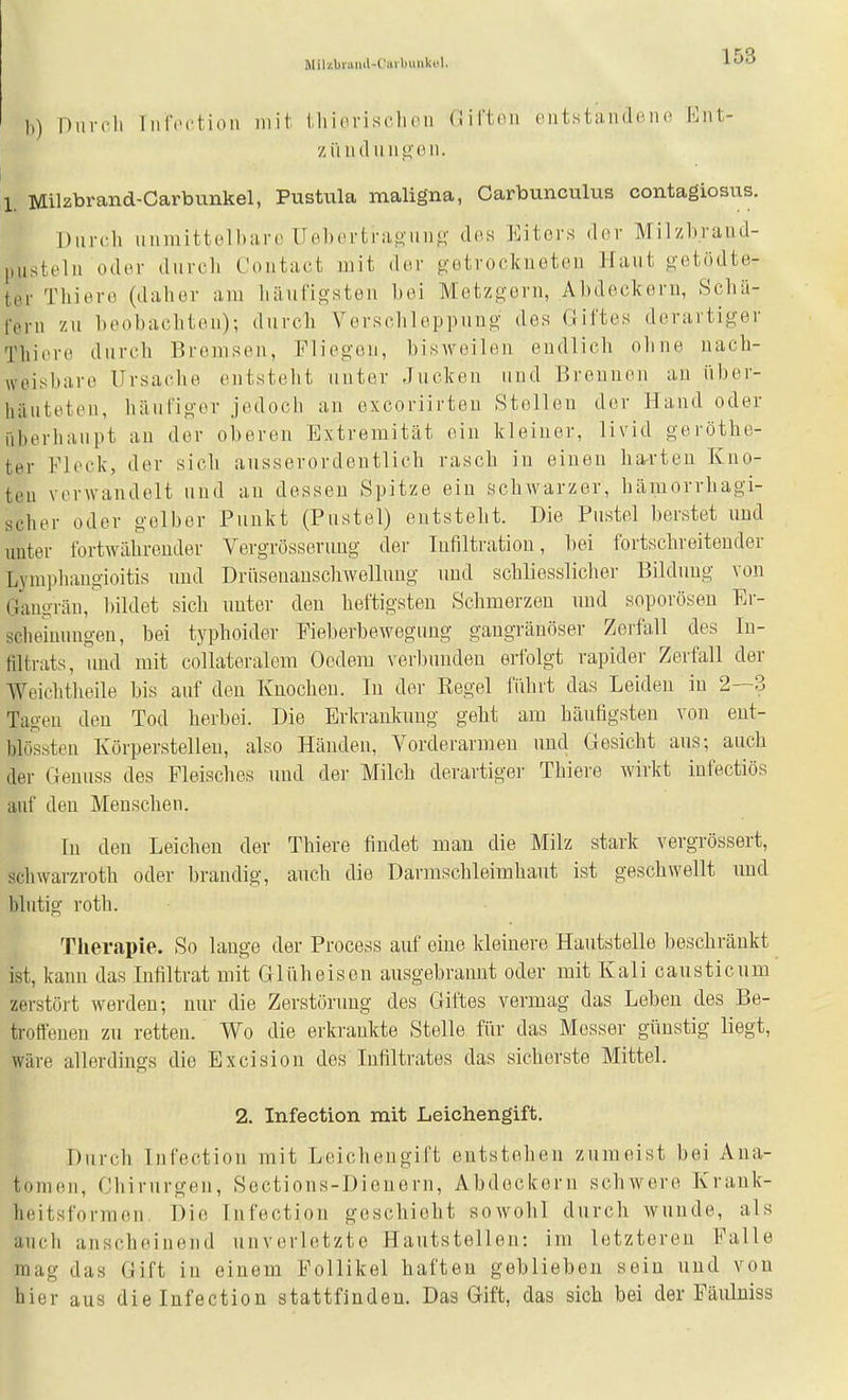 Mil/.biiiiul-L'iiil)imk«l. h) Durch liircction mit iliidrisclicii (Jii'ton entstandene Ent- ziiudunp,en. 1. Milzbrand-Carbunkel, Pustula maligna, Carbunculus contagiosus. Dnrcli iinniittol))aro Uebertragano' dos Eiters der Milzbraud- pustelu oder dnrcli Contact mit der getrockneten Hant getödte- ter Thiere (daher am liänfigsten bei Metzgern, Abdeckern, Schä- fern zu beobachten); durch Verschleppung des Giftes derartiger Thiere durch Bremsen, Fliegen, bisweilen endlich ohne nach- weisbare Ursache entsteht unter -Jucken und Brennen an über- häuteten, häufigev jedoch an excoriirten Stellen der Hand oder iiherhaiipt an der oberen Extremität ein kleiner, livid geröthe- ter Fleck, der sich ausserordentlich rasch in einen ha^'ten Kno- ten vorwandelt und an dessen Spitze ein schwarzer, hämorrhagi- scher oder gelber Punkt (Pustel) entsteht. Die Pustel berstet und unter fortwährender Vergrösseruug der Infiltration, bei fortschreitender Lympliangioitis nnd Drüsenanschwellung und schliesslicher Bildung von Gangrän, bildet sich nnter den heftigsten Schmerzen nnd soporösen Er- scheinungen, bei typhoider Fieberbeweguug gangränöser Zeifall des In- filtrats, und mit collateralem Oedem verbunden erfolgt rapider Zerfall der Weichtheile bis auf den Knochen. In der Regel fiihrt das Leiden in 2—3 Tagen den Tod herbei. Die Erkrankung geht am häufigsten von ent- blössten Körperstelleu, also Händen, Vorderarmen nnd Gesicht ans; auch der Geuuss des Fleisches und der Milch derartiger Thiere wirkt infectiös auf den Menschen, In den Leichen der Thiere findet man die Milz stark vergrössert, Schwarzroth oder brandig, auch die Darmschleimhant ist geschwellt imd blutig roth. Therapie. So lange der Process auf eine kleinere Hautstelle beschränkt ist, kann das Infiltrat mit Gliiheisen ausgebrannt oder mit Kali causticum zerstört werden; nur die Zerstörung des Giftes vermag das Leben des Be- troffenen zu retten. Wo die erkrankte Stelle für das Messer günstig liegt, wäre allerdings die Excision des Infiltrates das sicherste Mittel. 2. Infection mit Leichengift. Durch Infection mit Leichengift entstehen zumeist bei Aua- tomen, Chirurgen, Sections-Dienern, Abdeckern schwere Krauk- hoitsforraon, Die Infection geschieht sowohl durch wunde, als auch anscheinend unverletzte Hautstellen: im letzteren Falle mag das Gift in einem Follikel haften geblieben sein und von hier aus die Infection stattfinden. Das Gift, das sich bei der Päulniss