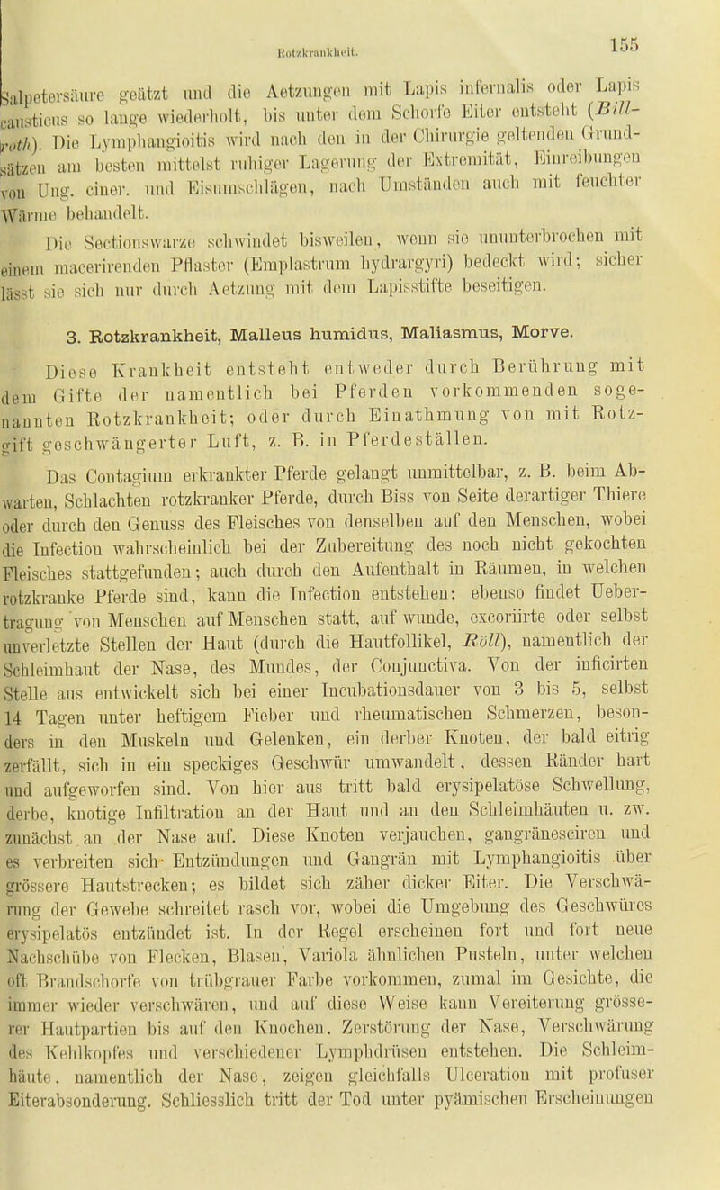 Uotzkraiildicit. ^•ilpotersätire geätzt und die Aotzuno-on mit Lapis inlbnialis oder Lapis cäiisticns so lauo-e wiederholt, bis unter dem Scliorle Eiter entsteht {BÜl- yoth) Die Lymi)hano-ioitis wird nach den in der Chirurgie geltenden ürund- öätzou am besten mittelst ruhiger Lagerung dei' Extremität, Einreibungen von Ung. einer, und Eisumsehlägen, nach Umständen auch mit ieuchter Wärme behandelt. Die Sectionswarze schwindet bisweilen, wenn sie ununterbrochen mit einem macerirenden Pflaster (Emplastrum hydrargyri) bedeckt wird; sicher lässt sie sich nur durch Aetzung mit dem Lapisstifte beseitigen. 3. Rotzkrankheit, Malleus humidus, Maliasraus, Morve. Diese Krankheit entsteht entweder durch Berührung mit dem Gifte der namentlich bei Pferden vorkommenden soge- nannten Eotzkrankheit; oder durch Einathmnng von mit Rotz- gift geschwängerter Luft, z. B. in Pferdeställen. Das Contaginm erkrankter Pferde gelaugt unmittelbar, z. B. beim Ab- warten, Schlachten rotzkranker Pferde, durch Biss von Seite derartiger Thiere oder durch den Genuss des Fleisches von denselben auf den Menschen, wobei die Infectiou wahrscheinlich bei der Zid)ereitung des noch nicht gekochten Fleisches stattgefunden-, auch durch den Aufenthalt in Räumen, in welchen rotzkranke Pferde sind, kann die Infection entstehen; ebenso findet üeber- traguus' von Menschen auf Menschen statt, auf wunde, excoriirte oder selbst unverletzte Stellen der Haut (dui-ch die Hautfollikel, Roll), namentlich der Schleimhaut der Nase, des Mundes, der Conjnnctiva. Von der iuficirten Stelle aus entwickelt sich bei einer Incubationsdauer von 3 bis 5, selbst 14 Tagen rmter heftigem Fieber und rheumatischen Schmerzen, beson- ders in den Muskeln imd Gelenken, ein derber Knoten, der bald eitrig zerfällt, sich in ein specldges Geschwür umwandelt, dessen Ränder hart und aufgeworfen sind. Von hier aus tritt bald erysipelatöse Schwellung, derbe, knotige Infiltration an der Haut und an den Schleimhäuten u. zw. zunächst an der Nase auf. Diese Knoten verjauchen, gangränescireu und es verbreiten sich- Entzündungen und Gangrän mit Lymphangioitis .über gi-össere Hantstrecken; es bildet sich zäher dicker Eiter. Die Verschwä- nmg der Gewebe schreitet rasch vor, wobei die Umgebung des Geschwüres erysipelatös entzündet ist. In der Regel erscheinen fort und fort neue Nachschiibc von Flecken, Blasen', Variola ähnlichen Pusteln, unter welchen oft Brandschorfe von trübgrauer Farbe vorkommen, zumal im Gesichte, die immer wieder verschwären, und auf diese AVeise kann Vereiterung grösse- rer Hautpartien bis auf den Knochen. Zerstörung der Nase, Verschwärung des Kehlkopfes und verschiedener Lymphdrüsen entstehen. Die Schleim- häute, namentlich der Nase, zeigen gleichfalls Ulceration mit profuser Eiterabsonderung. Schlies-slich tritt der Tod imter pyämischen Erscheinimgeu