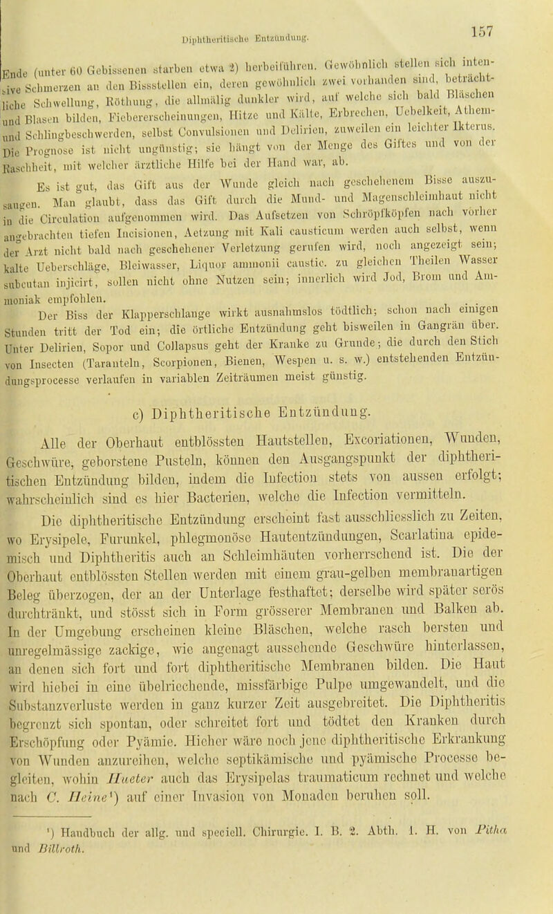 1'')? Uiiilitlieritischu Eiitziinduiig. Fnde (unter 60 Gebissenen starben etwa 2) herbeiluhren. (Jewübnlich stellen sich inten- sive Schmerzen an den Bissstellen ein. deren gewohnlich zwei vorhanden sind betracht- liche Schwellung, Röthuug, die alhniilig dunkler wird, auf welche «''^^bahl Bläschen iund Blasen bilden, Fiebererscheinungen, Hitze und KiUie, Erbrechen, Uebelkeit, A hen.- „nd Schlingbeschwerden, selbst Convulsioncn und Delirien, zuweilen cm leichter Ikterus. Die Prognose ist nicht ungünstig; sie hängt von der Menge des Gil'tes und von der Rasehheit, mit welclier iirztliche Hilfe bei der Hand war, ab. Es ist gut, das Gift aus der Wunde gleich nacii geschelienein Bisse auszu- saugen Man glaubt, dass das Gift durch die Mund- und Magenschleimhaut nicht in die Circulatiou aufgenommen wird. Das Aufsetzen von Schröpfköpfen nach vorher an-^ebrachteii tiefen lucisionen, Aetzuug mit Kali causticum werden auch selbst, wenn dei° ^rzt nicht bald nach geschehener Verletzung gerufen wird, noch angezeigt sein; kalte Ueberschläge, Bleiwasser, Liquor ammonii caustic. zu gleichen Theilen Wasser subcutan injicirt, sollen nicht ohne Nutzen sein; innerlich wird Jod, Brom und Am- moniak empfohlen. . . Der Biss der Klapperschlange wirkt ausnahmslos tödtlich; schon nach einigen Stunden tritt der Tod ein; die örtliche Entzündung geht bisweilen in Gangrän über. Unter Delirien, Sopor und Collapsus geht der Kranke zu Grunde; die durch den Stich von Insecten (Taranteln, Scorpionen, Bienen, Wespen u. s. w.) entstehenden Entzun- dungsprocesse verlaufen in variablen Zeiträumen meist günstig. c) Diphtheritisclie Entzündung. Alle der Oberhaut entblössten Hautstellen, Excoriationen, Wunden, Geschwüre, geborstene Pusteln, können den Ausgangspunkt der diphtheri- tischen Entzündung bilden, indem die lufectiou stets von aussen erfolgt; wahrscheinlich sind es hier Bacterien, welche die Infection vermitteln. Die diphtheritische Entzündung erscheint fast ausschliesslich zu Zeiten, wo Erysipele, Furunkel, phlegmonöse Hautentzündungen, Scarlatiua epide- misch und Diphtheritis auch an Schleimhäuten vorherrschend ist. Die der Oberhaut entblösstcn Stollen werden mit einem grau-gelben membrauartigen Beleg überzogen, der an der Unterlage festhaftet; derselbe wird später serös durchtränkt, und stösst sich in Eorm grösserer Membranen und Balken ab. In der Umgebung erscheinen kleine Bläschen, Avelche rasch bersten imd unregelmässige zackige, wie angenagt aussehende Geschwüre hinterlassen, an denen sich fort und fort diphtheritisclie Membranen bilden. Die Haut wird hiobei in eine übelriechende, missfärbigc Pulpe umgewandelt, und die Substanzverluste werden in ganz kurzer Zeit ausgebreitet. Die Diphtheritis begrenzt sich spontan, oder schreitot fort und tödtet den Krankeu durch Erschöpfung oder Pyämie. Hiehor wäre nocli jene diphtheritische Erkrankung von Wundon anzureihen, welche septikämische und pyämischo Processe be- gleiten, Avohin Jlueter auch das Erysipelas traumaticum rechnet und welche nach C. Ileine^) auf einer Invasion von Monadon beruhen soll. ') Handbuch der allg. nnd speciell. Chirurgie. I. B. 2. Abth. 1. H. von Pitha und rjiUi-otli.