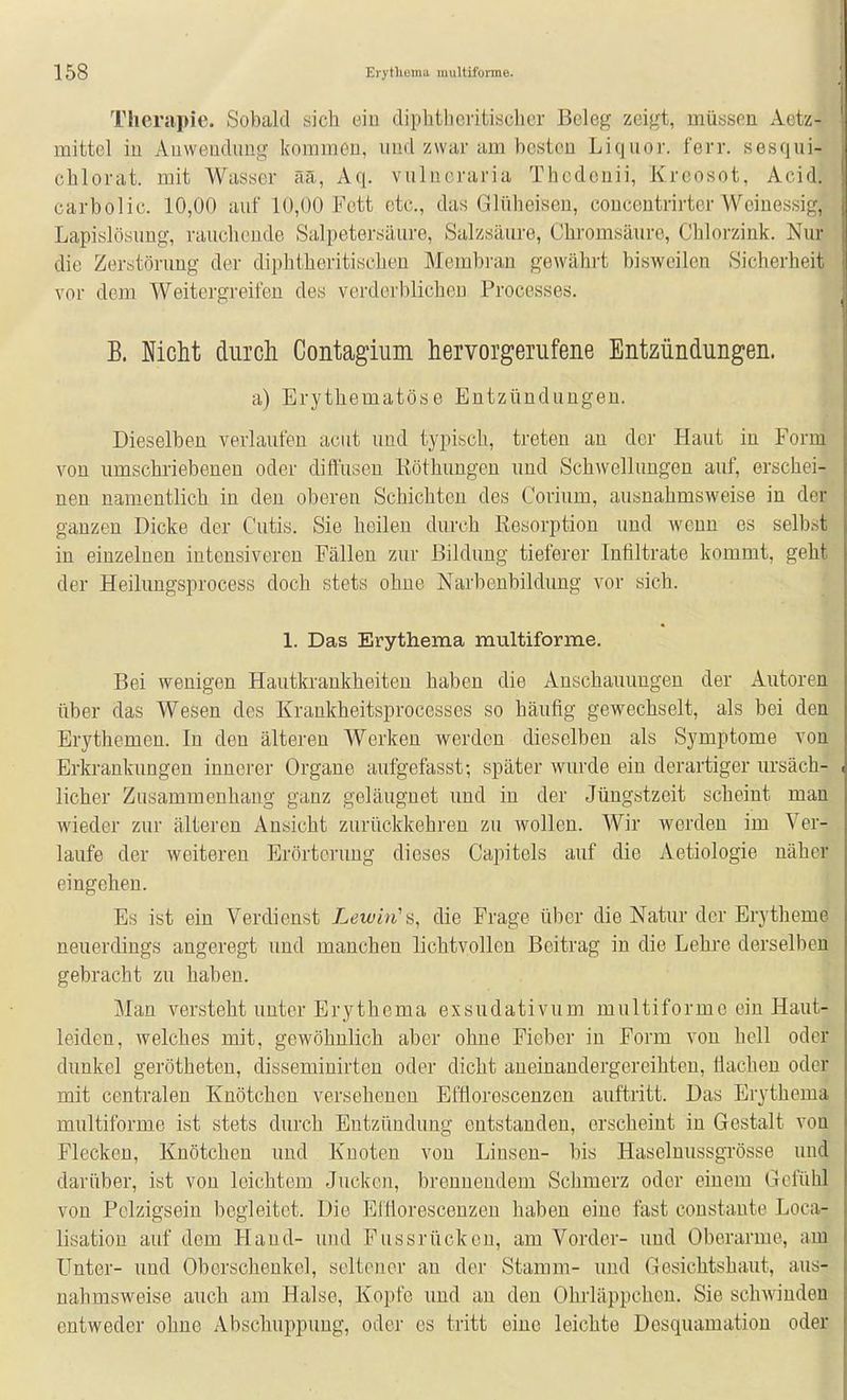 Therapie. Sobald sieb ein dipbtheritiscber Beleg zeigt, müssen Aetz- mittel in Anwendung kommen, imd zwar am besten Liquor, ferr. sesqui- cblorat. mit Wasser äa, Aq. vulucraria Thcdcnii, Kreosot, Acid. carbolic. 10,00 auf 10,00 Fett etc., das Glüheisen, conccutrirtcr Weinessig, Lapislösung, rauchende Salpetersäure, Salzsäure, Chromsäure, Chlorzink. Nur die Zerstörung der diphtheritischen Membran gewährt bisweilen Sicherheit vor dem Weitergreifen des verderblichen Processes. B. Nicht durch Gontagium hervorgerufene Entzündungen. a) Erythematöse Entzündungen. Dieselben verlaufen acut und typisch, treten an der Haut in Form von umschriebenen oder difl'usen Köthungen und Schwellungen auf, erschei- nen namentlich in den oberen Schichten des Corium, ausnahmsweise in der ganzen Dicke der Cutis. Sie heilen durch Eesorption und wenn es selbst in einzelnen intensiveren Fällen zur Bildung tieferer Infiltrate kommt, geht der Heilungsprocess doch stets ohne Narbenbildung vor sich. 1. Das Erythema multiforme. Bei wenigen Hautkrankheiten haben die Anschauungen der Autoren über das Wesen des Krankheitsprocesses so häufig gewechselt, als bei den Erythemen. In den älteren Werken werden dieselben als Symptome von Erkrankungen innerer Organe aufgefasst-, später wurde ein derartiger ursäch- licher Zusammenhang ganz geläugnet und in der Jüngstzeit scheint man wieder zur älteren Ansicht zurückkehren zu wollen. Wir werden im Ver- laufe der weitereu Erörterung dieses Capitels auf die Aetiologie näher eingehen. Es ist ein Verdienst Lewin'die Frage über die Natur der Erytheme neuerdings angeregt und manchen lichtvollen Beitrag in die Lehi-e derselben gebracht zu haben. Man versteht unter Erythema exsudativum multiforme ein Haut- leiden, welches mit, gewöhnlich aber ohne Fieber in Form von hell oder dunkel gerötheten, disseminirten oder dicht aneinandergereihten, Üacheu oder mit centralen Knötchen versehenen Eftioroscenzen auftritt. Das Erythema multiforme ist stets durch Entzündung entstanden, erscheint in Gestalt von Flecken, Knötchen und Knoten von Linsen- bis Haselnussgrösse und darüber, ist von leichtem Jucken, brennendem Schmerz oder einem Gefühl von Pelzigsein begleitet. Die Elfiorescenzen haben eine fast constante Loca- lisation auf dem Hand- und Fussrücken, am Vorder- und Oberarme, am Unter- und Oberschenkel, seltener an der Stamm- und Gesichtshaut, aus- nahmsweise auch am Halse, Kopfe und an den Ohrläppchen. Sie schwinden entweder ohne Abschuppung, oder es tritt eine leichte Desquamation oder