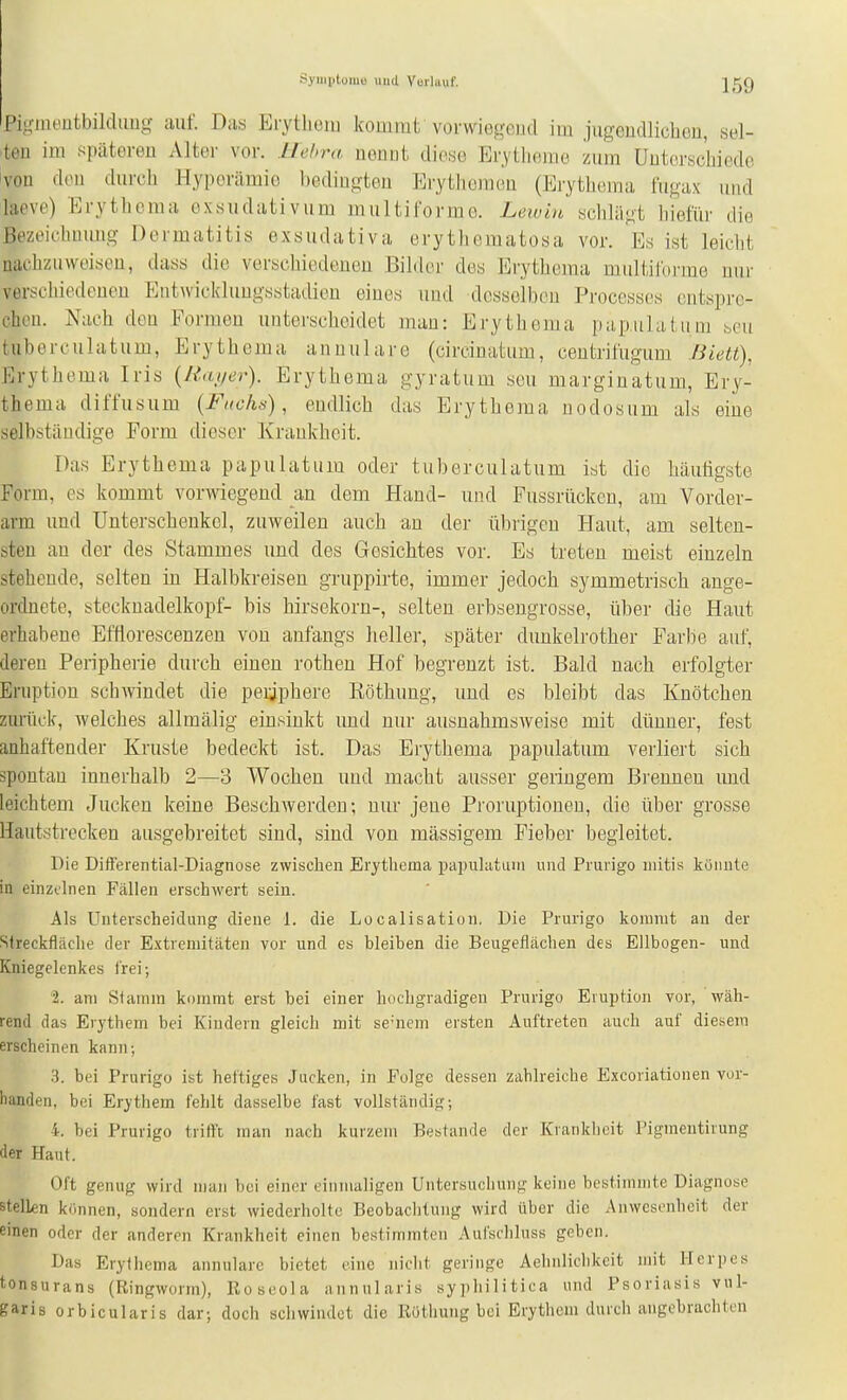 Symptomu und Vuilimf. Jgg Fiji-inoutbildiiug auf. Das Eiytliciu kommt vorwiegcud im jugendlichen, sel- ben im späteren Alter vor. llehra nennt diese Erytlieme zum Unterscbiede von den durch Hyperämie bedingten Erythemen (Erytheraa fugax und hieve) Erythema exsudativum multiforme. Lewin schlägt hiefür die ßezt'iclmuug Dermatitis exsudativa erytliematosa vor. Es ist leiclit nachzuweisen, dass die verschiedenen Bilder des Erythema multilbrme nur verschiedenen Ent\vickluugsstadien eines und desselben Processes entspre- chen. Nach den Formen unterscheidet man: Erythema papulatum bcu tiiberculatum, Erythema annulare (circinatum, centrifugum Biett), Erythema Iris (Rai/er). Erythema gyratum seu marginatum, Ery- thema diffusum {Fiioh.^), endlich das Erythema nodosum als eine selbständige Form dieser Krankheit. Das Erythema papulatum oder tuberculatum ist die häutigste Form, es kommt vorwiegend an dem Hand- und Fussrücken, am Vorder- arm und Unterschenkel, zuweilen auch an der übrigen Haut, am selten- sten an der des Stammes und des Gesichtes vor. Es treten meist einzeln stehende, selten in Halbkreisen gruppirte, immer jedoch symmetrisch ange- ordnete, Stecknadelkopf- bis hirsekorn-, selten erbsengrosse, über die Haut erhabene Efflorescenzen von anfangs heller, später dunkelrother Farbe auf, deren Peripherie durch einen rothen Hof begrenzt ist. Bald nach erfolgter Eruption schwindet die peijphere Eöthung, und es bleibt das Knötchen zurück, welches allmälig einsinkt und nur ausnahmsweise mit dünner, fest anhaftender Kruste bedeckt ist. Das Erythema papulatum verliert sich spontan innerhalb 2—3 Wochen und macht ausser geringem Brennen und leichtem Jucken keine Beschwerden; nur jene Proruptioneu, die über grosse Hautstrecken ausgebreitet sind, sind von massigem Fieber begleitet. Die Dift'erential-Diagnose zwischen Erythema papulatuiri und Prurigo uiitis könnte in einzelnen Fällen erschwert sein. Als Unterscheidung diene 1. die Localisation. Die Prurigo kommt an der Slreckfläclie der Extremitäten vor und es bleiben die Beugeflächen des Ellbogen- und Kniegelenkes frei; 2. am Stamm kommt erst bei einer hocbgradigen Prurigo Eiuption vor, wäh- rend das Erythem bei Kindern gleich mit se-nem ersten Auftreten auch auf diesem erscheinen kann; 3. bei Prurigo ist heftiges Jucken, in Folge dessen zahlreiche Excoriationen vor- handen, bei Erythem fehlt dasselbe fast vollständig; 4. bei Prurigo trifft man nach kurzem Bestände der Krankheit Pigmeutirung der Haut. Oft genug wird man bei einer einmaligen Untersuchung keine bestimmte Diagnose stelkn kiinncn, sondern erst wiederholte Beobachtung wird über die Anwesenheit der einen oder der anderen Krankheit einen bestimmten Aufschluss geben. Das Erythema annulare bietet eine nicht geringe Aehnlichkcit mit Herpes tonsurans (Ringworm), Roseola annularis syphilitica und Psoriasis vul- garis orbicularis dar; doch schwindet die Röthung bei Erythem durch angebrachton