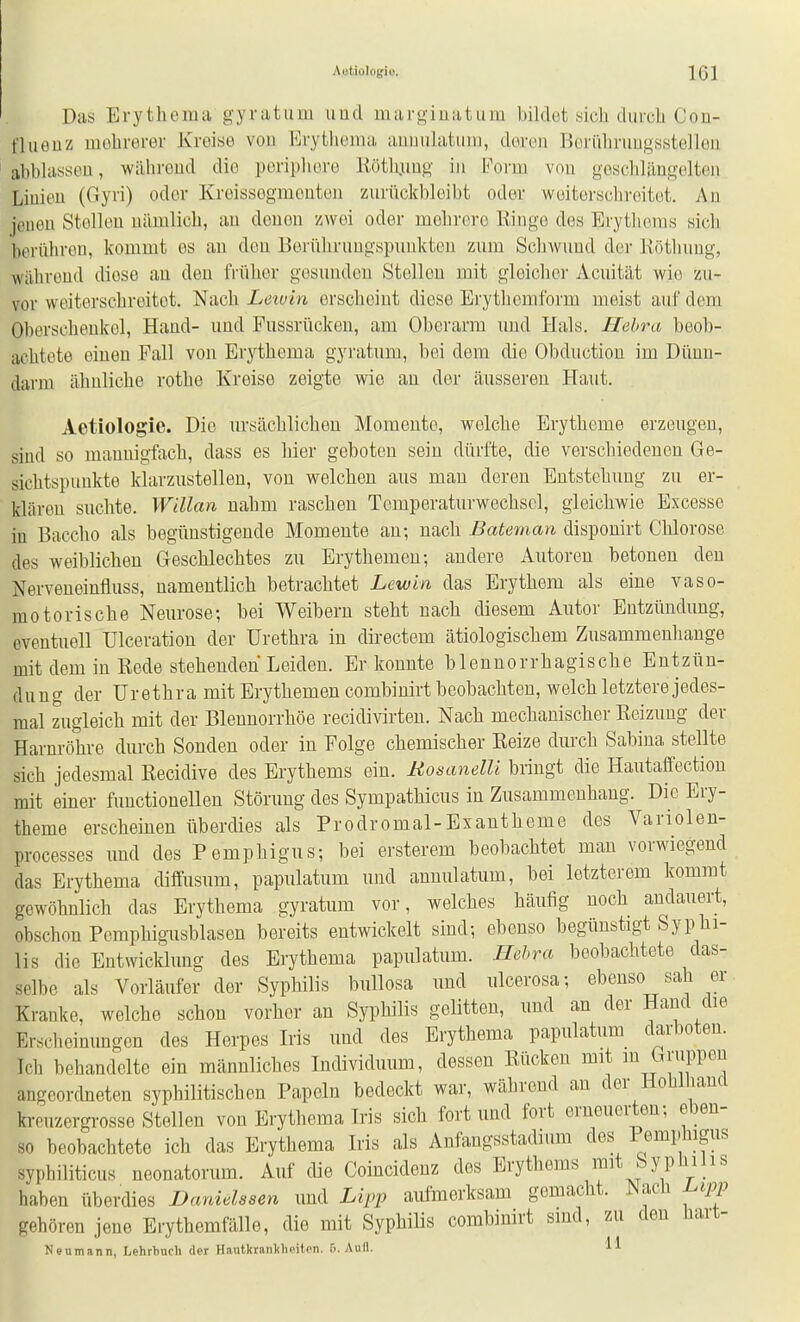 Das Erythema gyratum uud margiüatum bildet sich durch Con- fliieuz mehrerer Kreise von Erythema aimulatum, deren Bori'ihrungsstellen abblassen, wälireud die periphere liötlijmg in Form von geschlängelten Linien (Gyri) oder Kreissegmenten zurückbleibt oder woitorschroitet. An jeuen Stollen nämlich, au denen zwei oder mehrere Kinge des Erythems sich berühreu, kommt es au den Berührungspunkten zum Schwund der Köthung, während diese an den IVüher gesunden Stolleu mit gleicher Acuität wie zu- vor weiterschrcitet. Nach Letvin erscheint diese Erythcmform meist auf dem Oberscheukol, Hand- und Pussrückeu, am Oberarm und Hals. Hehra beob- achtete einen Fall von Erythema gyratum, bei dem die Obduction im Dünn- darm ähuliche rothe Kreise zeigte wie an der äusseren Haut. Aetiologie. Die ursächlichen Momente, welche Erytheme erzeugen, sind so mannigfach, dass es hier geboten sein dürfte, die verschiedenen Ge- sichtspunkte klarzustellen, von welchen aus man deren Entstehung zu er- klären suchte. Willan nahm raschen Temperaturwechscl, gleichwie Excesse iu Baccho als begünstigende Momente an; nach Bateman disponirt Chlorose des weiblichen Geschlechtes zu Erythemen; andere Autoren betonen den Nerveneinfluss, namentlich betrachtet Lewin das Erythem als eine vaso- motorische Neurose; bei Weibern steht nach diesem Autor Entzündung, eventuell Ulceration der Urethra in directem ätiologischem Zusammenhange mit dem in Rede stehenden Leiden. Er konnte blennorrhagische Entzün- dung der Urethra mit Erythemen combinirt beobachten, welch letztere jedes- mal zugleich mit der Blennorrhoe recidivirten. Nach mechauischer Reizung der Harnröhre durch Sonden oder in Folge chemischer Reize dm'ch Sabina stellte sich jedesmal Recidive des Erythems ein. RosanelU bringt die Hautaffection mit einer functionellen Störung des Sympathicus in Zusammenhang. Die Ery- theme erscheinen überdies als Prodromal-Exantheme des Variolen- processes und des Pemphigus; bei ersterem beobachtet man vorwiegend das Erythema diffusum, papulatum und annulatum, bei letztcrem kommt gewöhnlich das Erythema gyratum vor, welches häufig noch andauert, obschon Pcmphigusblasen bereits entwickelt sind; ebenso begünstigt Syphi- lis die Entwicklung des Erythema papulatum. Hehra beobachtete das- selbe als Vorläufer der Syphilis bullosa und ulcerosa; ebenso sah er Kranke, welche schon vorher an Syphilis gelitten, und an der Hand die Erscheinungen des Herpes Iris und des Erythema papulatum darboten. Ich behandelte ein männliches Individuum, dessen Rücken mit luJ^J'^jPPöiJ angeordneten syphilitischen Papeln bedeckt war, während an der Hoüliand krouzergrosse Stellen von Erythema Iris sich fort und fort erneuerten; eben- so beobachtete ich das Erythema Iris als Anfangsstadium des Pemphigus syphiliticus neonatorum. Auf die Coincidenz des Erythems mit Syphilis haben überdies Danidssen und Lipp aufmerksam gemacht. Mach L.ipp gehören jene Erythemfälle, die mit Syphilis combimrt sind, zu den üait- Nenmann, Lehrbuch der Hautkrankheiten. 6. Aud. 11