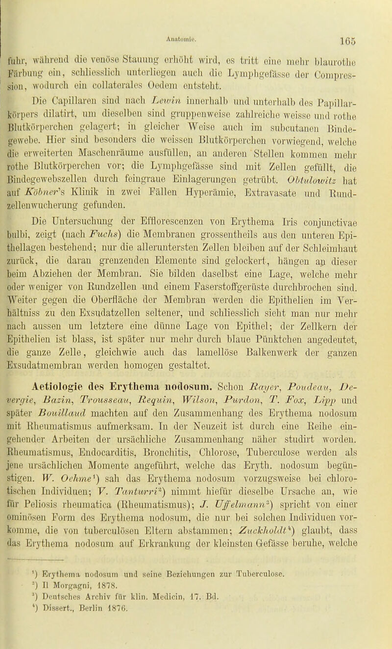 Anatoiniu. fuhr, wälircud diö veüöso Staiumg orliölit wird, es tritt oiuo iiiolir blaurotlie Färbung ein, schliesslich uutorliegou auch die Lymphgefässe der Coinpros- siou, wodurch ein collatorales Oodera outsteht. Dio Capillareu sind uach Leivin innerhalb und untorlialb des Papillar- körpors dilatirt, um dieselben sind gruppenweise zahlreiche weisse und rothe Blutkörperchen gelagert; in gleicher Weise auch im subcutanen Binde- gewebe. Hier sind besonders die weissen Blutköi-perchen vorwiegend, welche die erweiterten Maschenräume ausfülleu, au anderen Stelleu kommen mehr rothe Blutkörperchen vor; die Lymphgefässe sind mit Zellen gefüllt, die Bindegewebszelleu durch feiugraue Einlagerungen getrübt. Ohtnlowitz hat auf Köhner's Klinik in zwei Fällen Hyperämie, Extravasate und Rund- zellenwucherung gefunden. Die Untersuchung der Efflorescenzeu von Erythema Iris conjunctivae bulbi, zeigt (uach Fuchs) die Membranen grossentheils aus den unteren Epi- thellageu bestehend; nur die alleruntersteu Zellen bleiben auf der Schleimhaut zurück, die daran grenzenden Elemente sind gelockert, hängen au dieser beim Abziehen der Membran. Sie bilden daselbst eine Lage, welche mehr oder weniger von Eimdzelleu und einem Faserstolfgerüste durchbrochen sind. Weiter gegen die Oberfläche der Membran werden die Epithelien im Ver- hältniss zu den Exsudatzellen seltener, uud schliesslich sieht mau nur mehr uach aussen um letztere eine dünne Lage von Epithel; der Zellkern der Epithelien ist blass, ist später nur mehr durch blaue Pünktchen augedeutet, die ganze Zelle, gleichwie auch das lamellöse Balkenwerk der ganzen Exsudatmembran werden homogen gestaltet. Aetiologie des Erythema uotlosum. Schon Rayer, Poudean, De- vergie, Bazin, Trousseait, liequin, Wilson, Purdon, T. Fox, Lipjj und später Bouillaud machten auf den Zusammenhang des Erythema nodosum mit Rheumatismus aufmerksam. In der Neuzeit ist durch eine Reihe ein- gehender Arbeiten der ursächliche Zusammenhang näher studirt worden. Rheumatismus, Endocarditis, Bronchitis, Chlorose, Tuberculose werden als jene ursächlichen Momente angeführt, welche das Eryth. nodosum begün- stigen. W. Ochme^) sah das Erythema nodosum vorzugsweise bei chloro- tischen ludividueu; V. Tanturri'^) nimmt hiefür dieselbe Ui'sache an, wie für Poliosis rheumatica (Rheumatismus); J. Uffelmann) spricht von eiuer ominösen Form des Erythema uodosum, die nur bei solchen Individuen vor- komme, die von tuberculöseu Eltern abstammen; Zuckholdt'^) glaubt, dass das Erythema nodosum auf Erkrankung der kleinsten Gefässe beruhe, welche ') Erythema nodosum und seine Beziehungen zur Tuberculose. II Morgagni, 1878. Deutsches Archiv für klin. Medicin, 17. Bd. ') Disaert., Berlin 187Ü.