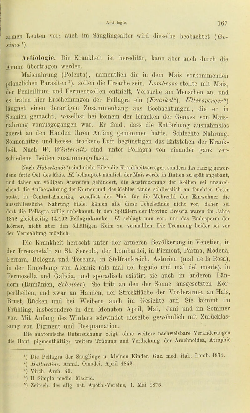 anueu Leuteu vor; auch im Säugiingsalter wird dieselbe beobachtet {Ge- sima '). Aetiologie. Die Krankheit ist hereditär, kann aber auch durch die Amme übertragen werden. Maisualiruug (Polenta), namentlich die in dem Mais vorkommenden pflanzlichen Parasiten -), sollen die Ursache sein. Lombroso stellte mit Mais, der Peuicillium und Permentzellen enthielt. Versuche am Menschen an, und es traten hier Erscheinungen der Pellagra ein {Frankel'^). Ullersperger'') läugnet einen derartigen Zusammenhang aus Beobachtungen, die er in Spanien gemacht, woselbst bei keinem der Kranken der Genuss von Mais- nahruüg vorausgegangen war. Er fand, dass die Entfärbung ausnahmslos zuerst an den Händen ihren Anfang genommen hatte. Schlechte Nahrung, Sonnenhitze imd heisse, trockene Luft begünstigen das Entstehen der Krank- heit. Nach W. Winternitz sind unter Pellagra von einander ganz ver- schiedene Leiden zusammengefasst. Nach Haberlandt^) sind nicht Pilze die Krankheitserreger, sondern das ranzig gewor- dene fette Oel des Mais. H. behauptet nämlich der Mais werde in Italien zu spät angebaut, und daher am völligen Ausreifen gehindert, die Austrocknung der Kolben sei unzurei- chend, die Aufbewahrung der Körner und des Mehles fände schliesslich an feuchten Orten statt; in Centrai-Amerika, woselbst der Mais für die Mehrzahl der Einwohner die ausschliessliche Nahrung bilde, kämen alle diese Uebelstände nicht vor, daher sei dort die Pellagra völlig unbekannt. In den Spitälern der Provinz Brescia waren im Jahre 1872 gleichzeitig 14.102 Pellagrakranke. H. schlägt nun vor, nur das Endosperm der Körner, nicht aber den ölhältigen Keim zu vermählen. Die Trennung beider sei vor der Vermahlung möglich. Die Krankheit herrscht unter der ärmeren Bevölkerung in Venetien, in der L-renanstalt zu St. Servolo, der Lombardei, in Piemont, Parma, Modena, Ferrara, Bologna und Toscana, in Südfranla'eich, Astmien (mal de la Rosa), in der Umgebung von Alcaniz (als mal del higado imd mal del monte), in Fermosella imd Galicia, und sporadisch existirt sie auch in anderen Län- dern (Rumänien, Scheiber). Sie tritt an den der Sonne ausgesetzten Kör- pertheilen, und zwar an Händen, der Streckfläche der Vorderarme, an Hals, Brust, Rücken und bei Weibern auch im Gesichte auf. Sie kommt im Frühling, insbesondere in den Monaten April, Mai, Juni und im Sommer vor. Mit Anfang des Winters schwindet dieselbe gewöhnlich mit Zurücklas- simg von Pigment und Desquamation. Die anatomische Untersuchung zeigt ohne weitere nachweisbare Veränderungen die Haut pigmenthaltig; weiters Trübung und Verdickung der Arachnoidea, Atrophie ') Die Pellagra der Säuglinge u. kleinen Kinder. Gaz. med. ital., Lomb. 1871. ^) Ballardine. Annal. Omodei, April 1842. ') Virch. Arch. 49. *) II Simple medic. Madrid. ') Zeitsch. des allg. öst. Apoth.-Vereins, 1. Mai 187ö.