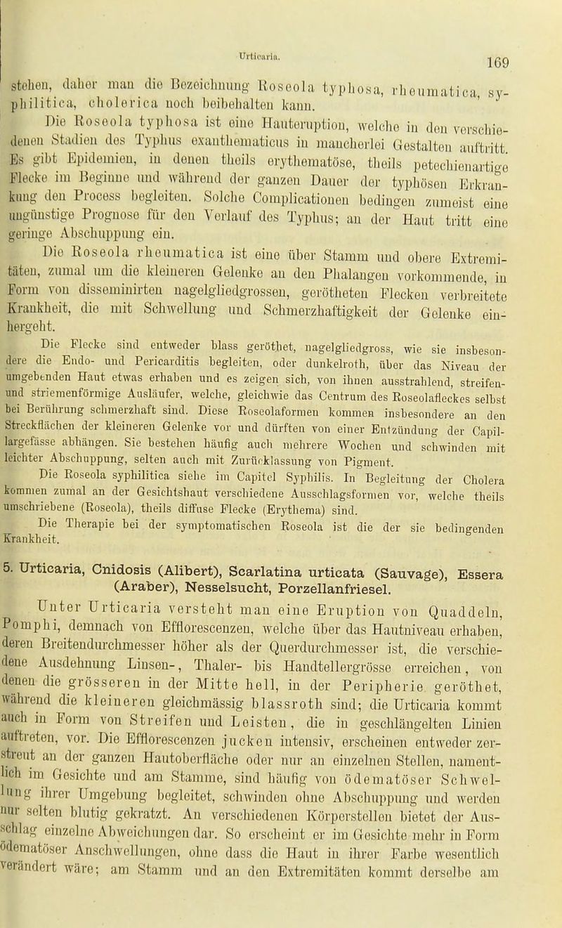 stoheu, daher mau die Bozeiclmimg Roseola typhosa, rhouraatica, sy- pliilitica, cholerica noch beibelialtoii kann. Die Roseola typhosa ist eine Hauteruptiou, welche iu den verschie- denen Stadien des Typhus exauthematicus in mancherlei Gestalten auftritt Es gibt Epidemien, in denen theils erythematöse, theils petechienartige Flecke im Beginne und während der ganzen Dauer der typhösen Erkran- kung den Process begleiten. Solche Complicatiouen bedingen zumeist eine ungünstige Prognose für den Vorlauf des Typhus; au der' Haut tritt eine geringe Abschuppuug ein. Die Roseola rhoumatica ist eine über Stamm und obere Extremi- täten, zumal um die kleineren Gelenke au den Phalangen vorkommende, in Form von disseminirten uagelgliedgrossen, gerötheten Flecken verbreitete Krankheit, die mit Schwellung und Schmerzhaftigkeit der Gelenke ein- hergeht. Die Flecke sind entweder blass gerötbet, nagelgliedgross, wie sie insbeson- dere die Endo- und Pericaiditis begleiten, oder dunkelroth, über das Niveau der umgebenden Haut etwas erhaben und es zeigen sich, von ihnen ausstrahlend, streifen- und striemenförmige Ausläufer, welche, gleichwie das Centrum des Roseolaflec'kes selbst bei Berührung schmerzhaft sind. Diese Roseolaformen kommen insbesondere an den Streckflächen der kleineren Gelenke vor und dürften von einer Entzündung der Capil- largefässe abhängen. Sie bestehen häufig auch mehrere Wochen und schwinden mit leichter Abschuppung, selten auch mit Zurürklassung von Pigment. Die Roseola syphilitica siehe im Capitcl Syphilis. In Begleitung der Cholera kommen zumal an der Gesichtshaut verschiedene Ausschlagsformen vor, welche theils umschriebene (Roseola), theils diflFuse Flecke (Erythema) sind. Die Therapie bei der symptomatischen Roseola ist die der sie bedingenden Krankheit. 5. Urticaria, Gnidosis (Alibert), Scarlatina urticata (Sauvage), Essera (Araber), Nesselsucht, Porzellanfriesel. Unter Urticaria versteht mau eine Eruption von Quaddeln, Pomphi, demnach von Efflorescenzen, welche über das Hautuiveau erhaben' deren Breitendurchmesser höher als der Querdurchmesser ist, die verschie- dene Ausdehnung Liusen-, Thaler- bis Handteller grösse erreichen, von denen die grösseren in der Mitte bell, in der Peripherie, gerötbet, während die kleineren gleichmässig blassroth sind; die Urticaria kommt auch in Form von Streifen und Leisten, die iu geschlängelteu Linien auftreten, vor. Die Efflorescenzen jucken intensiv, erscheinen entweder zer- streut an der ganzen Hautoberfläche oder nur au einzelnen Stelleu, nament- bch im Gesichte und am Stamme, sind häufig von ödematöser Schwel- lung ihrer Umgebung begleitet, schwinden ohne Abschuppuug und werden nur selten blutig gokratzt. Au verschiedeuen Körperstelleu bietet der Aus- schlag einzelne Abweichimgen dar. So erscheint er im Gesichte mehr iu Form ödematöser Anschwellungen, ohne dass die Haut in ihrer Farbe wesentlich verändert wäre; am Stamm und an den Extremitäten kommt derselbe am