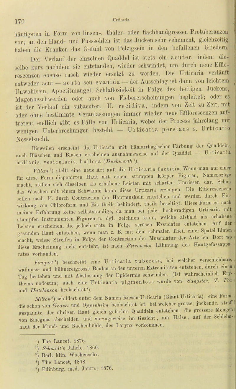 Urticaria. häuligsteu iu Form von linsen-, thaler- oder flachhandgrossen Protuberauzeu vor-, an den Hand- und Fnsssolilen ist das Jncken sehr vehement, gleichzeitig haben die Kranken das Gefiilü von Pelzigseiu in den befallenen Gliedern. Der Verlauf der einzelneu Quaddel ist stets ein acuter, indem die- selbe kurz nachdem sie entstanden, wieder schwindet, um durch neue Efflo- rescenzen ebenso rasch wieder ersetzt zu werden. Die Urticaria verläuft entweder acut —acuta seu evanida — der Ausschlag ist dann von leichtem Unwohlsein, Appetitmangel, Schlaflosigkeit in Folge des heftigen Juckens, Magenbeschwerden oder auch von Fiebererscheinungen begleitet; oder es ist der Verlauf ein subacuter, U. recidiva, indem von Zeit zu Zeit, mit oder ohne bestimmte Veranlassungen immer wieder neue Efflorescenzen auf- treten; endlich gibt es Fälle von Urticaria, wobei der Process jahrelang mit wenigen Unterbrechimgen besteht — Urticaria perstans s. Urticatio Nesselsucht. Bisweilen erscheint die Urticaria mit hämorrhagischer Färhuug der Quaddeln; auch Bläschen und Blasen erscheinen ausnahmsweise auf der Quaddel — Urticaria miliaris, vesicularis, bullosa (Buckivorth^). Villan') stellt eine neue Art auf, die Urticaria facti tia. Wenn man auf einer für diese Form disponirten Haut mit einem stumpfen Körper Figuren, Namenszüge macht, stellen sich dieselben als erhabene Leisten mit scharfen Umrissen dar. Schon das Waschen mit einem Schwamm kann diese Urticaria erzeugen. Die Efflorescenzen sollen nach V. durch Contraction der Hautmuskeln entstehen und werden durch Ein- wirkung von Chloroform und Eis theils behindert, theils beseitigt. Diese Form ist nach meiner ^Erfahrung keine selbstständige, da man bei jeder hochgradigen Urticaria mit stumpfen Instrumenten Figuren u. dgl. zeichnen kann, welche alsbald als erhabene Leisten erscheinen, die jedoch stets in Folge serösen Exsudates entstehen. Auf der cresunden Haut entstehen, wenn man z. B. mit dem schmalen Theil einer Spatel Limen . macht, weisse Streifen in Folge der Contraction der Musculatur der Arterien. Dort wo . diese Erscheinung nicht entsteht, ist nach Fetrowsky Lähmung des Hautgefässappa- rates vorhanden. Fouquet') beschreibt eine Urticaria tuberosa, bei welcher verschiebbare, wal-lnuss- und hühnereigrosse Beulen an den unteren Extremitäten entstehen, durch einen i Tag bestehen und mit Abstossung der Epidermis schwinden. (Ist wahrscheinlich Ery- - thema nodosum-, auch eine Urticaria pigmentosa wurde von Sangster, T. Fox > und Hutchinson beobachtet*). Müton) schildert unter dem Namen Riesen-Urticaria (Giant Urticaria), eine Form, die schon von Graves und Oppenheim beobachtet ist, bei welcher grosse, juckende, straffI gespannte, der übrigen Haut gleich gefärbte Quaddeln entstehen, die grössere Mengeni von Smeg'ma abscheiden und vorzugsweise im Gesicht, am Halse, auf der Schleim-r haut der Mund- und Rachenhöhle, des Larynx vorkommen. ') The Lancet, 1876. =) Schmidt's Jahrb., 1860. ^) Berl. klin. Wochenschr. *) The Lancet, 1878. ^) Edinburg. med. Journ., 1876.