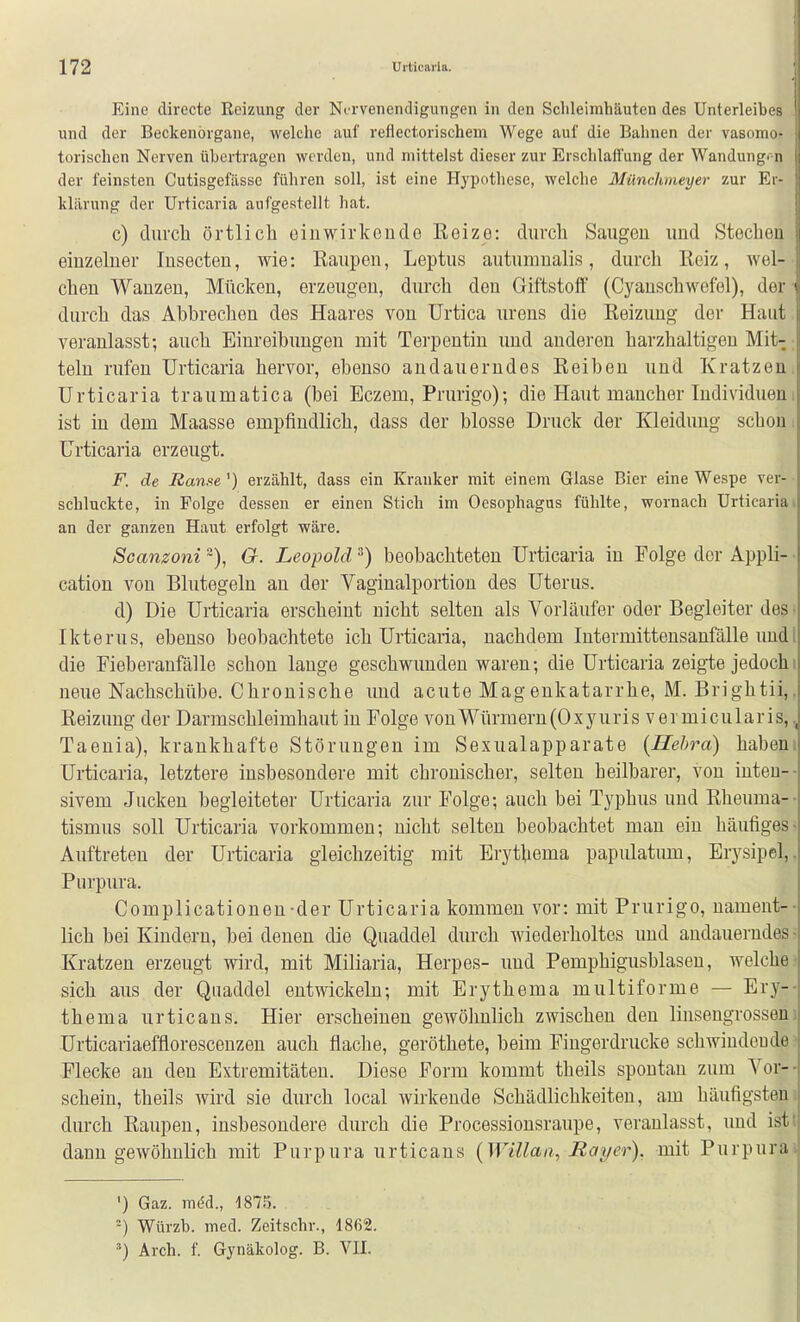Eine directe Reizung der Nervenendigungen in den Schleimhäuten des Unterleibes und der Beckenörgane, welche auf reflectorischem Wege auf die Bahnen der vasomo- torischen Nerven übertragen werden, und mittelst dieser zur Erschlatt'ung der Wandungi-n der feinsten Cutisgefässc führen soll, ist eine Hypothese, welche Münchmeyer zur Er- klärung der Urticaria aufgestellt hat. c) durch örtlich eiuwirkoudo Reize: durch Saugen und Stechen i einzelner lusecteu, wie: Raupen, Leptus autumnalis, durch Reiz, wel- chen Wanzen, Mücken, erzeugen, durch den Giftstoff (Cyanschwefel), der ■ durch das Abbrechen des Haares von Urtica urens die Reizung der Haut veranlasst; auch Einreibungen mit Terpentin und anderen harzhaltigeu Mit-; teln rufen Urticaria hervor, ebenso andauerndes Reiben und Kratzeni Urticaria traumatica (bei Eczem, Prurigo); die Haut mancher Individueni ist in dem Maasse empfindlich, dass der blosse Druck der Kleidung schon. Urticaria erzeugt. F. de Ranse') erzählt, dass ein Kranker mit einem Glase Bier eine Wespe ver- ■ schluckte, in Folge dessen er einen Stich im Oesophagus fühlte, wornach Urticaria» an der ganzen Haut erfolgt wäre. Scanzoni ~), 6r. Leopold ^) beobachteten Urticaria in Folge der Appli- • cation von Blutegeln au der Vaginalportion des Uterus. d) Die Urticaria erscheint nicht selten als Vorläufer oder Begleiter des; Ikterus, ebenso beobachtete ich Urticaria, nachdem Intermittensanfälle undl die Fieberanfälle schon lange geschwunden waren; die Urticaria zeigte jedochi neue Nachschübe. Chronische und acute Magenkatarrhe, M. Brightii,, Reizung der Darmschleimhaut in Folge vonWürmern(Oxyuris vermicularis,, Taenia), krankhafte Störungen im Sexualapparate {Hehra) habeni Urticaria, letztere insbesondere mit chronischer, selten heilbarer, von inten-- sivem Jucken begleiteter Urticaria zur Folge; auch bei Typhus und Rheuma-- tismus soll Urticaria vorkommen; nicht selten beobachtet man ein häufiges- Auftreten der Urticaria gleichzeitig mit Erythema papulatum, Erysipel,. Purpura. Complicationen-der Urticaria kommen vor: mit Prurigo, nameut-- lieh bei Kindern, bei denen die Quaddel durch wiederholtes und andauerndes- Kratzen erzeugt wird, mit Miliaria, Herpes- und Pemphigusblasen, welche? sich aus der Quaddel entwickeln; mit Erythema multiforme — Ery-- thema urticaus. Hier erscheinen gewöhnlich zwischen den linsengrosseni Urticariaefflorescenzen auch flache, geröthete, beim Fingerdrucke schwindende? Flecke an den Extremitäten. Diese Form kommt theils spontan zum Vor-- schein, theils wird sie durch local wirkende Schädlichkeiten, am häufigstem durch Raupen, insbesondere durch die Processionsraupe, veranlasst, imd istt dann gewöhnlich mit Purpura urticans {Willaa, Rayer), mit Purpura! ') Gaz. ra^d., 1875. Würzb. med. Zeitschr., 18f52. ') Arch. f. Gynäkolog. B. VH.