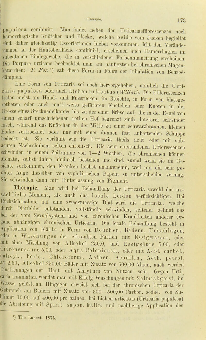 Therapie. papulosa combiuirt. Man findet neben den Urticariaeffloresceuzen noch hämorrhagische Knötchen und Flocke, welche beide vom Jucken begleitet sind, daher gleichzeitig Excoriationen hiebei vorkommen. Mit den Verände- rungen an der HautoberJläche combiuirt, erscheinen auch Hämorrliagien im subcutanen Bindegewebe, die in verschiedener Farbennuancirung erscheinen. Die Purpura urticans beobachtet man am häufigsten bei chronischen Magen- katarrhen; T. Fox ') sah diese Form in Folge der Inhalation von Benzoe- dämpfon. Eine Form von Urticaria sei noch hervorgehoben, nämlich die Urti- caria papulosa oder auch Liehen urticatus (Wm^w). Die Bfflorescenzen treten meist am Hand- und Fussrücken, im Gesichte, in Form von blassge- rötheten oder auch matt weiss gefärbten Knötchen oder Knoten in der Grösse eines Stecknadelkopfes bis zu der einer Ei'bse auf, die in der Regel von einem scharf umschriebenen rothen Hof begrenzt sind; letzterer schwindet rasch, während das Knötchen in der Mitte zu einer schwarzbraunen, kleinen Borke vertrocknet oder nur mit einer dünnen fest anhaftenden Schuppe bedeckt ist. Sie verläuft wie die Urticaria theils acut oder mit sub- acuten Nachschüben, selten chronisch. Die acut entstandenen Efflorescenzen schwinden in einem Zeiträume von 1—2 Wochen, die chronischen können Monate, selbst Jahre hindurch bestehen und sind, zumal wenn sie im Ge- sichte vorkommen, den Kranken höchst unangenehm, weil nur ein sehr ge- übtes Auge dieselben von syphilitischen Papeln zu unterscheiden vermag. Sie schwinden dann mit Hinterlassung von Pigment. Therapie. Man wii-d bei Behandlung der Urticaria sowohl das ur- sächliche Moment, als auch das locale Leiden berücksichtigen. Bei Rücksichtnalime auf eine zweckmässige Diät wird die Urticaria, welche durch Diätfehler entstanden, vollständig schwinden, seltener gelingt das bei der vom Sexualsystem und von chronischen Krankheiten anderer Or- gaue abhängigen chronischen Urticaria. Die locale Behandlung besteht in Application von Kälte in Form von Douchen, Bädern, Umschlägen, oder in Waschungen der erkrankten Partien mit Essigwasser, oder mit einer Mischung von Alkohol 250,0, und Essigsäure 5,00, oder Citronensäure 5,00, oder Aqua Coloniensis, oder mit Acid. carbol., salicyl., boric, Chloroform, Aether, Aconitin, Aeth. petrol. 2,50, Alkohol 250,00 Bäder mit Zusatz von 500,00 Alaun, auch werden Einstreiumgen der Haut mit Amylum von Nutzen sein. Gegen Urti- caria traumatica wendet man mit Erfolg Waschungen mit Salmiakgeist, im Wasser gelöst, an. Hingegen erweist sich bei der chronischen Urticaria der Gebrauch von Bädern mit Zusatz von 300-500,00 Carbon, sodae, von Su- blimat 10,00 auf 400,00 pro balneo, bei Liehen urticatus (Urticaria papulosa) die Abreibung mit Spirit. sapon. kaiin. und nachherige Application des ') The Lancet, 1874.