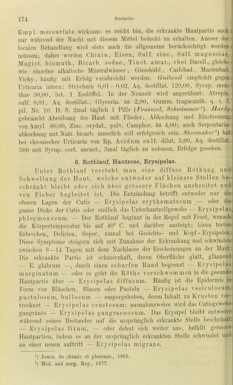 Empl. mercuriale wirksam: es reicht hin, die erkrankte Hautpartie auch nur während der Nacht mit diesem Mittel bedeckt zu erhalten. Ausser der localen Behandlung wird stets auch die allgemeine berücksichtigt werden müssen, daher werden Chinin, Eisen, Sulf. zinc, Sulf. magnesiae, Magist. bismuth., Bicarb. sodae, Tinct. amar., rhei Darell., gleich- wie einzelne alkalische Mineralwässer, Giesshübl, Carlsbad, Marienbad, Vichy, häufig mit Erfolg verabreicht Averden. Guiheuil empfiehlt gegen Urticaria intern: Strychnin 0,01-0,02, Aq. destillat. 120,00, Syrup. men-' thae 30,00, 3st. 1 Esslöffel. In der Neuzeit wird augerühmt: Atropin. sulf. 0,01, Aq. destillat., Glycerin. ää 2,00, Gumm. tragacanth. q. s. f. pil. Nr. 10. D. S. 2mal täglich 1 Pille {Fraenzel, Schwimmer '). Hardy gebraucht Abreibung der Haut mit Flieder, Abkochung und Einstreuung vonAmyl. 80,00, Zinc. oxydat., pulv. Camphor. ää 4,00-, auch Serpentaria- abkochung mit Natr. bicarb. innerlich soll erfolgreich sein. Shoemaker-) liat bei chronischer Urticaria von Ep. Acidum sulf. dilut. 5,00, Aq. destillat. 300 mit Syrup. cort. aurant., 3mal täglich zu nehmen, Erfolge gesehen. 6. Rothlauf, Hautrose, Erysipelas. Unter Rothlauf versteht man eine diffuse ßöthung und Schwellung der Haut, welche entweder auf kleinere Stellen be- schränkt bleibt oder sich über grössere Flächen ausbreitet und von Fieber begleitet ist. Die Entzündung betrifft entAveder nur die oberen Lagen der Cutis — Erysipelas erythematosum — oder die ganze Dicke der Cutis oder endlich das UnterhautzellgeAvebe — Erysipelas, phlegmonosum. — Der Rothlauf beginnt in der Regel mit Frost, wonach die Körpertemperatur bis auf 40 C. und darüber ansteigt; hiezu treten Erbrechen, Delirien, Sopor, zumal bei Gesichts- imd Kopf - Erysipelen. Diese Symptome steigern sich mit Zunahme der Erkrankung und schA^^nden zwischen 8—14 Tagen mit dem Nachlasse der Erscheinungen an der Haut. Die erkrankte Partie ist schmerzhaft, deren Oberfläche glatt, glänzend — E. glabrum —, durch einen scharfen Rand begrenzt — Erysipelas marginatum — oder es geht die Rothe verschwommen in die gesimde Hautpartie über — Erysipelas diffusum. Häufig ist die Epidermis in Form von Bläschen, Blasen oder Pusteln — Erysipelas vesiculosum, pustulosum, bullosum — emporgehoben, deren Inhalt zu Krusten ver-- trocknet — Erysipelas crustosum; ausnahmsweise wird das Cutisgewebe« gangränös — Erysipelas gangraenosum. Das Erysipel bleibt entweden während seines Bestandes auf die ursprünglich erkrankte Stelle beschränkt — Erysipelas fix um, — oder dehnt sich Aveiter aus, befällt grössere Hautpartien, indem es au der ursprünglich erkrankten Stelle schAviudet und' an einer neuen auftritt — Erysipelas migrans. ') Journ, de chimie et pharmac., 186S. Med. and surg. Rep., 1877.