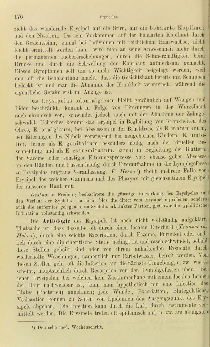 zielit das waudornde Erysipel auf die Stirn, auf die behaarte Kopfliaut uüd den Nacken. Ua sein Vorkommen auf der beliaarteu Kopfliaut durcb den Gesichtssinn, zumal bei Individuen mit reichlichem Haarwuchse, uiclit leicht ermittelt werden kann, wird man an seine Anwesenheit mehr durch die permanenten Fiebererscheinungen, durch die Schmerzhaftigkeit beim Drucke und durch die Schwellung der Kopf baut aufmerksam gemacht. Diesen Symptomen soll um so mehr Wichtigkeit beigelegt werden, weil man oft die Beobachtung macht, dass die Gosichtsbaut bereits mit Schuppen ' bedeckt ist und man die Abnahme der Krankheit vermuthet, während die eigentliche Gefahr erst im Anzüge ist. Das Erysipelas odontalgicum bleibt gewöhnlich auf Wangen und Lider beschränkt, kommt in Folge von Eiterungen in der Wurzelhaut auch chronisch vor, schwindet jedoch auch mit der Abnahme der Zahnge- schwulst, üeberdies kommt das Erysipel in Begleitung- von Krankheiten des Ohres, E. otalgicum, bei Abscessen in der Brustdrüse als E. mammarum, bei Eiterungen des Nabels vorwiegend bei neugeboruen Kindern, E. umbi-' lici, ferner als E. geuitalium besonders häufig nach der rituellen Be-• schneidung uud als E. extremitatum, zumal in Begleitung der Blattern,, der Vaccine oder sonstiger Eiterungsprocesse vor; ebenso geben Abscesse- an den Händen imd Füssen häufig durch Eiteraufnahme in die Lympbgefässe« zu Erysipelas migrans Veranlassung. F. Hesse') theilt mehrere Fälle vom Erysipel des weichen Gaumens und des Pharynx mit gleichzeitigem Erysipel I der äusseren Haut mit. Deahna in Freiburg beobachtete die günstige Einwirkung des Erysipelas auf( den Verlauf der Syphilis, da nicht blos die direct vom Erysipel ergriffenen, sonderni auch die entfernter gelegenen, an Syphilis erkrankten Partien, gleichwie die syphilitische? Induration vollständig schwanden. Die Aetiologie des Erysipels ist noch nicht vollständig aufgeklärt.. Thatsache ist, dass dasselbe oft durch einen localen Eiterherd {Trousseau,. Hehra), durch eine seichte Excoriation, durch Eczeme, Furunkel oder end- lich durch eine diphtheritische Stelle bedingt ist und rasch sch^vindet, sobaldi diese Stellen geheilt sind oder von ihrem anhaftenden Exsudate durch] mederholte Waschimgen, namentlich mit Carbolwasser, befreit werden. Von! diesen Stellen geht oft die Infection auf die nächste Umgebung, u. zw. wie ess scheint, hauptsächlich durch Resorption von den Lymphgefässen über. Bei- jenen Erysipelen, bei welchen kein Zusammenhang mit einem localen Leidem der Haut nachweisbar ist, kann man hypothetisch nur eine Infection des: Blutes (Bacterien) annehmen; jede Wunde, Excoriation, Blutegelstiche,' Vesicantien können zu Zeiten von Epidemien den Ausgangspunkt des Ery- sipels abgeben. Die Infection kann durch die Luft, durch Instrumente ver-- mittelt werden. Die Erysipele treten oft epidemisch auf, u. zw. am häufigstem ') Deutsche med. Wochenschrift.