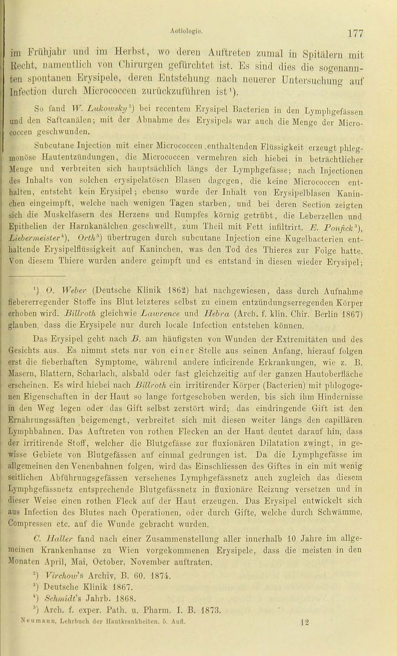 Aüliolofiu. im Friilijahr und im Herbst, wo deren AuftretoD zumal in Spitälei-u mit Kneht, Liiiineutlicli von Chirurgen gefürclitot ist. Es sind dies die sogonann- spontanen Erysipele, deren Entstehung nach ueuoror Untersuclumg anf liifectiou durch Micrococcen zurückzuführen ist'). So riuid TT'. Lukoiusk.ii -) bei recentein Erysipel Bacterien in den Lympligefässen und den Saftcanälen; mit der Abnahme des Erysipels war auch die Menge der Micro- loccen geschwunden, Subcutane Injection mit einer Micrococcen .enthaltenden Flüssigkeit erzeugt phleg- iimnöse Hautentzündungen, die Micrococcen vermehren sich hiebei in beträchtlicher Monge und verbreiten sich hauptsächlich längs der Lymphgefässe; nach Injectionen ,los Inhalts von solchen erysipelatüscn Blasen dagegen, die keine Micrococcen ent- lialten, entsteht kein Erysipel; ebenso wurde der Inhalt von Erysipelblasen Kanin- chen eingeimpft, welche nach wenigen Tagen starben, und bei deren Section zeigten sich die Muskelfasern des Herzens und Rumpfes körnig getrübt, die Leberzellen und Epithelien der Harnkanälcheu geschwellt, zum Theil mit Fett infiltrirt. U. Ponfi.ck^), Lieberineister), Ovth^) übertrugen durch subcutane Injection eine Kugelbacterien ent- haltende Erysipelflüssigkeit auf Kaninchen, was den Tod des Thieres zur Folge hatte. Von diesem Thiere wurden andere geimpft und es entstand in diesen wieder Erysipel; ') O. Weber (Deutsche Klinik 1862) hat nachgewiesen, dass durch Aufnahme fiebererregender Stoffe ins Blut letzteres selbst zu einem entztindungserregenden Körper erhoben wird. Bilh-oth gleichwie Lawrence und Hebra (Arch. f. klin. Chir. Berlin 1867) glauben, dass die Erysipele nur durch locale Infection entstehen können. Das Erysipel geht nach B. am häufigsten von Wunden der Extremitäten und des Gesichts aus. Es nimmt stets nur von einer Stelle aus seinen Anfang, hierauf folgen erst die fieberhaften Symptome, während andere inficirende Erkrankungen, wie z. B. Masern, Blattern, Scharlach, alsbald oder last gleichzeitig auf der ganzen Hautobertläche erscheinen. Es wird hiebei nach Billroth ein irritirender Körper (Bacterien) mit phlogoge- nen Eigenschaften in der Haut so lange fortgeschoben werden, bis sich ihm Hindernisse in den Weg legen oder das Gift selbst zerstört wird; das eindringende Gift ist den Ernährungssäften beigemengt, verbreitet sich mit diesen weiter längs den capillären Lympbbahnen. Das Auftreten von rotlien Flecken an der Haut deutet darauf hin, dass der irritirende Stoff, welcher die Blutgefässe zur fluxionären Dilatation zwingt, in ge- wisse Gebiete von Blutgefässen auf einmal gedrungen ist. Da die Lymphgefässe im allgemeinen den Venenbahnen folgen, wird das Einschliessen des Giftes in ein mit wenig seitlichen Abführungsgefässen versehenes Lymphgefässnetz auch zugleich das diesem Lymphgefässnetz entsprechende Blutgefässnetz in fluxionäre Reizung versetzen und in dieser Weise einen rotlien Fleck auf der Haut erzeugen. Das Erysipel entwickelt sich aus Infection des Blutes nach Operationen, oder durch Gifte, welche durch Schwämme, Compressen etc. auf die Wunde gebracht wurden. C. Ilaller fand nach einer Zusammenstellung aller innerhalb 10 Jahre im allge- meinen Krankenhause zu Wien vorgekommenen Erysipele, dass die meisten in den Monaten April, Mai, October, November auftraten. ■) Virchows Archiv, B. 60. 1874. ') Deutsche Klinik 1867. *) Schmidt''s Jahrb. 1868. '-) Arch. f. exper, Path. u. Pharm. I. B. 1873. Neumann, Lehrbuch der Hautkrnnklieiten. 5. Aufl. J2