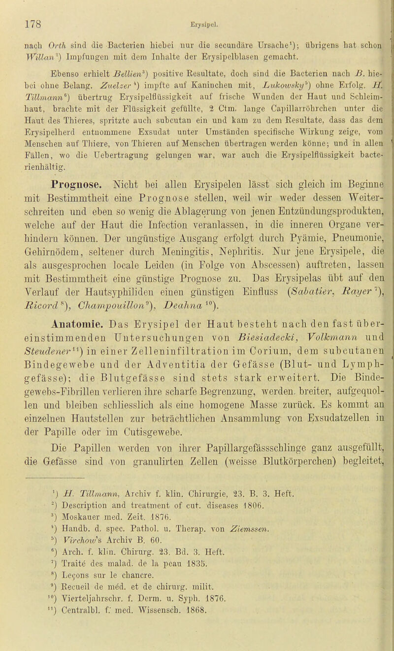 nach Orth sind die Bacterien hiebei nur die secundäre Ursache'); übrigens hat schon Willan-) Impfungen mit dem Inhalte der Erysipelblasen gemacht. Ebenso erhielt Bellien') positive Resultate, doch sind die Bacterien nach JB. hie- bei ohne Belang. Zuelzer'^) impfte auf Kaninchen mit, Lukowsky^) ohne Erfolg. H. Tillmann'') übertrug Erysipelflüssigkeit auf frische Wunden der Haut und Schleim- haut, brachte mit der Flüssigkeit gefüllte, 2 Ctm. lange Ca])illarrührchen unter die Haut des Thieres, spritzte auch subcutan ein und kam zu dem Eesultate, dass das dem Erysipelherd entnommene Exsudat unter Umständen specifische Wirkung zeige, vom Menschen auf Tliiere, von Thieren auf Menschen übertragen werden könne; und in allen Fällen, wo die Uebertragung gelungen war, war auch die Erysipelflüssigkeit bacte- rienhältig. Prognose. Niclit bei allen Erysipelen lässt sich gleich im Beginne mit Bestimmtheit eine Prognose stellen, weil wir weder dessen Weiter- schreiten nnd eben so wenig die Ablagerung von jenen Entzündungsprodukteu, welche auf der Haut die Infection veranlassen, in die inneren Organe ver- hindern können. Der nngünstige Ausgang erfolgt durch Pyämie, Pneumonie, Gehirnödem, seltener durch Meningitis, Nephritis. Nur jene Erysipele, die als ausgesprochen locale Leiden (in Folge von Abscessen) auftreten, lassen mit Bestimmtheit eine günstige Prognose zu. Das Erysipelas übt auf den Verlauf der Hautsyphiliden einen günstigen Einfluss (Sabatier, Rayer''), Ricord^), Champouillon^), Deahna^^). Anatomie. Das Erysipel der Haut besteht nach den fast über- einstimmenden Untersuchungen von Biesiadecki, Volkmann und Steudener^^) in einer Zelleninfiltration im Corium, dem subcutanen Bindegewebe und der Adventitia der Gefässe (Blut- und Lymph- gefässe); die Blutgefässe sind stets stark erweitert. Die Binde- gewebs-Fibrillen verlieren ihre scharfe Begrenzung, werden, breiter, aufgequol- len und bleiben schliesslich als eine homogene Masse zurück. Es kommt an einzelnen Hautstellen zur beträchtlichen Ansammlung von Exsudatzellen in der Papille oder im Cutisgewebe. Die Papillen werden von ihrer Papillargefässschlinge ganz ausgefüllt, die Gefässe sind von granulirten Zellen (weisse Blutkörperchen) begleitet, 'j H. Tillmann, Archiv f. klin. Chirurgie, 23. B. 3. Heft. ■) Description and treatment of cut. diseases 1806. ^) Moskauer med. Zeit. 1876. Handb. d. spec. Pathol. u. Therap. von Ziemssen. ^) Virchoivs Archiv B. 60. Arch. f. klin. Chirurg. 23. Bd. 3. Heft. '} Traite des malad, de la peau 1835. Le^ons sur le chancre. Recueil de med. et de chirurg. milit. '«) Vierteljahrschr. f. Derm. u. Syph. 1876. ) Centralbl. t med. Wissenscb. 1868.