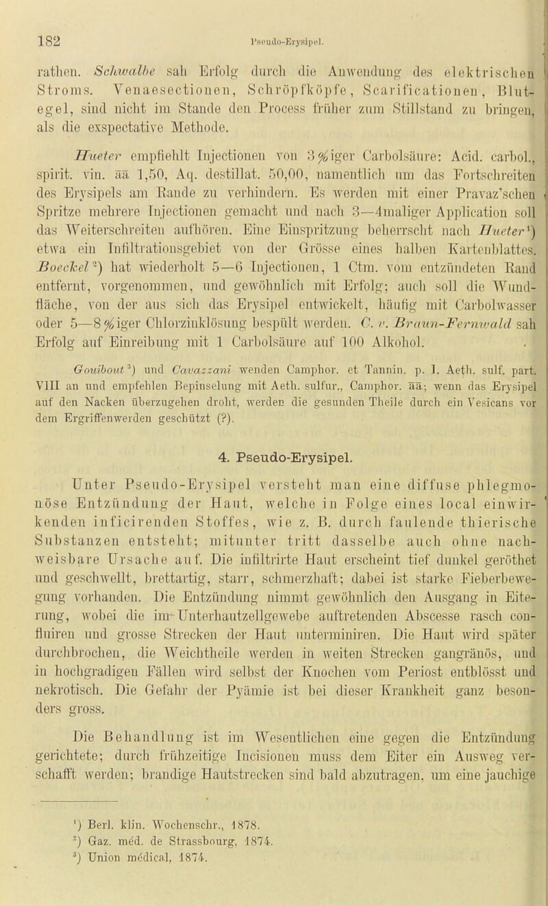 rutliPii. Sclmalbe sab Ei'fol«^' diircli die Ainvendiiiig- des elektrisclion Stroms. Veuaesectioiien, Hchvöpfköpfe, Scarifioatioueu , Blut- egel, sind nicht im Staude deu Pi'ocess friilier zum Stillstand zu bringen, als die exspectative Metbode. Hueter empfiehlt lujectioneu von Seiger Carbolsäure: Acid. carbol, spirit. vin. ää 1,50, Aq. destillat. 50,00, namentlich um das Fortschreiten des Erysipels am Eaude zu A'ei'bindei'u. Es werden mit einer Pravaz'schen Spritze mehrere Injectionen gemacht und nach 3—4maliger Application soll das Weitersclireiten aufhören. Eine Einspritzung beherrscht nach Hueter^) etwa ein Infiltrationsgebiet von der Grösse eines halben Karten hl attes. Boeckel-) hat wiederholt 5—6 Injectionen, 1 Ctm. vom entzündeten Rand entfernt, vorgenommen, und gewöhnlich mit Erfolg; auch soll die Wund- fläche, von der aus sich das Erysipel entwickelt, Ijäufig mit Carbolwasser oder 5—8 % iger Chlorzinklösung bespült werden. 0. v. Braun-Fernwald sah Erfolg auf Einreibung mit 1 Carbolsäure auf 100 Alkohol. Gouibout^) und Cavaszani wenden Camphor. et Tannin, p. 1. Aeth. sulf. part. VIII an und empfehlen Bepinselung mit Aeth. sulfur., Camphov. aa; wenn das Erysipel auf den Nacken überzugehen drolit, werden die gesunden Theile durch ein Vesicans vor dem Ergriffenwerden geschützt (?). 4. Pseudo-Erysipel. Unter Pseudo-Erysipel versteht man eine diffuse phlegmo- nöse Entzündung der Haut, welche in Folge eines local einwir- kenden inficireuden Stoffes, wie z. B. durch faulende thierische Substanzen entsteht; mitunter tritt dasselbe auch ohne nach- weisbare Ursache auf. Die infiltrirte Haut erscheint tief dunkel geröthet und geschwellt, brettartig, starr, schmerzhaft; dabei ist starke Fieberbewe- gung vorhanden. Die Entzündung nimmt gewöhnlich den Ausgang in Eite- rung, wobei die im-UnterhautzellgcAvebe auftretenden Abscesse rasch con- fluiren und grosse Strecken der Haut unterminiren. Die Haut wird später durchbrochen, die Weichtheile werden in weiten Strecken gangränös, und in hochgradigen Fällen wird selbst der Knochen vom Periost entblösst und nekrotisch. Die Gefahr der Pyämie ist bei dieser Krankheit ganz beson- ders gross. Die Behandlung ist im Wesentlichen eine gegen die Entzündung gerichtete; durch frühzeitige Incisiouen muss dem Eiter ein Ausweg ver- schafft werden; brandige Hautstrecken sind bald abzutragen, um eine jauchige ') Berl. klin. Wochensclir., 1878. ^) Gaz. m^d. de Strassbourg. 1874. Union mödical, 1874.