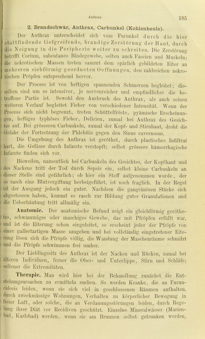 Anthrax. 2. Brandschwär, Anthrax, Carbunkel (Kohlenbeule). DtM- Anthrax imtersclieidet sieh vom Funmkol durcli die hier stattfindonde tiefo-roifende, braiidige Zerstönino- der Haut, durch die Noiguuo' iu die Poripliorie weiter zu schreiten. Die Zorstöniug- betrifft Coriuiu, subcutanes Bindegewebe, selten auch Pascieu und Muskeln; die nekrotischen Massen treten sammt dem spärlich gebildeten Eiter au mehreren sieb förmig geordneten Oeffuun gen, den zahlreichen nekro- tischen Pröpfeu entsprecheud hervor. Der Process ist von heftigen spauuendeu Schmerzen begleitet; die- selben sind um so intensiver, je nervenreicher und empfindliclier die be- troftene Partie ist. Sowolil den Ausbruch des Anthrax, als auch seinen weitereu Verlauf begleitet Fieber von verschiedener Intensität. Wenu der 1 Process sich nicht begreuzt, treten Schüttelfröste, pyämische Erscheinun- gen, heftiges typhöses Fieber, Delirien, zumal bei Anthrax des Gesich- tes auf. Bei grösseren Carbunkelu, zumal der Kopf- und Stiruhaut, droht die Getahr der Fortsetzung der Phlebitis gegen deu Siuus cavernosus. Die Umgebung des Anthrax ist geröthet, durch plastisches Infiltrat hart, die Gefässe durch lufarcte verstopft; selbst grössere hämorrhagische Infarcte finden sich vor. Bisweilen, namentlich bei Carbunkelu des Gesichtes, der Kopfhaut und des Nackeus tritt der Tod durch Sepsis ein, selbst kleine Carbunkelu an dieser Stelle sind gefährlich; ob hier ein Stoff aufgenommen wurde, der so rasch eine Blutvergiftung herbeigeführt, ist uoch fraglich. In der Eegel ist der Ausgang jedoch ein guter. Nachdem die gangränösen Stücke sich abgestossen haben, kommt es rasch zur Bildung guter Granulationen imd die Ueberhäutuug tritt allmälig eiu. Aiiatoiiiie. Der anatomische Befund zeigt ein gleichförmig geröthe- tes, schwammiges oder maschiges Gewebe, das mit Pfropfen erfüllt war, und ist die Eiterung schou eingeleitet, so erscheiut jeder der Pfropfe von einer gallertartigen Masse umgeben und bei vollständig eingetretener Eite- nmg lösen sich die Pfropfe völlig, die Wandung der Mascheuräume schmilzt und die Pfropfe schwimmen frei umher. Der Lieblingssitz des Anthrax ist der Nacken und Kücken, zumal bei älteren Individuen, ferner die Ober- und Unterlippe, Stirn und Schläfe; seltener die Extremitäten. Tlierapie. Man wii-d hier bei der Behandlung zunächst die Ent- steh ungsm-sachen zu ermitteln suchen. So werden Kranke, die an Fui'un- culosis leiden, wenn sie sich viel in geschlossenen Räumen aufhalteu, durch zweckmässige Wohnungen, Verhalten zu körperlicher Bewegung in freier Lnft, oder solche, die an Verdauungsstörungen leiden, durch Rege- lung ihrer Diät vor ßecidiven geschützt. Einzelne Mineralwässer (Marien- bad, Karlsbad) werden, wenn sie am Brunnen selbst geti-uuken werden,