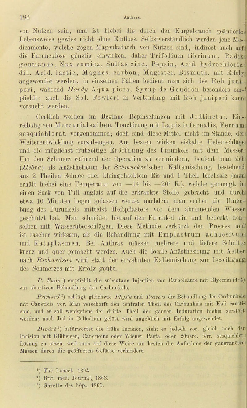 18G Anllirax. von Nutzen sein, und ist hiebei die durch den Knrofebraiicli geänderte Lebensweise gewiss nicht ohne Einfiuss. Selbstverständlich werden jene Me- dicamente, welche gegen Magenkatan-h von Nutzen sind, indirect auch auf die Furunculose günstig einwirken, daher Trifolium fibrinum, Radix gentianae, Nux vomica, Sulfas zinc, Pepsin, Acid. hydrochloric. dil., Acid. lactic, Magnes. carbon,, Magister. Bismuth. mit Erfolg angewendet werden, in einzelnen Fällen bedient mau sich des ßob juni- peri, während Hardt/ Aqua picea, Sj^rup de Goudron besonders em-' pfiehlt; auch die Sol. Fowleri in Verbindung mit Rob juniperi kann, versucht werden. Oertlich werden im Beginne Bepiuselungen mit Jodtinctur, Eia- reibungvon Mercurialsalben, Touchirungmit Lapis infernalis, Ferrumt sesquichlorat. vorgenommen-, doch sind diese Mittel nicht im Stande, den Weiterentwicklung vorzubeugen. Am besten wirken eiskalte Ueberschläge< und die möglichst frühzeitige Ei'öffnung des Furunkels mit dem Messer.* Um den Schmerz während der Operation zu vermindern, bedient mau sichl (Hebra) als Anästheticum der Schmucker''sehen Kältemischuug, bestehend« aus 2 Theileu Schnee oder kleingehacktem Eis und 1 Theil Kochsalz (mani erhält hiebei eine Temperatur von —14 bis —20 R.), welche gemengt, im einen Sack von Tull auglais auf die erkrankte Stelle gebracht und durchl etwa 10 Minuten liegen gelassen werde, nachdem man vorher die Umge- bung des Furunkels mittelst Heftpflasters vor dem abrinnenden Wasser geschützt hat. Man schneidet hierauf den Furunkel ein und bedeckt den- selbeu mit Wasserüberschlägen. Diese Methode verkürzt den Process und< ist rascher wirksam, als die Behandlung mit Emplastrum adhaesivum» und Kataplasmen. Bei Anthrax müssen mehrere und tiefere Schnitte* kreuz und quer gemacht werden. Auch die locale Anästhesirung mit Aether nach Richardson wird statt der erwähnten Kältemischung zur Beseitigung! des Schmerzes mit Erfolg geübt. P. Eade') empfiehlt die subcutane Injection von Carbolsäure mit Glyceiin (1:4)> zur abortiven Behandlung des Carbunkels. Prichard ■) schlägt gleichwie Physik und Travers die Behandlung des Carbunkelsl mit Causticis vor. Man verschorft den centralen Theil des Carbunkels mit Kali causti-i cum, und es soll wenigstens der dritte Theil der ganzen Induration hiebei zerstört' werden; auch Jod in Collodium gelöst wird angeblich mit Erfolg angewendet. Demire,^) befürwortet die frühe Incision, zieht es jedoch vor, gleicli nach den Incision mit Glüheisen, Canquoins oder Wiener Pasta, oder 20perc. ferr. sesquichlor.i Lösung zu ätzen, weil man auf diese Weise am besten die Aui'nahme der gangränösem Massen durch die geöfifneten Gefässe verhindert. ') The Lancet, 1874. ==) Brit. med. Journal,. 1863. Gazette des höp., 1865.