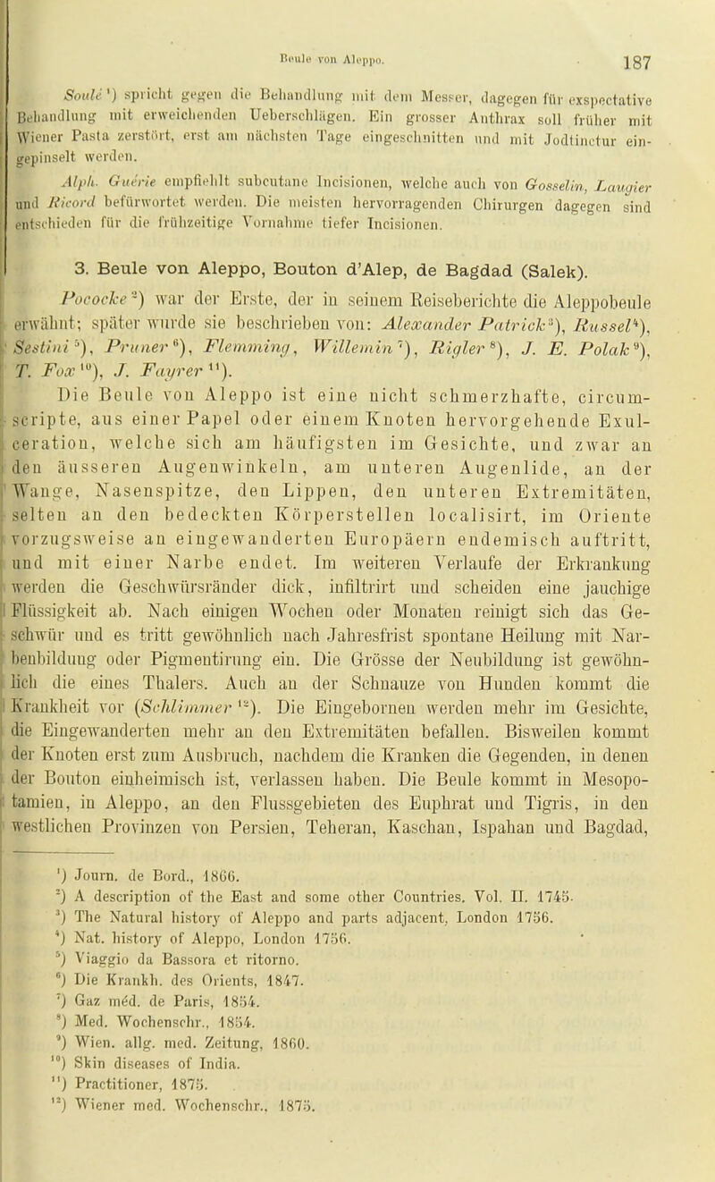 Soith] spricht ge^en die Beliiiudluiifr mit doiii Mcsfct, dagegen für exspectative Bihandlung mit erweichenden Uebcrsclilägen. Ein grosser Anthrax soll früiier mit i Wiener Pasta zerstört, erst am nächsten Tage eingeschnitten und mit Jodtinctur ein- [ srepinselt werden. j Alph- Giu'i-ie empfiehlt subcutane Incisionen, welche auch von Gosselin, Laugier und Jikoni befürwortet werden. Die meisten hervorragenden Chirurgen dagegen sind ontschieden für die frühzeitige Vornahme tiefer Incisionen. 3. Beule von Aleppo, Bouton d'Alep, de Bagdad (Salek). Pocoche-) war der Erste, der iu seiuem Keiseberichte die Aleppobeule , erwäbiit; später wurde sie beschrieben von: Alexander Patrick^), Rüssel''), 'Sestinr-'), Pruner^), Flemming, Willemin •), Rigler^), J. E. Polak''), T. J. Fayrer''). Die Beule vou Aleppo ist eiue nicht schmerzhafte, circum- • Scripte, aus einer Papel oder einem Knoten hervorgehende Exul- ceration, welche sich am häufigsten im Gesichte, und zwar au den äusseren Augenwinkeln, am unteren Augenlide, an der 'Wange, Nasenspitze, den Lippen, den unteren Extremitäten, •selten an den bedeckten Körperstellen localisirt, im Oriente i vorzugsweise an eingewanderten Europäern endemisch auftritt, ; und mit einer Narbe endet. Im weiteren Verlaufe der Erkrankung i werden die Geschwürsränder dick, infiltrirt und scheiden eine jauchige I Flüssigkeit ab. Nach einigen Wochen oder Monaten reinigt sich das Ge- ■ schwur und es tritt gewöhnlich nach Jahresfrist spontane Heilung mit Nar- beubildung oder Pigmentirung ein. Die Grösse der Neubildung ist gewöhn- lich die eines Thalers. Auch an der Schnauze von Himden kommt die I Krankheit vor {Schlimmer '-). Die Eingebornen werden mehr im Gesichte, die Eingewanderten mehr an den Extremitäten befallen. Bisweilen kommt der Knoten erst zum Ausbruch, nachdem die Kranken die Gegenden, iu denen der Bouton einheimisch ist, verlassen haben. Die Beule kommt in Mesopo- I tamieu, in Aleppo, an den Flussgebieten des Euphrat und Tigris, in den ' westlichen Provinzen von Persieu, Teheran, Kaschan, Ispahan und Bagdad, ') Journ. de Bord., 1866. ) A description of the East and some other Countries. Vol. II. 1745- ^) The Natural history of Aleppo and parts adjacent, London 1736. *) Nat. history of Aleppo, London 1756. Viaggio da Bassora et ritorno. ) Die Krankh. des Orients, 1847. ') Gaz m^d. de Paris, 18b4. ') Med. Wochenschr.. 1854. ') Wien. allg. med. Zeitung, 1860. Skin diseases of India. ) Practitioner, 1875. Wiener med. Wochenschr.. 1875.