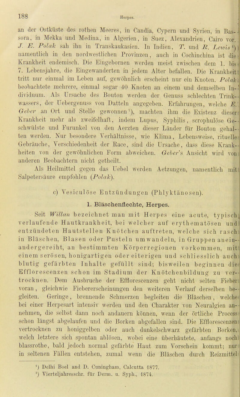 an der Ostküste des rotheu Meeres, in Caudia, Cypern und Syrien, in Bas- sora, in Mekka und Medina, in Algerien, iu Suez, Alexandrien, Cairo vor. J. E. Polak sah ihn in Transkaukasien. In Indien, T. und R. Lewis ^) namentlich in den nordwestlichen Provinzen, auch in Cochinchina ist die Krankheit endemisch. Die Eingebornen Averden meist zwischen dem 1. bis 7. Lebensjahre, die Eingewanderten iu jedem Alter befallen. Die Krankheit tritt nur einmal im Leben auf, gewöhnlich erscheint nur ein Knoten. Polak beobachtete mehrere, einmal sogar 40 Knoten an einem uud demselben In-' dividuum. Als Ursache des Bouton werden der Genuss schlechten Trink-- Wassers, der Uebergenuss von Datteln angegeben. Erfahrungen, welche E.\ Geher an Ort und Stelle gewonnen), machten ihm die Existenz diesen Krankheit mehr als zweifelhaft, indem Lupus, Syphilis, scrophulöse Ge-- schwülste uud Furunkel von den Aerzten dieser Länder für Bouton gehal- ten werden. Nur besondere Verhältnisse, wie Klima, Lebensweise, rituelle« Gebräuche, Verschiedenheit der Kace, sind die Ursache, dass diese Krank- heiten von der gewöhnlichen Form abweichen. Geber's Ansicht wird von] anderen Beobachtern nicht getheilt. Als Heilmittel gegen das Uebel werden Aetzungen, namentlich mitt Salpetersäure empfohlen {Polak). c) Vesiculöse Entzündungen (Phlyktänesen). 1. Bläschenflechte, Herpes. Seit Willan bezeichnet man mit Herpes eine acute, typischl verlaufende Hautkrankheit, bei welcher auf erythematösen und! entzündeten Hautstelleu Knötchen auftreten, welche sich raschi in Bläschen, Blasen oder Pusteln umwandeln, in Gruppen anein-- andergereiht, an bestimmten Körperregionen vorkommen, miti einem serösen, honigartigen oder eiterigen und schliesslich aucha blutig gefärbten Inhalte gefüllt sind; bisweilen beginnen die< Efflorescenzen schon im Stadium der Knötchenbildung zu ver- trocknen. Dem Ausbruche der Efflorescenzen geht nicht selten Pieberi voran, gleichwie Fiebererscheinungen den weiteren Verlauf derselben be- gleiten. Geringe, breunende Schmerzen begleiten die Bläschen, welche« bei einer Herpesart intensiv werden und den Charakter von Neuralgien an-- nehmen, die selbst dann noch andauern können, wenn der örtliche Processi schon längst abgelaufen und die Borken abgefallen sind. Die Efflorescenzeni vertrocknen zu honiggelben oder auch dunkelschwarz gefärbten Borken,! welch letztere sich spontan ablösen, wobei eine überhäutete, anfangs uochl blassrothe, bald jedoch normal gefärbte Haut zum Vorschein kommt; nur^ in seltenen Fällen entstehen, zumal wenn die Bläschen diu-ch Eeizmittel ') Delhi Boel and D. Cuninghara, Calcutta 1877. ^) Vierteljahresschr. für Denn. u. Syph., 1874. I