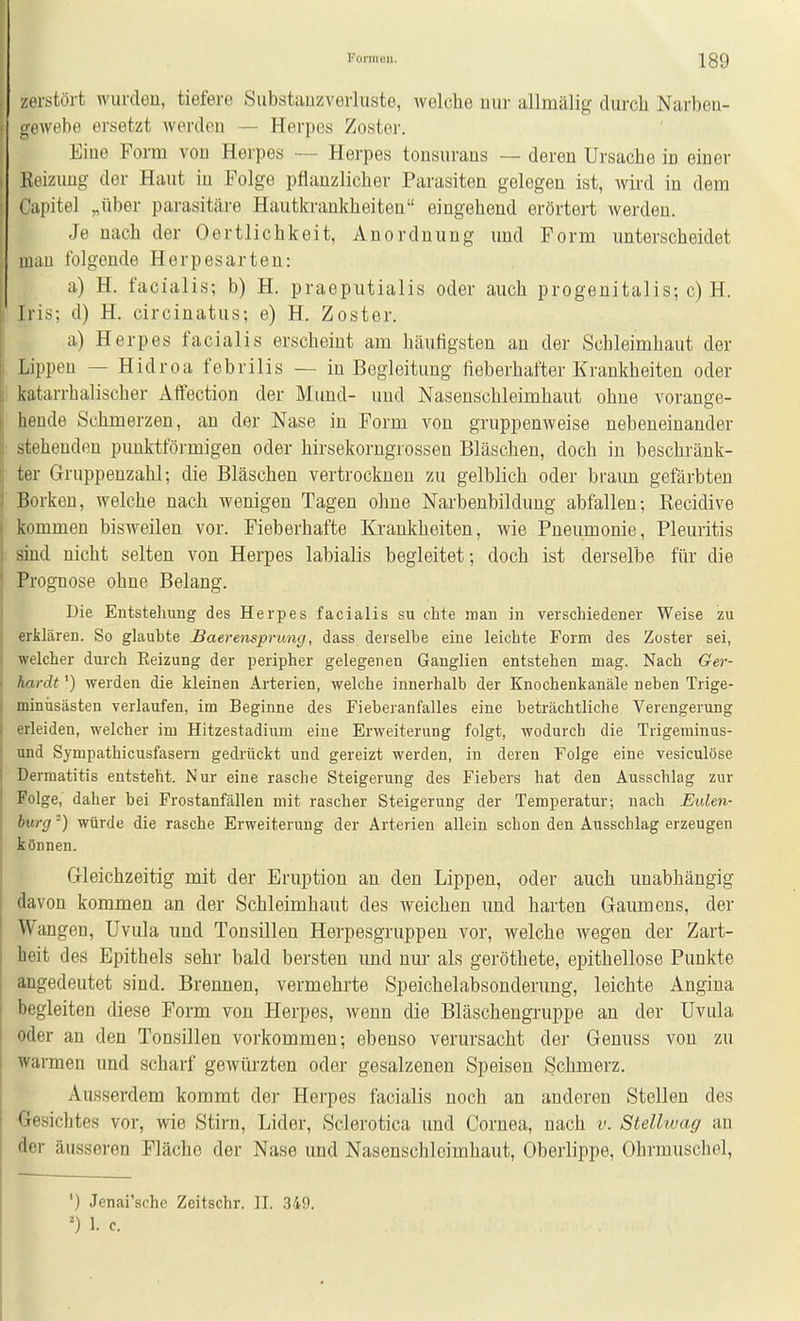 zerstört wurden, tiefere Substauzverluste, welche mir allmälig diircli Narben- Gewebe ersetzt werden — Herpes Zoster. Eine Form von Herpes — Herpes tonsurans — deren Ursache in einer Heizung der Haut in Folge pflanzlicher Parasiten gelegen ist, wird in dem ('apitel „über parasitäre Hautkrankheiten eingehend erörtert werden. Je nach der Oertlichkeit, Anordnung und Form unterscheidet mau folgende Herpesarteu: a) H. facialis; b) H. praeputialis oder auch progenitalis; c) H. Iris; d) H. circinatus; e) H. Zoster. a) Herpes facialis erscheint am häufigsten an der Schleimhaut der Lippen — Hidroa febrilis — in Begleitung fieberhafter Krankheiten oder katarrhalischer AfFection der Mund- und Nasenschleimhaut ohne vorange- hende Schmerzen, an der Nase in Form von gruppenweise nebeneinander stehenden punktförmigen oder hirsekorngrossen Bläschen, doch in beschränk- ter Gruppenzahl; die Bläschen vertrocknen zu gelblich oder braim gefärbten Borken, welche nach wenigen Tagen ohne Narbenbildung abfallen; Kecidive kommen bisweilen vor. Fieberhafte Krankheiten, wie Pneumonie, Pleuritis sind nicht selten von Herpes labialis begleitet; doch ist derselbe füi' die Prognose ohne Belang. Die Entstehung des Herpes facialis su chte man in verschiedener Weise zu erklären. So glaubte Baerensprung, dass derselbe eine leichte Form des Zoster sei, welcher durch Eeizung der peripher gelegenen Ganglien entstehen mag. Nach Ger- hardt ') werden die kleinen Arterien, welche innerhalb der Knochenkanäle neben Trige- minüsästen verlaufen, im Beginne des Fieberanfalles eine beträchtliche Verengerung erleiden, welcher im Hitzestadium eine Erweiterung folgt, wodurch die Trigeminus- und Sympathicusfasern gedrückt und gereizt werden, in deren Folge eine vesiculöse Dermatitis entsteht. Nur eine rasche Steigerung des Fiebers hat den Ausschlag zur Folge, daher bei Frostanfällen mit rascher Steigerung der Temperatur; nach Eulen- bürg -) würde die rasche Erweiterung der Arterien allein schon den Ausschlag erzeugen können. Gleichzeitig mit der Eruption an den Lippen, oder auch unabhängig davon kommen an der Schleimhaut des weichen und harten Gaumens, der Wangen, Uvula und Tonsillen Herpesgruppen vor, welche wegen der Zart- heit des Epithels sehr bald bersten und nur als geröthete, epithellose Punkte angedeutet sind. Brennen, vermehrte Speichelabsonderung, leichte Angina begleiten diese Form von Herpes, wenn die Bläschengruppe an der Uvula oder an den Tonsillen vorkommen; ebenso verursacht der Genuss von zu warmen und scharf gewürzten oder gesalzenen Speisen Schmerz. Ausserdem kommt der Herpes facialis noch an anderen Stellen des Gesichtes vor, wie Stirn, Lider, Sclerotica und Cornea, nach v. Stellwag an der äusseren Fläche der Nase und Nasenschloimhaut, Oberlippe, Ohrmuschel, ') Jenai'sche Zeitschr. II. 349. 1. c.