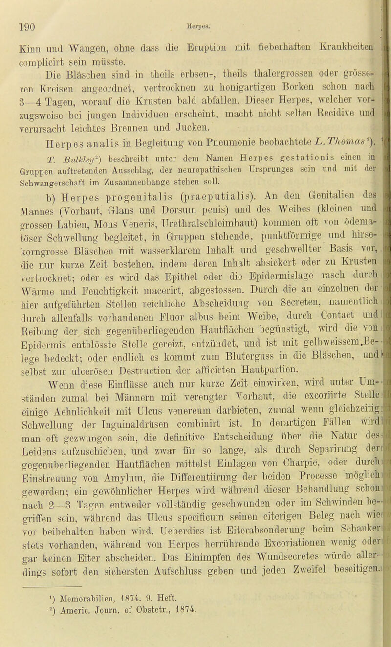 Kinn und Wangen, ohne dass die Eruption mit fieberhaften Krankheiten , complicirt sein raüsste. Die Bläschen sind in theils erbsen-, theils thalergrossen oder grösse- ren Kreisen angeordnet, vei-trocknen zu honigartigen Borken schon nach 3—4 Tagen, worauf die Krusten bald abfallen. Dieser Hei-pes, welcher vor- \ zugsweise bei jungen Individuen erscheint, macht nicht selten Recidive und verursacht leichtes Brennen und Jucken. Herpes analis in Begleitung von Pneumonie beobachtete L. Thomas^). T. Bulkley) beschreibt unter dem Namen Herpes gestationis einen in Gruppen auftretenden Ausschlag, der neuropathischeu Ursprunges sein und mit der Schwangerschaft im Zusammenhange stehen soll. b) Herpes progenitalis (praeputialis). An den Genitalien des Mannes (Vorhaut, Glans und Borsum penis) und des Weibes (kleinen und grossen Labien, Möns Veneris, Urethralschleimhaut) kommen oft von öderaa- töser Schwellung begleitet, in Gruppen stehende, punktförmige und^ hirse- korngrosse Bläschen mit wasserklarem Inhalt und geschwellter Basis vor,, die nur kurze Zeit bestehen, indem deren Inhalt absickert oder zu Krusten vertrocknet; oder es wird das Epithel oder die Epidermislage rasch durch ( Wärme und Feuchtigkeit macerirt, abgestossen. Durch die an einzelnen der- hier aufgeführten Stellen reichliche Abscheiduug von Secreten, namentlich i durch allenfalls vorhandenen Fluor albus beim Weibe, durch Contact undl Reibung der sich gegenüberliegenden Hautflächen begünstigt, wird die von: Epidermis entblösste Stelle gereizt, entzündet, und ist mit gelbweissem.Be-- lege bedeckt; oder endlich es kommt zum Bluterguss in die Bläschen, undl selbst zur lücerösen Destniction der afficirten Hautpartien. Wenn diese Einflüsse auch nur kurze Zeit einwirken, wird unter Um-- ständen zumal bei Männern mit verengter Vorhaut, die excorüi'te Stelle;^ einige Aehnlichkeit mit Ulcus venereum darbieten, zumal wenn gleichzeitig: Schwellung der Inguinaldrüsen combinirt ist. In derartigen Fällen wirdl man oft gezwungen sein, die definitive Entscheidung über die Natur des> Leidens aufzuschieben, und zwar für so lange, als durch Separirung derr gegenüberliegenden Hautfiächen mittelst Einlagen von Charpie, oder durchi Einstreuung von Amylum, die Differentiirung der beiden Processe möglichi geworden; ein gewöhnlicher Herpes wird während dieser Behandlung schon] nach 2 —3 Tagen entweder vollständig geschwunden oder im Schwinden be- griffen sein, während das Ulcus specificum seinen eiterigen Beleg nach Avie( vor beibehalten haben wird. Ueberdies ist Eiterabsonderung beim Schankert stets vorhanden, während von Herpes herrührende Excoriationeu wenig oderi gar keinen Eiter abscheiden. Das Einimpfen des Wundsecretcs würde aller- dings sofort den sichersten Aufschluss geben und jeden Zweifel beseitigen.i ') Memorabilien, 1874. 9. Heft. ^) Americ. Journ. of Obstetr., 1874.