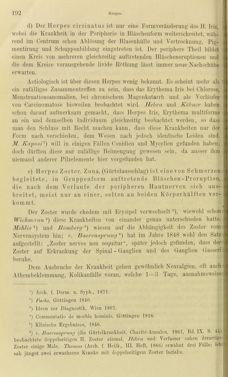 d) Der Herpes circinatus ist nur eine Form Veränderung des H. Iris, ] wobei die Krankheit in der Peripherie in Bläschenforni weiterschreitet, Aväh- rend im Centnmi schon Ablösung der Blasenhülle und Vei-trocknung, Pig- i mentirung und Schuppenbildung eingetreten ist. Der periphere Theil bildet ; einen Kreis von mehreren gleichzeitig auftretenden Bläscheneruptioneu und i die dem Kreise vorausgehende livide Röthung lässt immer neue Nachschübe erwarten. Aetiologisch ist über diesen Herpes Avenig bekannt. Es scheint mehr als ein zufälliges Zusammentreffen zu sein, dass das Erythema Iris bei Chlorose, Menstruationsanomalien, bei chronischem Magenkatarrh und als Vorläufer • von Carcinomatose bisweilen beobachtet wird. Hehra und Köbncr haben schon darauf aufmerksam gemacht, dass Herpes Iris, Erythema multiforme an ein und demselben Individuum gleichzeitig beobachtet werden, so dass ■ man den Schluss mit Eecht machen kann, dass diese Krankheiten nur der • Form nach verschieden, dem Wesen nach jedoch identische Leiden sind. M. Kaposi^) will in einigen Fällen Conidien und Mycelien gefunden haben-,, doch dürften diese nur zufällige Beimengung gewesen sein, da ausser ihm niemand anderer Pilzelemente hier vorgefunden hat. e) Herpes Zoster. Zona, (Gürtelausschlag) ist eine von Schmerzeni begleitete, in Gruppenform auftretende Bläschen-Proruption,. die nach dem Verlaufe der peripheren Hautnerven sich aus-- breitet, meist nur an einer, selten an beiden Körperhälften vor-- kommt. Der Zoster wurde ehedem mit Erysipel verwechselt'^), wiewohl schoni Wichmnnn'^) diese Krankheiten von einander genau unterschieden hatte.. Mehlis'') und Bömberg') wiesen auf die Abhängigkeit des Zoster vomi Nervensystem hin; v. Baerensprung ^) hat im Jahre 1848 wohl den Satz' aufgestellt: „Zoster nervös non sequitur, später jedoch gefunden, dass derr Zoster auf Erkrankung der Spinal - Ganglien und des Ganglion Gasserii beruhe. Dem Ausbruche der Krankheit gehen gewöhnlich Neuralgien, oft auchi Athembeklemmung, Kolikanfälle voran, welche 1—3 Tage, ausnahmsweise! '). Arch. f. Derm. u. Syph., 1871. Fuchs, Göttingen 1840. ^) Ideen zur Diagnostik, Wien 1807. Commentatio de morbis hominis, Güttingen 1818. \1 Klinische Ergebnisse, 1846. ) V. Baerensprimg (die Gürtelkrankheit, Charite-Annalen, 1861, Bd. IX. S. 44)i beobachtete doppelseitigen H. Zoster einmal, Hehra und Verfasser sahen derartige Zoster einige Male. Thomas (Arch. f. Heilk., III. Heft, 1866) erwähnt drei Fälle; ichi sah jüngst zwei erwachsene Kranke mit doppelseitigem Zoster facialis.