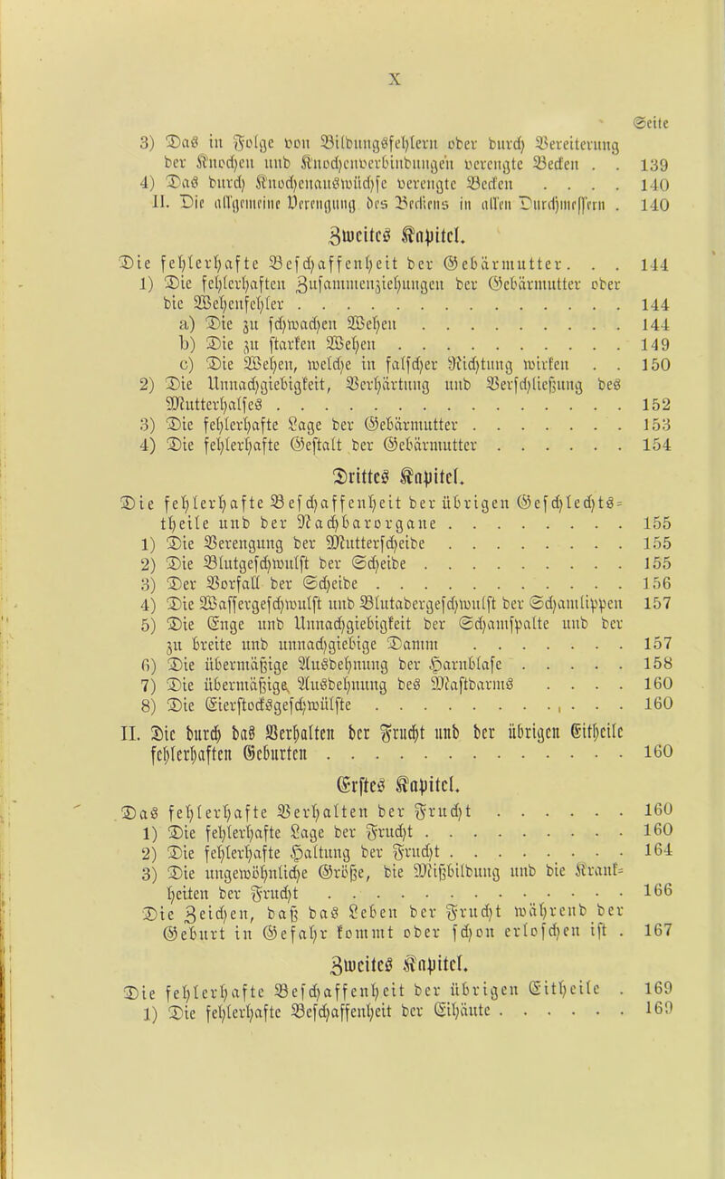 ©ette 3) Dad in ^o(ge bon 33i(bungdf extern ober burd) 33ereiterung ber ft'nodjeit nub ftnodjcncerbinbungeit uerengte 33ed'ett . . 139 4) 3)ad burd) $nod)euaudn>itd)fe toerengte 33ctfen . . . . 140 II. Die allgeiiteine Oci'cngung bcs bedims in alien Durif)iue(]’etn . 140 BtticttcS ^n^itcl. Die fet)tevl)afte 33efd)affent;eit bev ©ebarmutter. . . 144 1) Die fcl)lcrl)aften 3u[amilien3^e^ungen bcr ©cbdrntutter ober bic 2Be^enfeI;ter 144 a) Die ju id)mad)en 2BeI;en 144 b) Die flu ftarfen SBetjen 149 c) Die 2Bei)eu, tocldje in father 9iid)tung toirfen . . 150 2) Die Unnadjgiebigfeit, 33erl)drtuug uitb 33erfd)Iief5ung bed SJiutterfyalfed 152 3) Die fefylerfyafte Sage ber ©ebarmutter 153 4) Die fel)Ier(jafte ©eftatt ber ©ebarmutter 154 Drifted $n|ritc(. Die fefylerfyafte 33efdjaffcnljeit ber iibrigen @efd)led)td = 1eite unb ber 9?ad)barorgatte 155 1) Die 33erengung ber Sftutterfcfyeibe 155 2) Die 33hitgefd)tou(ft ber ©d)eibe 155 3) Der 33orfalt ber ©d)eibe 156 4) Die SBaffergefdjmutft unb 33Iutaberge[d)ti)u(ft ber ©d)auitippen 157 5) Die ©nge unb Unnacfygiebigfeit ber .©djamfyalte unb bcr 3it breite itnb uunadjgiebige Datum 157 6) Die itbermd§ige 31udbeljnung ber iparnblafe 158 7) Die ubermaftige, 3ludbel;nttng bed SDiaftbarmd . . . . 160 8) Die ©ierftoddgefd;miUfte , . . . 160 II. Die burd) ba8 S3erl)altcn bcr f?rud)t unb bcr iibrigcit (Sitljcile feljierljaften ©eburteit 160 (£rfte3 Sapitcl. Dad fet)tert;afte 33ert)alten ber grudjt 160 1) Die fetyterfyafte Sage ber $rud)t 160 2) Die fe^tertjafte ^altitng ber $rud)t 164 3) Die ungemofynUdje @rb§e, bie SD^ipilbung ttitb bie $ranf= fyeiten ber $rud)t 166 Die 3eid)en, bafj bad Sebeu ber $rud)t maljrenb ber ©ebitrt tit ®efa 1;r fomntt ober fd)ott ertofdjen i[t . 167 Barites $«}ritcl. Die fe^ter^afte 58efd>affenl;eit ber iibrigen (Sittjeite . 169 1) Die fefylerljafte 33efd)affenl)eit bcr ©ifyaute 169