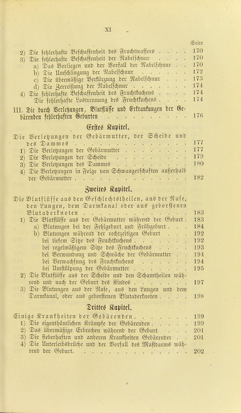 _ ©cite 2) ©ie fefylerfjaftc 23efdtaffenf;eit bed $rud)tmaffer§ .... 170 3) ©ie fel;tcrt;aftc 23ejd)affcul;cit bcr ^abelfdjnur . . . . 170 a) ©ad SBorltegen unb bcv Sorfall ber 9cabelfd)txur . . 170 b) ©ie Unt[d)Iingung ber 9?abetfd)uur 172 c) ©ie iibermcifjige ^erfitr^mtg bcr Sftabelfd^nur . . . 173 d) ©ie gerretfjuttg ber Sftabetfdjnur 174 4) ©ie fefylerfjafte 33e[d>affen^eit bed grudjtfttdjertS . . . . 174 ©ie fel;ferl;afte Sodtremuutg bed grudjtludjend .... 174 HI. Sic bitrd) SScrilungen, 58lutpffc uitb Srftaitfuitgen bet ©c= bdrenben fe^cr^aftcn ©cburteit 176 ©rftcS ^pitcl ©ie SSerle^itngen ber ©ebcirntutter, ber ©d^eibe unb bed ©amuted 177 1) ©ie 33erte£ungen ber ©ebcirntutter . . . . . . . • 177 2) ©ie S3erlel|ungeit ber ©cfyeibe 179 3) ©ie 33erlet|ungen bed ©antnted ISO 4) ©ie Skrleljuitgen in $oIge con ©d)U>angerfd)aften au|]erfyalb ber ©ebdrmutter 1S2 Buicitcs ©ie iBIutfliiffe and ben @efd)(ed;tdtl)eiten, aud ber tftafe, ben Sungen, bent ©arntfanal ober aud geborfteneu 23Iutab erf noten 183 1) ©ie 23tutffttjje aud ber ©ebdrmutter rndpenb ber ©eburt. 183 a) Siutungeit bei ber $el)Igeburt unb ^riifygeburt . . . 184 b) 23Iutitngen mdfyrenb ber red^eitigen ©eburt . . . 192 bei tiefern ©i§e bed gditdpucfyend 192 bei regetmdfjigem ©il|e bed $ntd)tfud)end .... 193 bei 23ernntnbung ttnb ©d)mad)e ber ©ebdrmutter . . 194 bei 33ermad)fung bed ^rwfytfudjend 194 bei llmftutyung ber ©ebdrmutter 195 2) ©ie S3Iutftiiffe aud ber ©djeibe unb ben ©djamtfyeiien mdf)= renb unb nad) ber ©eburt bed $inbed 197 3) ©ie 23(utungen aud ber 9iafe, aud ben Suugen unb bent ©arntfanal, ober aud geborftenen 23(utaberfnoten. . . . 198 SrittcS ©inige $ranfljeiten ber ©ebarenben 199 1) ©ie eigentf)umlid)en ^ranpe ber ©ebarenben 199 2) ©ad itberma&ige ©rbreefyen mdfjrenb ber ©eburt . . . 201 3) ©ie fieberfyaften unb anberen $ranf(;eiten ©ebdreuber . . 201 4) ©ie IInter 1 etbdbritcf>e unb ber iBorfaCt bed 9Jiaftbarmd mdf)= renb ber ©eburt 202