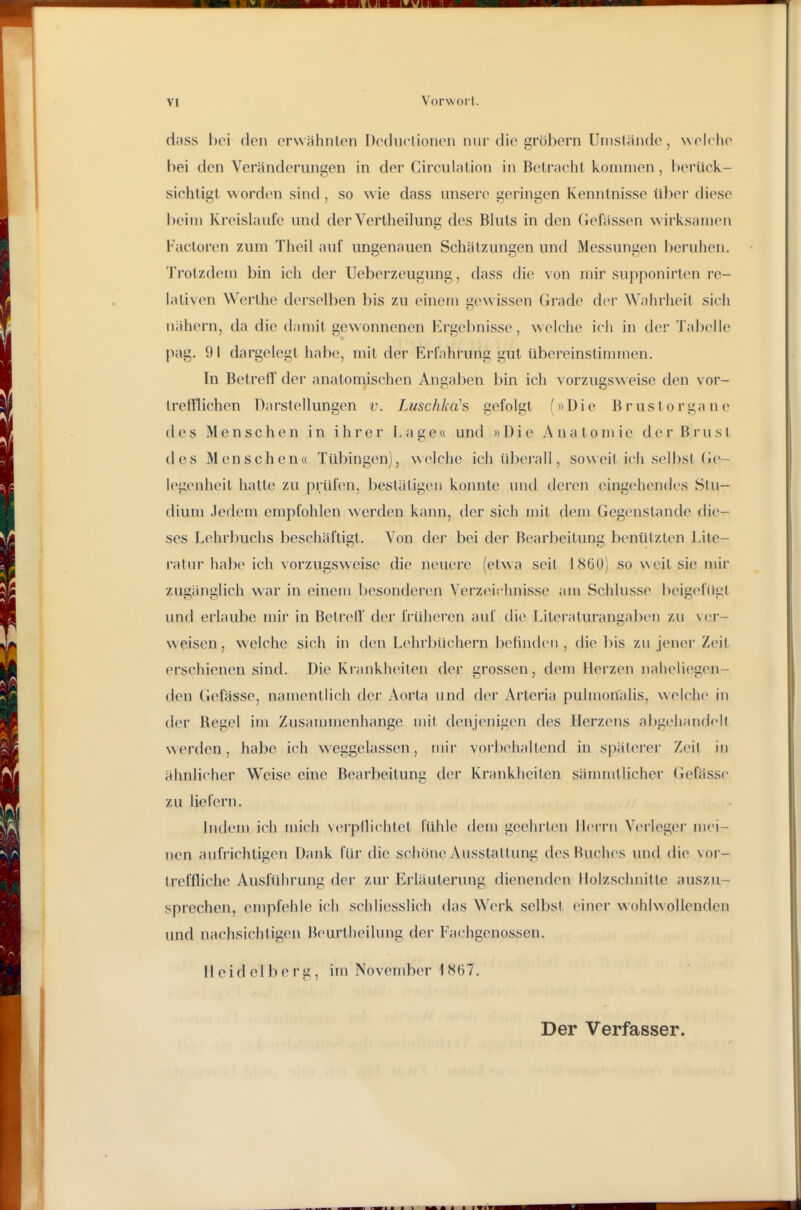 dfiss l)oi (Ion cr\\ähnlen Decku-üonon nur die grobem Uiiisläiulo, wf^lcho bei den Veränderungen in der Circulalion in Beli'achl kommen , berück- sichtigt worden sind, so wie dass unsere geringen Kenntnisse übei diese beim Kreislaufe und der Vertheilung des Bluts in den Gelassen wirksamen Factoren zum Theil auf ungenauen Schätzungen und Messungen beruhen. Trotzdem bin ich der Ueberzeugung, dass die von mir supponirten i'e- lativen Werlhe derselben bis zu einem Gewissen Grade dei- Wahrheit sich nähern, da die damit gewonnenen Ergebnisse, w elche ich in dei-Tabelle pag. 9! dargelegt habe, mit der Erfahrung gut übereinstinuncn. In Betreff der anatomischen Angaben bin ich vorzugsweise den vor- Irelflichen Darstellungen v. Luschka's gefolgt (»Die Brustorgane (l(vs Menschen in ihrer Lage« und »Die Anatomie der Brust des Menschen« Tübingen), \\(>lche ich übei'all, soweit ich selbst (ie- l(>genheit hatte zu prüfen, beslätigeii konnte luid deren (ungeh(>iules Stu- dium Jedem empfohlen werden kann, der sich mit dem Gegenstande die- ses Lehrbuchs beschäftigt. Von der bei der Bearbeitung benützten Lite- ratur habe ich vorzugsweise die neuere (etwa seit 1860) so weit sie mir zugänglich war in einem besonderen Verzeiclmisse am Schlüsse beigefügt und erlaube mir in BetrelV der früheren auf die Literaturangaliei) zu ver- weisen, welche sich in den Lehrbüchern befinden , die bis zu jener Zeit erschienen sind. Die Kiankheiten der grossen, dem Herzen naheliegen- den Gelasse, namentlich dei Aorta und der Arteria pulmonalis, welche in der Regel im Zusaunnenhange mit denjenigen des Herzens abgehandelt werden, habe ich weggelassen, mir vorbehaltend in späterei' Zeil in ähnlicher Weise eine Bearbeitung der Krankheiten sämmtlicher Gefasse zu liefern. Indem ich mich \ei'pllichlet fühle dem geehi'teu Herrn Verlegei mei- nen aufrichtigen Dank für die schöne Ausstattung des Buches und die vor- treffliche Ausführung der zur iilrläuterung dienenden Holzschnitte auszu- sprechen, empfehle ich schliesslich das Werk selbst einer wohlwollenden und nachsichtigen Beurtheilung der Fachgenossen. Heidelberg, im November 1H67. Der Verfasser.