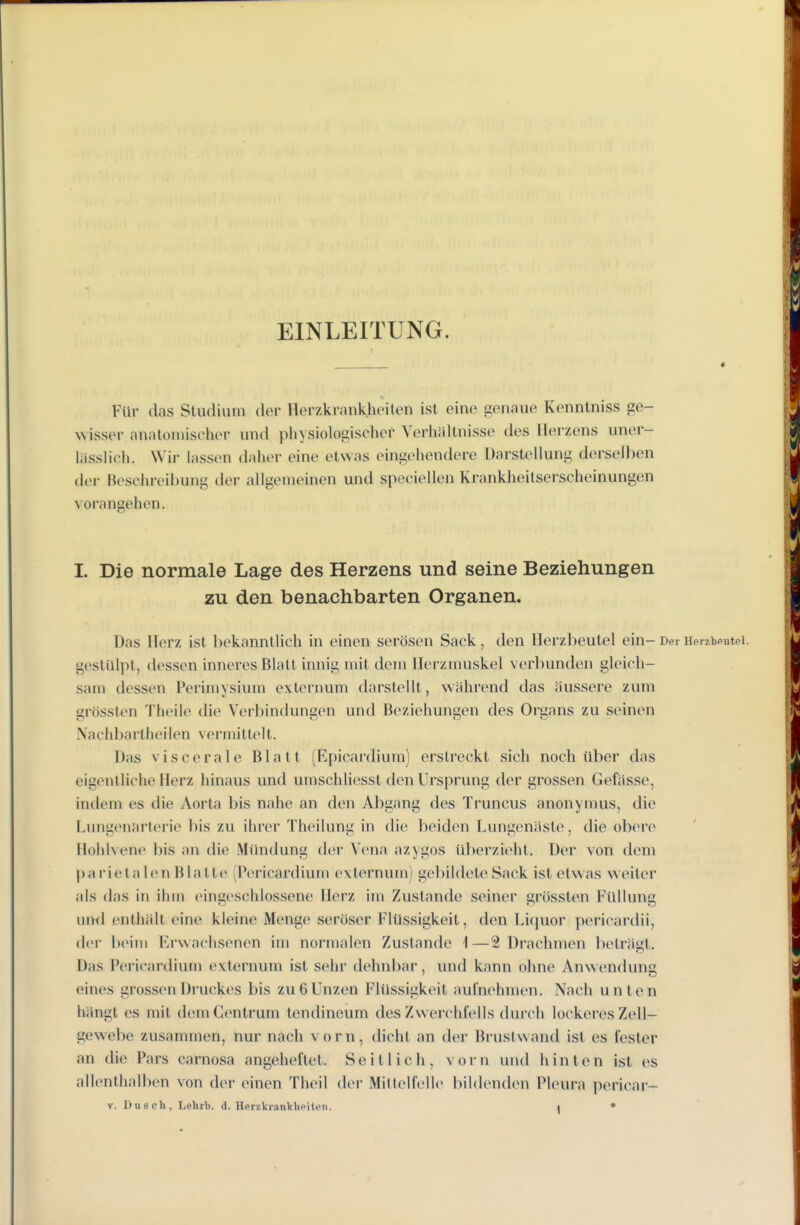 EINLEITUNG. Für das Studium der Herzkrnnkhoilen ist eine genaue Kennlniss ge- wisser anatomischer und physiologischer Verhältnisse des Herzens uner- liisslich. Wir lassen daher eine etwas eingehendere Darstellung dei'selben der Beschreibung der allgemeinen und speciellen Krankheilserscheinungen vorangehen. I. Die normale Lage des Herzens und seine Beziehungen zu den benachbarten Organen. Das Herz ist bekanntlich in einen serösen Sack, den Herzbeutel ein- Der Herzbeutel, gestülpt, dessen inneres Blatt innig mit dem Herzmuskel verbunden gleich- sam dessen Perimysium exlernum darstellt, während das äussere zum grösslen Thcile tlie Verbindungen und Beziehungen des Organs zu seinen Nachbartheilen vermittelt. Das viscerale Blatt (Rpicardium) erstreckt sich noch über das eigentliche Herz hinaus und umschliesst den Ursprung der grossen Gefässe, indem es die Aorta bis nahe an den Abgang des Truncus anonymus, die Lnngenarterie bis zu ihrer Theilung in die beiden Lungenäste, die obere Ilohlvene bis an die Mündung der Vena azygos überzieht. Der von dem parietal(»nBlatte (Pericardium externum) gel)ildeteSack ist etwas weiter als das in ihm eingeschlossene Herz im Zustande seiner grössten Füllung uml enthält eine kleine Menge seröser Flüssigkeit, den Liquor pericardii, der l)ei]n Erwachsenen im normalen Zustande 1—2 Drachmen beträgt. Das Pericardium externum ist sehr dehnbar, und kann ohne Anwendung eines grossen Druckes bis zu 6 Unzen Flüssigkeit aulnehmen. Nach unten hängt es mit dem Centrum tendineum des Zwerchfells durch lockeres Zell- gewebe zusammen, nur nach vorn, dicht an der Brustwand ist es fester an die Pars carnosa angeheftet. Seitlicli, vorn und hinten ist es allenthalben von der einen Theil der Millelfelle l)il(lenden Pleura pericar- V. Dusch, Lehrb. d. HerzkranVhpiten. t •