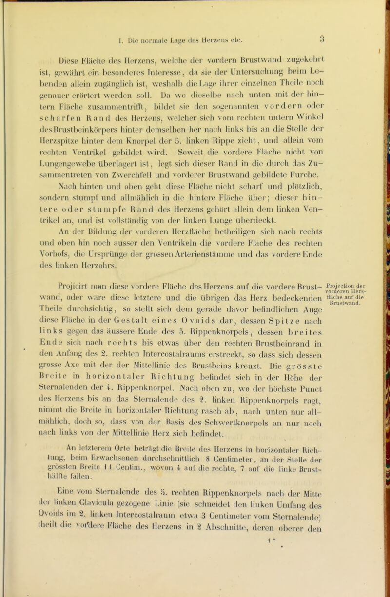 Diese Fläche des Herzens, welche der vordem Bruslwand zugekehrt ist, gewahrt ein besonth^res Interesse, da sie der Untersuchung beim Le- benden allein zugänglich ist, weshalb die Lage ihrer einzelnen Theile noch genauer erörtert werden soll. Da wo diesc^llie nach unten mit der hin- tern Fläche zusammen tri Iii, bildet sie den sogenannten vordem oder scharfen Rand des Herzens, welcher sich vom i-echten untern Winkel des Brustbeinkörpers hinlei demselben her nach links bis an die Stelle der Herzspitze hinter dem Knorpel der 5. linken Rippe zieht, und allein vom rechten Ventrikel £;el)iklet wird. Soweit die vordere Fläche nicht von Lungengewebe überlagert ist, legt sich dieser Rand in die durch das Zu- sammentreten von Zwei'chlell und voi'derer Brustwand gebildete Furche. Nach hinten und oben geht diese Fläche nicht scharf und plötzlich, sondern stumpf und allmählich in die hintere Fläche über; dieser hin- tere oder stumpfe Rand des Herzens gehört allein dem linken Ven- trikel an, und ist vollständig von der linken Lunge überdeckt. An der Bildung der vorderen Herzfläche betheiligen sich nach rechts und oben hin noch ausser den Ventrikeln die vordere Fläche des rechten Vorhofs, die Ursprünge der grossen Arlerienstämme und das vordere Ende des linken Herzohrs. Projicirt msn diese vordere Fläche des Herzens auf die vordere Brust- Projektion der vorderen Herz- wantl, oder wäre diese letztere und die übrigen das Herz bedeckenden flüciieaufdie ^ Brustwand. Theile durchsichtig, so stellt sich dem gerade davor befindlichen Auge diese Fläche in der Gestalt eines Ovoids dar, dessen Spitze nach links gegen das äussere Ende des 5. Rippenknorpels, dessen breites Ende sich nach rechts bis etwas über den rechten Brustbeinrand in den Anf^mg des 2. rechten Intercostalraums erstreckt, so dass sich dessen grosse Axe mit der der Mittellinie des Brustbeins kreuzt. Die gross te Breite in horizontaler Richtung befindet sich in der Höhe der Sternalenden der 4. Rip{)enk.norpel. Nach oben zu, wo der höchste Punct des Herzens bis an das Sternalende des 2. linken Rippenknorpels ragt, nimmt die Breite in horizontaler Richtung rasch ab, nach unten nur all- mählich, doch so, dass von der Rasis des Schwertknorpels an nur noch nach links von der Mittellinie Herz sich befindet. An letzterem Oric beträgt die ßrtMte des Herzens in horizonlnler Kioli- tung, beim Erwachsenen durchscimitllich 8 Centimeler, an der Stelle der grössten Breite f I Gentini., wovon 4 auf die rechte, 7 auf die linke Brust- Ii iil II e fallen. Eine vom Sternalende des 5. rechten Rippenknorpels nach der Mitte der linken Clavicula gezogene Linie (sie schneidet den linken Umfang des Ovoids im 2. linken Intercostalraum etwa 3 Gentimeter vom Sternalende) theilt die voi'dere Fläche des Herzens in 2 Abschnitte, deren olierer den ] *