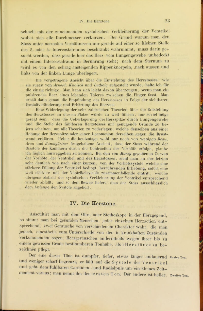 schnell mit der zunehmenden systolischen Verkleinerung der Ventrikel wobei sich alle Durchmesser verkürzen. Der Grund warum man den Stoss unter normalen Verhältnissen nur uerade auf einer so kleinen Stelle des 5. oder 4. Intercostalraums beschränkt wahrnimmt, muss darin ge- sucht werden, dass gerade hier das Herz vom Lungengewebe unbedeckt mit einem Intercostalraum in Berührung steht; nach dem Sternum zu wird es von den schräg ansteigenden Rippenknorpeln, .nach aussen und links von der linken Lunge überlagert. Die vorgetragene Ansicht über die Entstehung des Herzstosses, wie sie zuerst von Arnold, h'iivisch und Ludioii] aufgestellt wurde, halte ich für die einzig richtige. Man kann sich leicht davon überzeugen, wenn man ein pulsirendes Herz eines lebenden Thieres zwischen die Finger fasst. Man erhält dann genau die Empiindung des Herzstosses in Folge der sichtbaren Gestaltveränderunp; und Erhärtung des Herzens. Eine Widerleguiii^ der sehr zahlreichen Theorien über die Entstehung des Herzstosses an diesem Platze würde zu weit führen; nur soviel möge gesagt sein, dass die Uebci-lagerung der Herzspitze durch Lungengewebe und die Stelle des fühlbaren Herzstosses mir genügende Gründe zu lie- fern scheinen, um alle Theorien zu widerlegen, welche denselben aus einer Hebung der Herzspitze oder einer Locomotion derselben gegen die Brust- wand erklären. Ueber die heutzutage wohl nur noch von wenigen Beau, Aran und Baiwigärtner festgehaltene Ansicht, dass der Stoss während der Diastole der Kammern durch die Contraction der Vorhöfe erfolge, glaube ich füglich hinweggehen zu können. Bei den von Marey gegebenen Curven der VorliÖfe, der Ventrikel und des Herzstosses, sieht man an der letzten sehr deutlich wie nach einer kurzen , von der Vorhofssystole welche eine stärkere Füllung der Ventrikel bedingt, herrührenden Erhebung, sofort eine weil stärkere mit der Ventrikelsystole zusammenfallende eintritt, welche übrigens alsbald der systolischen Verkleinerung der Ventrikel entsprechend wieder abfällt, und so den Beweis Uefert, dass der Stoss ausschUesslich dem Anfange der Systole angehört. IV. Die Herztöne. Auscultirt man nüt dem Ohre oder Stethoskope in der Herzgegend, so nimmt man bei gesunden Menschen, jeder einzelnen Herzaction ent- sprechend, zwei Geräusche von verschiedenem Charakter wahr, die man jedoch, einestheils zum Unterschiede von den in krankhaften Zuständen vorkommenden sogen. Herzgeräuschen anderntheils wegen ihrer bis zu einem gewissen Grade bestimmbaren Tonhöhe, als »Herztöne« zu be- zeichnen pflegt. Der eine dieser Töne ist dumpfer, tiefer, etwas länger andauernd Erster Ton. und weniger scharf begrenzt, er fällt auf die S y s t o 1 e der Ventrikel und geht dem fühlbaren Carotiden- und Radialpuls um ein kleines Zeit- moment voraus: man nennt ihn den ersten Ton. Der andere ist heller, Zweiter Ton.