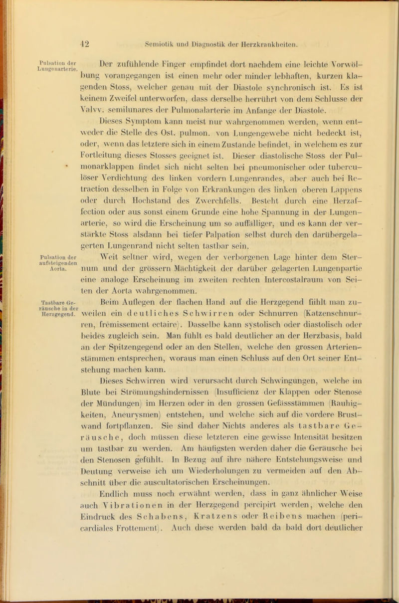 puisiitiou der Der zufühlcnde Finger empfiTKlel dort nachdem eine leichte Vorwöl- Lungouiirtene. ^ ' bung vorangegangen ist einen mehr oder minder lebhaften, kurzen kla- genden Sloss, ^velcher genau mit der Diastole synchronisch ist. Es ist keinem Zweifel unter\Aorfen, dass derselbe herrührt von dem Schlüsse der Valvv. semilunares der Pulmonalarlerie im Anfange der Diastole. Dieses Symptom kann meist nur wahrgenommen werden, wenn ent- weder die Stelle des Ost. pulmon. von Lungengewebe nicht bedeckt ist, oder, wenn das letztere sich in einem Zustande belindet, in welchem es zur Fortleitung dieses Stesses geeignet ist. Dieser diastolische Stoss der Pul- monarklappen lindet sich nicht selten bei pneumonischer oder tubercu- löser Verdichtung des linken vordem Lungenrandes, aber auch bei Rc- traction desselben in Folge von Erkrankungen des linken oberen Laj)j)eus oder durch llochstand des Zwerchfells. Besteht durch eine llerzaf- fection oder aus sonst einem Grunde eine hohe Spannung in der Lungen- arterie, so wird die Erscheinung um so auffälliger, und es kann der ver- stärkte Stoss alsdann bei tiefer Palpation selbst durch den darübergela- gerten Lungenrand nicht selten tastbar sein. Pulsation der Weit Seltner wird, weuen der verborgenen Lage hinter dem Ster- aufsteigenden i i i Aorta. num uud der grössern Mächtigkeit der darül)er gelagerten Lungenpartie eine analoge Erscheinung im zweiten rechten Intercostalraum von Sei- ten der Aorta wahrgenommen. Tastbare Ge- Beim Auflegen der flachen Hand auf die Herzgegend fühlt man zu- räusehe iu der • i  i • i r-i i ■ i i ' /t- i Herzgegend, weilcu ein doutlichcs Scliwirren oder Schnurren (Katzenschnur- ren, fremissement ectaire). Dasselbe kann systolisch oder diastohsch oder beides zusleich sein. Man fühlt es bald deutlicher an der Herzbasis, bald an der Spitzengegend oder an den Stellen, welche den grossen Arterien- stämmen entsprechen, woraus man einen Schluss auf den Ort seiner Ent- stehung machen kann. Dieses Schwirren wird verursacht durcli Schwingungen, welche im Blute bei Strömungshindernissen (hisufficienz der Klappen oder Stenose der Mündungen) im Herzen oder in den grossen Gefässslämmen (Rauhig- keiten, Aneurysmen) entstehen, und welche sich auf die vordere Brust- wand fortpflanzen. Sic sind daher Nichts anderes als tastbare Ge- räusche, doch müssen diese letzteren eine gewisse Intensität besitzen um tastbar zu werden. Am häufigsten werden daher die Geräusche bei den Stenosen gefühlt. In Bezug auf ihre nähere Entstehungsweise und Deutimg verweise ich um Wieflerholungen zu vermeiden auf den Ab- schnitt ül)er die auscultatorischen Erscheinungen. Endlich muss noch erwähnt werden, dass in ganz ähnlicher Weise auch Vibrationen in der Herzgegend percipirt werden, welche den Eindruck des Schabens, Kratzens oder Reibens machen (peri- cardiales Frottcment). Auch diese werden bald da bald dort deutlicher