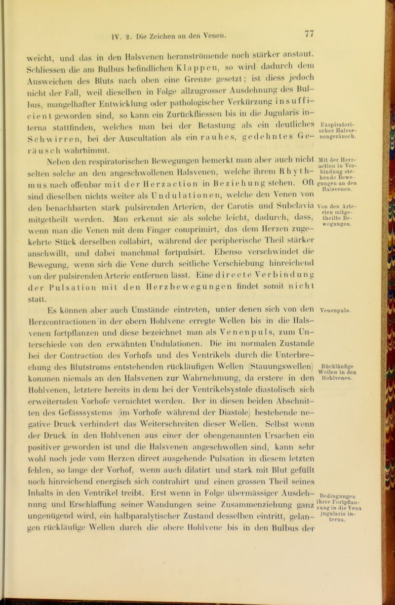 IV. 2. Die Zeichen an den Venen. weicht, uihI das in den Halsvenen lieranströmende noch sUirker anstaut. Srhliessen die am Bulbus l)elindlielien Klappen, so wird dadurch dem Ausweichen des Bluts nach oben eine Grenze gesetzt; ist diess jedoch nicht der Fall, weil dieselben in Folge allzugross(>r Ausdehnung des Bul- bus, mangelhafter Enl^^ icklung oder pathologischer Verkürzung insu ff i- cient geworden sind, so kann ein Zurückfliessen bis in die Jugularis in- terna slaltlinden, welches man bei der Betastung als ein deutliches Kxspir^toj-_ Schwirren, bei der AuscuUation als ein rauhes, gedehntes G e- nengeräuseh. rä u s c h Nvahrliinunt. Neben den respiratorischen Bewegungen bemerkt man aber auch nicht Mit .le. Her/.- 1 o actio 11 III Vor- selten solche an den angeschwollenen Halsvenen, welche ihrem Bhylh- bindungste- m u s nach offenbai' m i t d e i- Herz a c l i o n in B e z i e h u n g stehen. Ult gi,nge,i an den llalsveneii. sind dieselben nichts weiter als Undul ationen, welche den Venen von den benachbarten stark pulsirenden Arterien, der Carotis und Sul)clavia von den Arte- I I ■ I l'!^ llUtgf- mimetheilt werden. Man erkennt sie als solche leicht, dadurch, dass, ti.eiite kp- . . , I ,T wpgungpn. wenn man die Venen mit dem Fulger comprnnn t, das dem Herzen zuge- kehrte Stück derselben coUabirt, während dei- periphei-ische Theil stärker anschwillt, und dabei manchmal fortpulsirt. Ebenso verschwindet die Bewegung, wenn sich die Vene durch seitliche Verschiebung hinreichend von der pulsirenden Arterie entfernen lässt. Eine d i r e c t e V e r b i n d u n g der Pulsation mit den Herzbewegungen findet somit nicht statt. Es können aber auch Umstände eintreten, miter denen sich von den venenpuis. Herzcontractionen in der obern Hohlvene erregte Wellen bis in die Hals- venen fortpflanzen und diese bezeichnet man als Venen puls, zum Un- terschiede von den eiAvähnten Undulationen. Die im normalen Zustande bei der Contraction des Vorhofs und des Ventrikels durch die Unterbre- chung des Blutstroms entstehenden rückläufigen Wellen (Stauun2;swellen) Rückläufige ^ ^ ' Wellen in den konunen niemals an den Halsvenen zur Wahrnehmung, da erslere in den Hohivenen. Hohlvenen, letztere bereits in dem bei der Ventrikelsystole diastolisch sich erweiternden Vorhofe vernichtet werden. Der in diesen beiden Abschnit- ten des Gefässsyslems !im Vorhofe während der Diastole) bestehende ne- gative Druck verhindert das Weilerschreiten dieser Wellen. Selbst wenn der Druck in den Hohlvenen aus einer der obengenannten Ursachen ein positiver geworden ist und die Halsvenen angeschwollen sind, kann sehr wohl noch jede vom Herzen direct ausgehende Pulsalion in diesem letzten fehlen, so lange der Vorhof, wenn auch dilalirt untl stark mit Blut gefüllt noch hinreichend energisch sich contrahirt und einen grossen Theil seines Inhalts in den Ventrikel treibt. F^rst wenn in Folge übermässiger Ausdeh- Tipaingungpn nung und Erschlaflung seiner Wandungen seine Zusammenziehung ganz /.un^Ih,'Ji^ev^^^^^^^ ungenügend wird, ein halbparalytischer Zustand dessell>en eintritt, gelan- ''^tpn.r gen rückläulige Wellen durch die obere Hohlvene bis in den Bullnis der