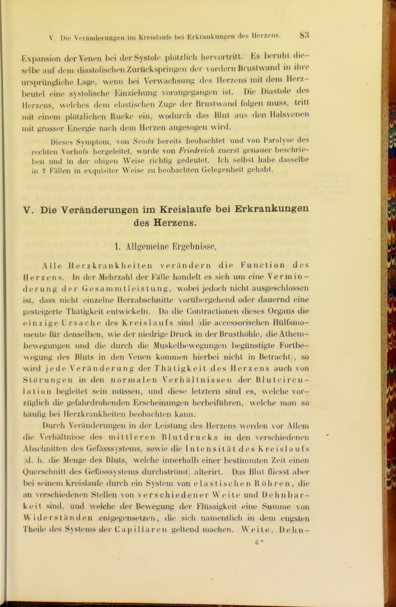 V. Dio Vciaiiderunj^en im Kroishmlc l)ci Krkriiiikuiijioii des Heizens. 8^ l'Apansion dor Venen hei dei-Systole plölzlieh liervortriü. Iis beruht die- selbe auf den» diaslohsehen Ziu-Uekspriniien dei- vordem Bruslvvand in linv ursprünghehe Lage, Menn bei Verwaelisuni; des Herzens mit dem Herz- l)eutel eine systolische Kinziehunji voranj^egangen ist. Die Diastole des Herzens, Nvelehes dem elastisehen Zuge der Brustwand folgen muss, tritt mit einem |)lötzliclien lUieke ein, wodurch das Blut aus den Halsvenen nut grosser l'^nergie nach dem Herzen angesogen wird. Dieses Symptom, von Scoda bereits beobachtet und von Paralyse des ivciden Vorliols hergeleitet, wurde von Friedreich zuerst genauer beschrie- ben und in der obiifen Weise richtig gedeutet. Ich selbst habe dasselbe in 1 Fällen in exquisiter Weise zu beobachten Gelegenheit gehabt. V. Die Veränderungen im Kreislaufe bei Erkrankungen des Herzens. 1. Allgemeine Ergebnisse. Alle Herzkrankheiten verändern die Function des Herzens. In der Mehrzahl der Falle handelt es sich um eine Vermin- d e !• u n g (1 e r G e s a m m 11 e i s t u n g, \^ ohei jedoch nicht ausgeschlossen ist, dass nicht einzelne Herzal)schnille vorübergehend oder dauernd eine gesteigerte Thäligkeit entwickeln. Da die Gontraclionen dieses Organs die einzige Ursache des Kreislaufs sind (die accessorischen Hülfsmo- meiUe für denselben, wie der niedrige Druck in der Brusthöhle, dieAthem- bewegungen und die durch die Muskelbewegungen begünstigte Fortbe- wegung des Bluts in den Venen konunen hierbei nicht in Betracht), so wird jede Verändei'ung der Thä tigke it des Herzens auch von Stöi nnren in den normalen Verhältnissen der Bluten reu- lalion begleitet sein müssen, und (lies(> letztern sind es, welche vor- züglich die gefahrdrohenden Erscheinungen luM'beifüln'cn, welche man so hiiulig bei Herzkrankheiten beobachten kann. Durch Veränderungen in dei' Leistung des Ih^rzens werden vor Allem die Vci'hältnis.S(' des milll(>rcii Blutdrucks in den verschiedenen Abschnitten des Gefässsystems, sov\ ie die Intensität d (> s K re i s I a u f s id. h. die Menge des Bluts, welche innerhalb einer beslinunten Zeit einen Querschnitt des Gefässsjstems durchströmti alterirt. Das Blut (liesst aber liei seinem Kreislaufe (hux'h ein System von e I a s t i s c h e n B ö h r e n , die an verschiedenen Stellen von v c r s chi ed en er W e i te und Dehnbar- keit sind, und welche der Bewegung der Flüssigkeit eine Summe von W i de i'S t ä n d en entg(^gensetzen , <Ue sich namentlich in dem engsten