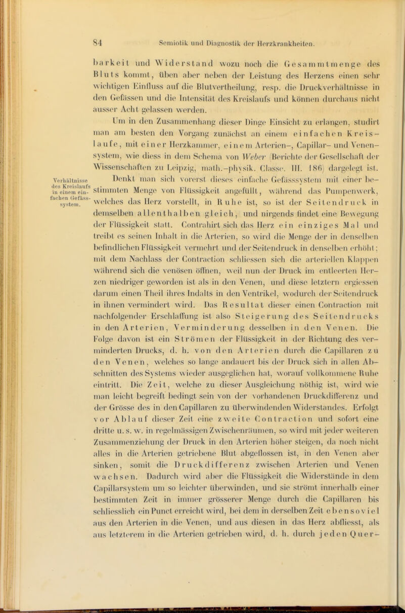 barkeit und Widerstand wozu noch die Gesainmtnient^e des Bluts kommt, üben aber neben der Leistung des Herzens einen s(>lir wichtigen Einfkiss auf die Blutvertheilung, resp. die Druckveihäitnisse in den Gefässen und die bitensität des Kivislaufs und können durchaus nicht ausser Acht gelassen werden. Um in den Zusanunenhang dieser Dinge Einsicht zu erlangen, studii t man am besten den Vorgang zunächst an einem einfachen Kreis- laufe, mit einer Herzkammer, einem Arterien-, Capillar-und Venen- system, wie diess in dem Schema von Weber ^ßeri(;hte der Gesellschalt d(M- Wissenschaften zu Leipzig, math.-phxsik. VA assc. in. I86j dargelegt ist. Verhältnisse Denkt man sich N orerst (li(\S('s oinlaclic Gcfiisssystem mit einer l)e- \rehiem'eiu-''stiiuTiilen Mcugc vou Flüssigkeit angefüllt, wähi-end das Pumpenwerk, '!5ysteim'''''^^'*'t^^ das Herz vorstellt, in Ruhe ist, so ist der Sc i t en d r ii c k in demselben allenthalben gleich, und nirgends findet eine Bewegung der Flüssigkeit statt. Contrahirt sich das Herz ein einziges Mal und treibt es seinen bihalt in die Arterien, so wii'd die Menge der in denselben befindlichen Flüssigkeit vermehrt und der Seitendruck in denselben (M'IiöIiI : mit dem Nachlass der Contraction scliliessen sich die arteriellen Kla])p('n wählend sich die venösen öfinen, weil nun der Druck im entleerten Ih'r- zen niedriger geworden ist als in den Venen, und diese letztern ergicssi-n darum einen Theil ihres bidalts in den Ventiik(>l, wodurch der Seitendruck in ihnen vermindert wird. Das Resultat dieser einen Contraction mit nachfolgender Ersclilatfimg ist also Steigerung des Seitendrucks in den Arterien, Verminderung dessellx-n in den Venen. Die Folge davon ist ein Strömen der Flüssigkeit in der Richtung des ver- minderten Drucks, d. h. von den Arterien diu'ch die Gapillaren zu den Venen, welches so lange andauert l)is der Druck sich in allen Ab- schnitten des Systems wieder ausgeglichen hat, worauf vollkommene Ruhe eintritt. Die Zeit, welche zu dieser Ausgleichung nöthig ist, wird wie man leicht begreift bedingt sein von der >orhandenen Druckdiner(>nz und der Grösse des in den Gapillaren zu ül)erwindenden Widerstandes. F^rfolgt vor A1) 1 a u f dieser Zeit eine z w e i t e C o n t r a c t i o n und sofort eine dritte u. s. w. in regelmässigen Zwischenräumen, so ^^ ird mit jeder weiteren Zusammenziehung der Druck in den Arterien höher steigen, da noch nicht alles in die Arterien getriel^ene Blut abgedossen ist, in den Venen aller sinken, somit die Druckdifferenz zwischen Arterien und Venen wachsen. Dadurch wird aber die Flüssigkeit die Widerstände in dem Capillarsystem um so leichler überwinden, und sie strömt innerhalb einer bestimmten Zeit in immei' grösserer Menge durch die Gapillaren bis schliesslich ein Punct erreicht wird, bei dem in derselben Zeil ebensoviel aus den vVrterien in die Venen, und aus diesen in das Herz al)fliesst, als aus letzlerem in die Arterien gelrieben wird, d. h. durch jeden Quer-