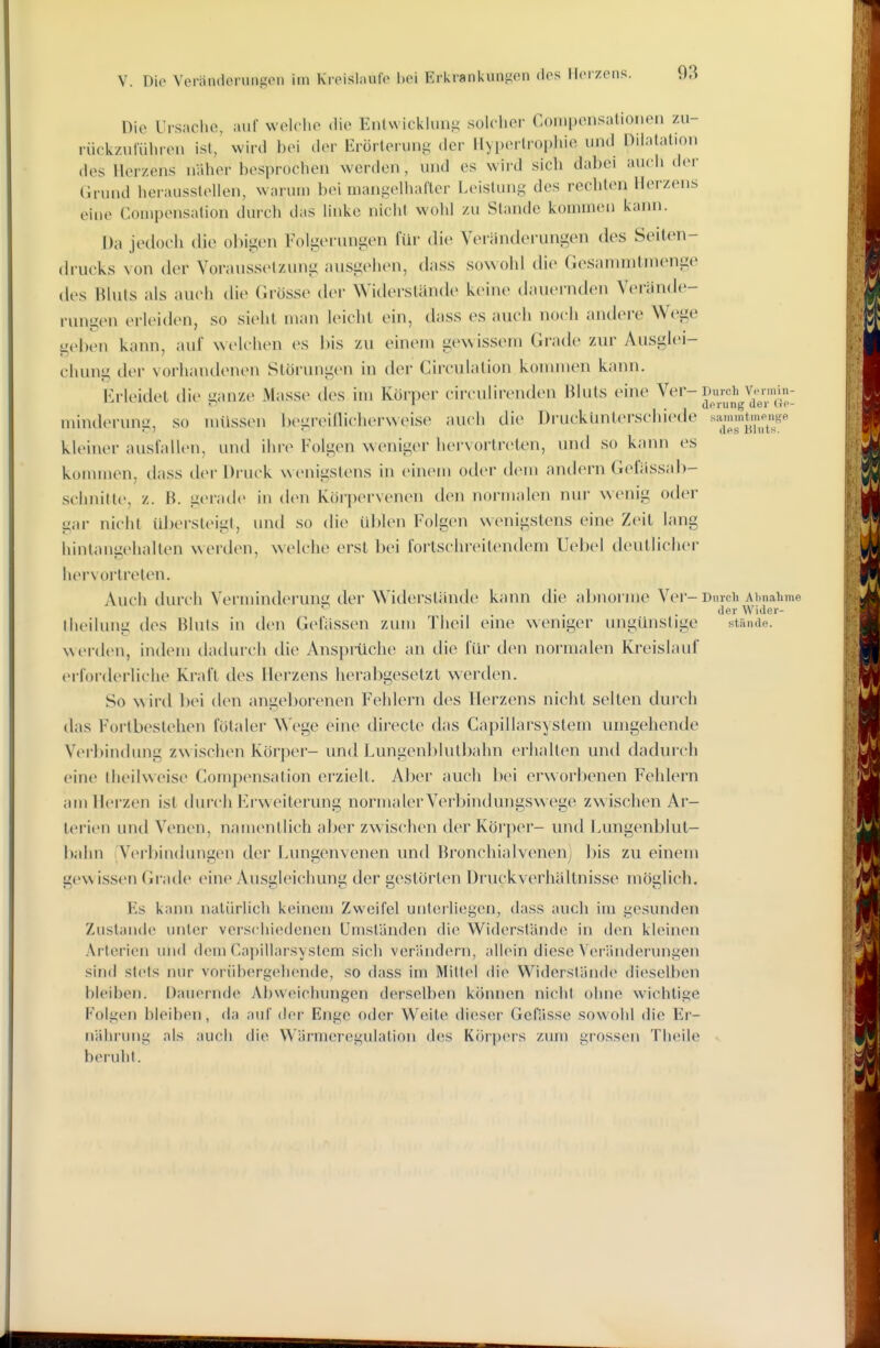 Die Ursache, auf welche die Entwickiun.^ solcher Compensatioiieii zu- rückzuluhren ist/ wird bei der lirörterung der Hypertrophie und Dilatation des Herzens näher besprochen werden, und es wird sich dabei auch der Grund herausstellen, waruui bei mangelhafter Leistung des rechten Herzens eine Couipensafion durch das linke nicht wohl zu Stande kommen kann. Da jedoch die obigen Folgoi ungen für die Veränderungen des Seiten- drucks von der Voraussetzung ansgelien, dass so\\ohl die Gesamnilnienge des Bluts als auch die Grösse der Widerslande keine dauernden Verände- rungen erleiden, so sieht man leicht ein, dass es auch noch andere Wege geben kann, auf welchen es bis zu einem gewissem Grade zui' Ausglei- chung der vorhandenen Störungen in der Cii-eulation kommen kann. Erleidet die stanze iVIasse des hn Körper circulirenden Bluts eine Ver-Durch Vermin- »7 i _ uprung der itP- minderung, so müssen begreiflicherweise auch die Druckunterschiede sammt.npnge kleiner auslallen, und ihre Folgen weniger hervortreten, und so kann es konnnen, dass der Di'uek wenigstens in einem oder dem andern Gefässab- schnitte, z. B. gerade in den Küipervenen den normalen nur wenig oder gar nicht ül)ersteigt, und so die ül)len Folgen wenigstens eine Zeit lang hintangehallen werden, welche erst bei fortschreitendem Uebel deutlicher hervortreten. Auch durch Verminderung der Widerstände kann die abnorme Ver- Durch Ahnahme der WiJer- theilung des Bluts in den Gelassen zum Theil eine weniger ungünstige stände, w tM'den, indem daduich die Anspiüche an die für den normalen Kreislauf erforderliche Kraft des Herzens herabgesetzt werden. So wird bei tlen angeborenen Fehlern des Herzens nicht selten durch das Fortbestehen fötaler Wege eine directe das Capillarsystem umgehende Verbindimg zw ischen Körper- und Lungenl)lutbahn erhallen und dadurch eine llieilweise Compensation erzielt. Aber auch bei erworbenen Fehlern am Herzen ist diu'ch Erweiterung normaler Verbindungswege zwischen Ar- terien und Venen, namenllich aber zwischen der Köi'per- und Lungenblut- bahn Verbindungen der bungenvenen und Bronchialvenen) bis zu einem gewissen Grade eine Ausgleichung der gestörten Uruckverhältnisse möglich. Es kann natürlich keinem Zweifel unteiliegcn, dass auch im gesunden Zustande unter verschiedenen Umständen die Widerstände in den kleinen Arterien und dem Capillarsystem sich verändern, allein diese Veränderungen sind stets nur vorühergelu'ude, so dass im Mittel die Widerstände dieselben bleiben. Dauernde Abweichungen derselben können nicht ohne wichtige Folgen bleiben, da auf der Enge oder Weile dieser GeHisse sowohl die Er- nährung als auch die Wärmeregulation des Körpers zum grossen Theile beruht.